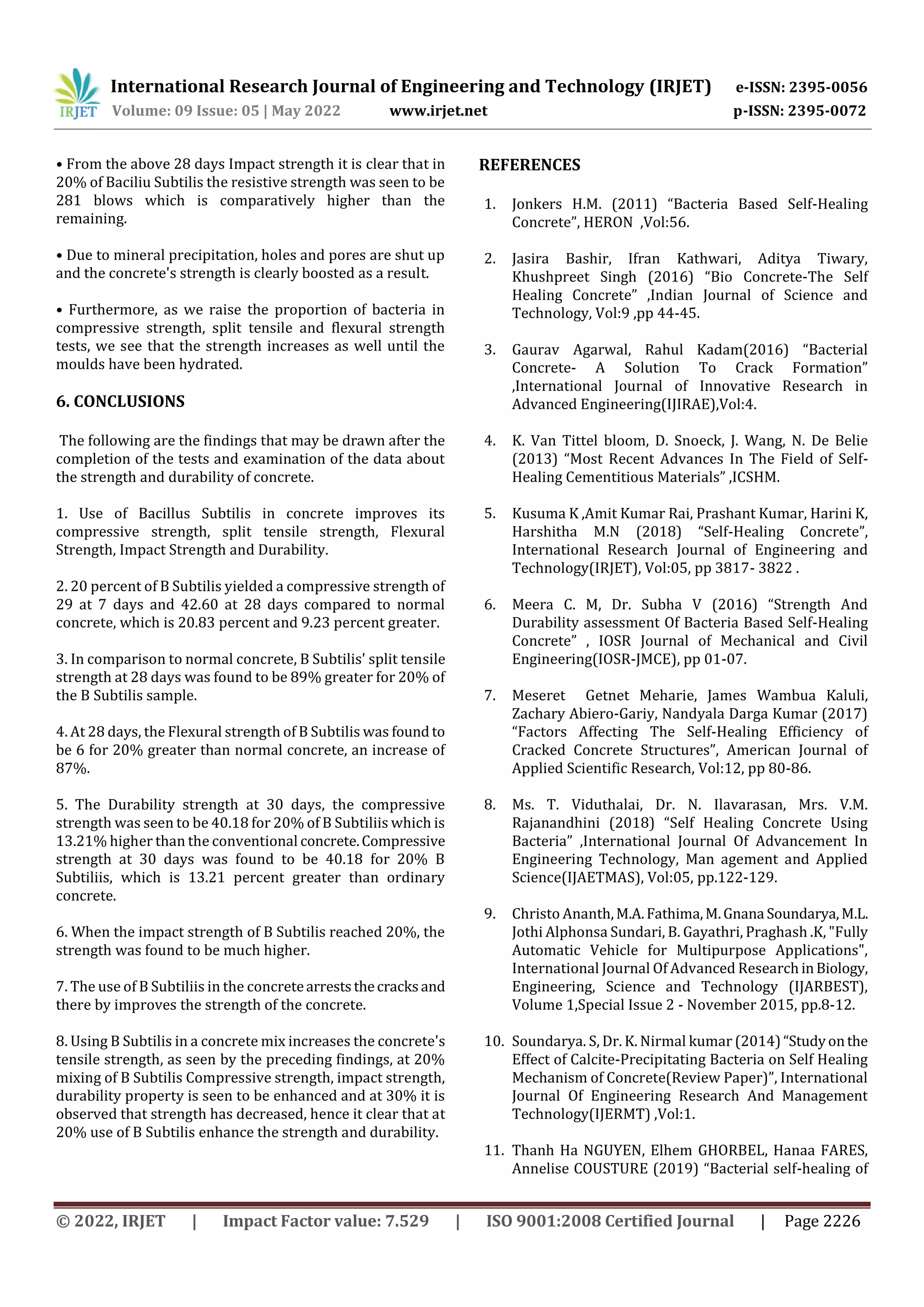 International Research Journal of Engineering and Technology (IRJET) e-ISSN: 2395-0056
Volume: 09 Issue: 05 | May 2022 www.irjet.net p-ISSN: 2395-0072
© 2022, IRJET | Impact Factor value: 7.529 | ISO 9001:2008 Certified Journal | Page 2226
• From the above 28 days Impact strength it is clear that in
20% of Baciliu Subtilis the resistive strength was seen to be
281 blows which is comparatively higher than the
remaining.
• Due to mineral precipitation, holes and pores are shut up
and the concrete's strength is clearly boosted as a result.
• Furthermore, as we raise the proportion of bacteria in
compressive strength, split tensile and flexural strength
tests, we see that the strength increases as well until the
moulds have been hydrated.
6. CONCLUSIONS
The following are the findings that may be drawn after the
completion of the tests and examination of the data about
the strength and durability of concrete.
1. Use of Bacillus Subtilis in concrete improves its
compressive strength, split tensile strength, Flexural
Strength, Impact Strength and Durability.
2. 20 percent of B Subtilis yielded a compressive strength of
29 at 7 days and 42.60 at 28 days compared to normal
concrete, which is 20.83 percent and 9.23 percent greater.
3. In comparison to normal concrete, B Subtilis' split tensile
strength at 28 days was found to be 89% greater for 20% of
the B Subtilis sample.
4. At 28 days, the Flexural strength of B Subtilis was found to
be 6 for 20% greater than normal concrete, an increase of
87%.
5. The Durability strength at 30 days, the compressive
strength was seen to be 40.18 for 20% of B Subtiliis which is
13.21% higher than the conventional concrete.Compressive
strength at 30 days was found to be 40.18 for 20% B
Subtiliis, which is 13.21 percent greater than ordinary
concrete.
6. When the impact strength of B Subtilis reached 20%, the
strength was found to be much higher.
7. The use of B Subtiliis in the concretearreststhecracksand
there by improves the strength of the concrete.
8. Using B Subtilis in a concrete mix increases the concrete's
tensile strength, as seen by the preceding findings, at 20%
mixing of B Subtilis Compressive strength, impact strength,
durability property is seen to be enhanced and at 30% it is
observed that strength has decreased, hence it clear that at
20% use of B Subtilis enhance the strength and durability.
REFERENCES
1. Jonkers H.M. (2011) “Bacteria Based Self-Healing
Concrete”, HERON ,Vol:56.
2. Jasira Bashir, Ifran Kathwari, Aditya Tiwary,
Khushpreet Singh (2016) “Bio Concrete-The Self
Healing Concrete” ,Indian Journal of Science and
Technology, Vol:9 ,pp 44-45.
3. Gaurav Agarwal, Rahul Kadam(2016) “Bacterial
Concrete- A Solution To Crack Formation”
,International Journal of Innovative Research in
Advanced Engineering(IJIRAE),Vol:4.
4. K. Van Tittel bloom, D. Snoeck, J. Wang, N. De Belie
(2013) “Most Recent Advances In The Field of Self-
Healing Cementitious Materials” ,ICSHM.
5. Kusuma K ,Amit Kumar Rai, Prashant Kumar, Harini K,
Harshitha M.N (2018) “Self-Healing Concrete”,
International Research Journal of Engineering and
Technology(IRJET), Vol:05, pp 3817- 3822 .
6. Meera C. M, Dr. Subha V (2016) “Strength And
Durability assessment Of Bacteria Based Self-Healing
Concrete” , IOSR Journal of Mechanical and Civil
Engineering(IOSR-JMCE), pp 01-07.
7. Meseret Getnet Meharie, James Wambua Kaluli,
Zachary Abiero-Gariy, Nandyala Darga Kumar (2017)
“Factors Affecting The Self-Healing Efficiency of
Cracked Concrete Structures”, American Journal of
Applied Scientific Research, Vol:12, pp 80-86.
8. Ms. T. Viduthalai, Dr. N. Ilavarasan, Mrs. V.M.
Rajanandhini (2018) “Self Healing Concrete Using
Bacteria” ,International Journal Of Advancement In
Engineering Technology, Man agement and Applied
Science(IJAETMAS), Vol:05, pp.122-129.
9. Christo Ananth,M.A.Fathima,M.Gnana Soundarya,M.L.
Jothi Alphonsa Sundari, B. Gayathri, Praghash .K, "Fully
Automatic Vehicle for Multipurpose Applications",
International Journal Of Advanced Research inBiology,
Engineering, Science and Technology (IJARBEST),
Volume 1,Special Issue 2 - November 2015, pp.8-12.
10. Soundarya. S, Dr. K. Nirmal kumar (2014)“Studyonthe
Effect of Calcite-Precipitating Bacteria on Self Healing
Mechanism of Concrete(Review Paper)”, International
Journal Of Engineering Research And Management
Technology(IJERMT) ,Vol:1.
11. Thanh Ha NGUYEN, Elhem GHORBEL, Hanaa FARES,
Annelise COUSTURE (2019) “Bacterial self-healing of
 