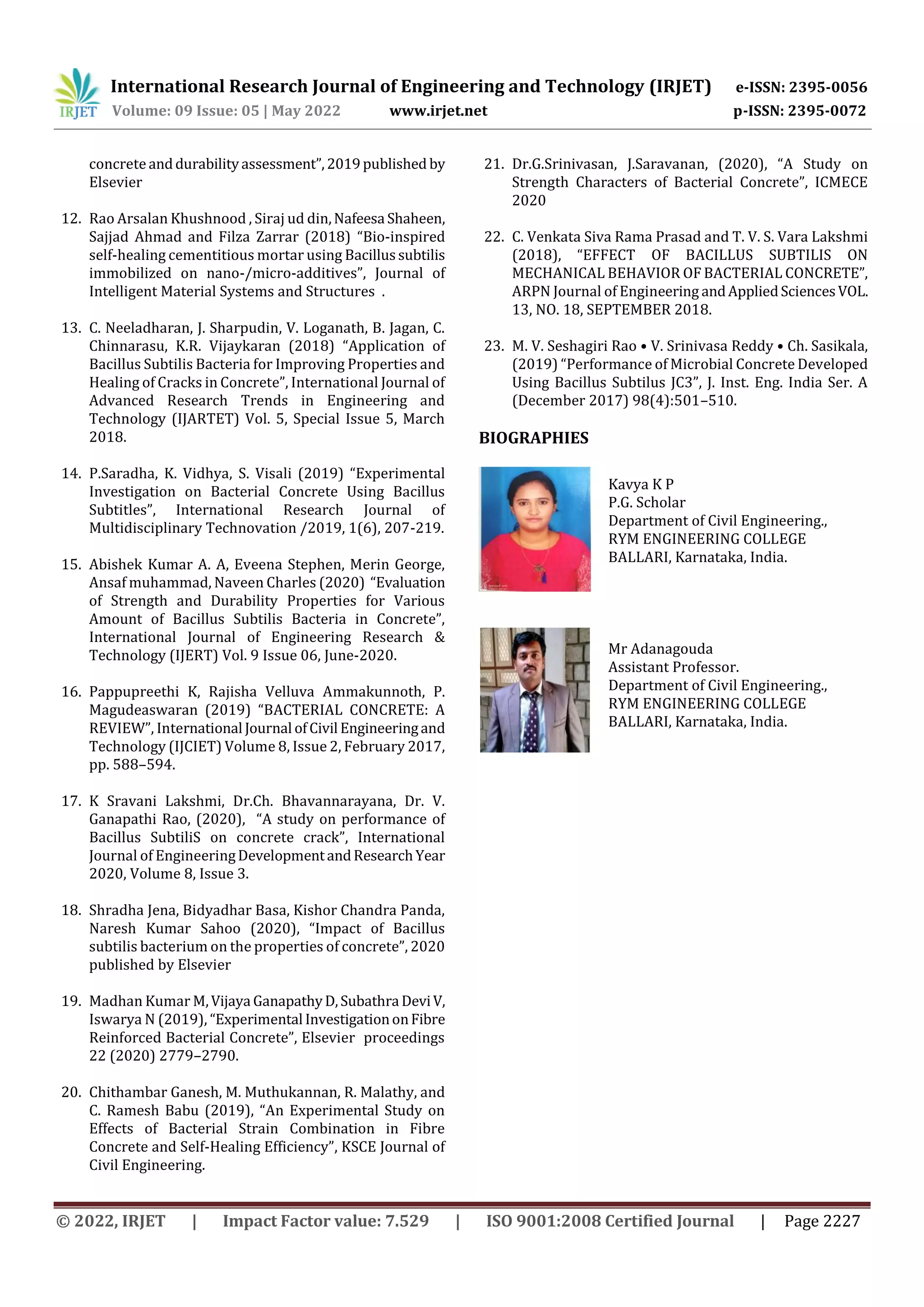 International Research Journal of Engineering and Technology (IRJET) e-ISSN: 2395-0056
Volume: 09 Issue: 05 | May 2022 www.irjet.net p-ISSN: 2395-0072
© 2022, IRJET | Impact Factor value: 7.529 | ISO 9001:2008 Certified Journal | Page 2227
concreteanddurabilityassessment”,2019published by
Elsevier
12. Rao Arsalan Khushnood , Siraj ud din,Nafeesa Shaheen,
Sajjad Ahmad and Filza Zarrar (2018) “Bio-inspired
self-healing cementitious mortar using Bacillussubtilis
immobilized on nano-/micro-additives”, Journal of
Intelligent Material Systems and Structures .
13. C. Neeladharan, J. Sharpudin, V. Loganath, B. Jagan, C.
Chinnarasu, K.R. Vijaykaran (2018) “Application of
Bacillus Subtilis Bacteria for Improving Properties and
Healing of Cracks in Concrete”, International Journal of
Advanced Research Trends in Engineering and
Technology (IJARTET) Vol. 5, Special Issue 5, March
2018.
14. P.Saradha, K. Vidhya, S. Visali (2019) “Experimental
Investigation on Bacterial Concrete Using Bacillus
Subtitles”, International Research Journal of
Multidisciplinary Technovation /2019, 1(6), 207-219.
15. Abishek Kumar A. A, Eveena Stephen, Merin George,
Ansaf muhammad, Naveen Charles (2020) “Evaluation
of Strength and Durability Properties for Various
Amount of Bacillus Subtilis Bacteria in Concrete”,
International Journal of Engineering Research &
Technology (IJERT) Vol. 9 Issue 06, June-2020.
16. Pappupreethi K, Rajisha Velluva Ammakunnoth, P.
Magudeaswaran (2019) “BACTERIAL CONCRETE: A
REVIEW”, International Journal ofCivil Engineeringand
Technology (IJCIET) Volume 8, Issue 2, February 2017,
pp. 588–594.
17. K Sravani Lakshmi, Dr.Ch. Bhavannarayana, Dr. V.
Ganapathi Rao, (2020), “A study on performance of
Bacillus SubtiliS on concrete crack”, International
Journal of EngineeringDevelopmentandResearchYear
2020, Volume 8, Issue 3.
18. Shradha Jena, Bidyadhar Basa, Kishor Chandra Panda,
Naresh Kumar Sahoo (2020), “Impact of Bacillus
subtilis bacterium on the properties of concrete”, 2020
published by Elsevier
19. Madhan Kumar M,Vijaya GanapathyD,Subathra DeviV,
Iswarya N (2019), “Experimental InvestigationonFibre
Reinforced Bacterial Concrete”, Elsevier proceedings
22 (2020) 2779–2790.
20. Chithambar Ganesh, M. Muthukannan, R. Malathy, and
C. Ramesh Babu (2019), “An Experimental Study on
Effects of Bacterial Strain Combination in Fibre
Concrete and Self-Healing Efficiency”, KSCE Journal of
Civil Engineering.
21. Dr.G.Srinivasan, J.Saravanan, (2020), “A Study on
Strength Characters of Bacterial Concrete”, ICMECE
2020
22. C. Venkata Siva Rama Prasad and T. V. S. Vara Lakshmi
(2018), “EFFECT OF BACILLUS SUBTILIS ON
MECHANICAL BEHAVIOR OF BACTERIAL CONCRETE”,
ARPN Journal of Engineering andAppliedSciencesVOL.
13, NO. 18, SEPTEMBER 2018.
23. M. V. Seshagiri Rao • V. Srinivasa Reddy • Ch. Sasikala,
(2019) “Performance of Microbial Concrete Developed
Using Bacillus Subtilus JC3”, J. Inst. Eng. India Ser. A
(December 2017) 98(4):501–510.
BIOGRAPHIES
Kavya K P
P.G. Scholar
Department of Civil Engineering.,
RYM ENGINEERING COLLEGE
BALLARI, Karnataka, India.
Mr Adanagouda
Assistant Professor.
Department of Civil Engineering.,
RYM ENGINEERING COLLEGE
BALLARI, Karnataka, India.
 