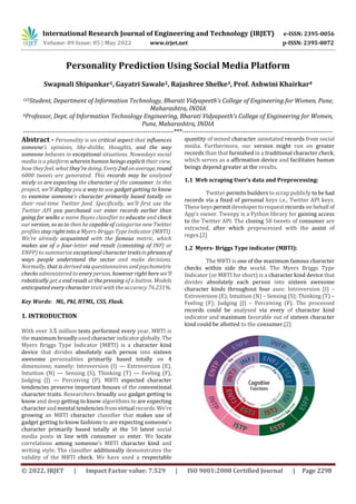 International Research Journal of Engineering and Technology (IRJET) e-ISSN: 2395-0056
Volume: 09 Issue: 05 | May 2022 www.irjet.net p-ISSN: 2395-0072
© 2022, IRJET | Impact Factor value: 7.529 | ISO 9001:2008 Certified Journal | Page 2298
Personality Prediction Using Social Media Platform
Swapnali Shipankar1, Gayatri Sawale2, Rajashree Shelke3, Prof. Ashwini Khairkar4
123Student, Department of Information Technology, Bharati Vidyapeeth’s College of Engineering for Women, Pune,
Maharashtra, INDIA
4Professor, Dept. of Information Technology Engineering, Bharati Vidyapeeth’s College of Engineering for Women,
Pune, Maharashtra, INDIA
---------------------------------------------------------------------***---------------------------------------------------------------------
Abstract - Personality is an critical aspect that influences
someone’s opinions, like-dislike, thoughts, and the way
someone behaves in exceptional situations. Nowadays social
media is a platform wherein human beings explicit their view,
how they feel, what they're doing. Every2ndonaverage,round
6000 tweets are generated. This records may be analyzed
nicely to are expecting the character of the consumer. In this
project, we’ll display you a way to use gadget getting to know
to examine someone’s character primarily based totally on
their real-time Twitter feed. Specifically, we’ll first use the
Twitter API you purchased our enter records earlier than
going for walks a naive Bayes classifier to educate and check
our version, so as to then be capable of categorize newTwitter
profiles stay right into a Myers-Briggs Type Indicator (MBTI).
We're already acquainted with the famous metric, which
makes use of a four-letter end result (consisting of INFJ or
ENFP) to summarize exceptional charactertraitsinphrasesof
ways people understand the sector and make decisions.
Normally, that is derived via questionnaires andpsychometric
checks administered to every person, however right here we’ll
robotically get a end result at the pressing of a button. Models
anticipated every character trait with the accuracy 76.231%.
Key Words: ML, Pkl, HTML, CSS, Flask.
1. INTRODUCTION
With over 3.5 million tests performed every year, MBTI is
the maximum broadly used character indicatorglobally.The
Myers Briggs Type Indicator (MBTI) is a character kind
device that divides absolutely each person into sixteen
awesome personalities primarily based totally on 4
dimensions, namely: Introversion (I) — Extroversion (E),
Intuition (N) — Sensing (S), Thinking (T) — Feeling (F),
Judging (J) — Perceiving (P). MBTI expected character
tendencies preserve important houses of the conventional
character traits. Researchers broadly use gadget getting to
know and deep getting to know algorithms to are expecting
character and mental tendencies fromvirtual records. We’re
growing an MBTI character classifier that makes use of
gadget getting to know fashions to are expecting someone’s
character primarily based totally at the 50 latest social
media posts in line with consumer as enter. We locate
correlations among someone’s MBTI character kind and
writing style. The classifier additionally demonstrates the
validity of the MBTI check. We have used a respectable
quantity of mined character annotated records from social
media. Furthermore, our version might run on greater
records than that furnished in a traditional character check,
which serves as a affirmation device and facilitates human
beings depend greater at the results.
1.1 Web scraping User’s data and Preprocessing:
Twitter permits builders to scrap publicly to be had
records via a fixed of personal keys i.e., Twitter API keys.
These keys permit developer to request records on behalf of
App’s owner. Tweepy is a Python library for gaining access
to the Twitter API. The closing 50 tweets of consumer are
extracted, after which preprocessed with the assist of
regex.[2]
1.2 Myers- Briggs Type indicator (MBTI):
The MBTI is one of the maximum famous character
checks within side the world. The Myers Briggs Type
Indicator (or MBTI for short) is a character kind device that
divides absolutely each person into sixteen awesome
character kinds throughout four axes: Introversion (I) –
Extroversion (E); Intuition (N) – Sensing (S); Thinking (T) –
Feeling (F); Judging (J) – Perceiving (P). The processed
records could be analysed via every of character kind
indicator and maximum favorable out of sixteen character
kind could be allotted to the consumer.[2]
 