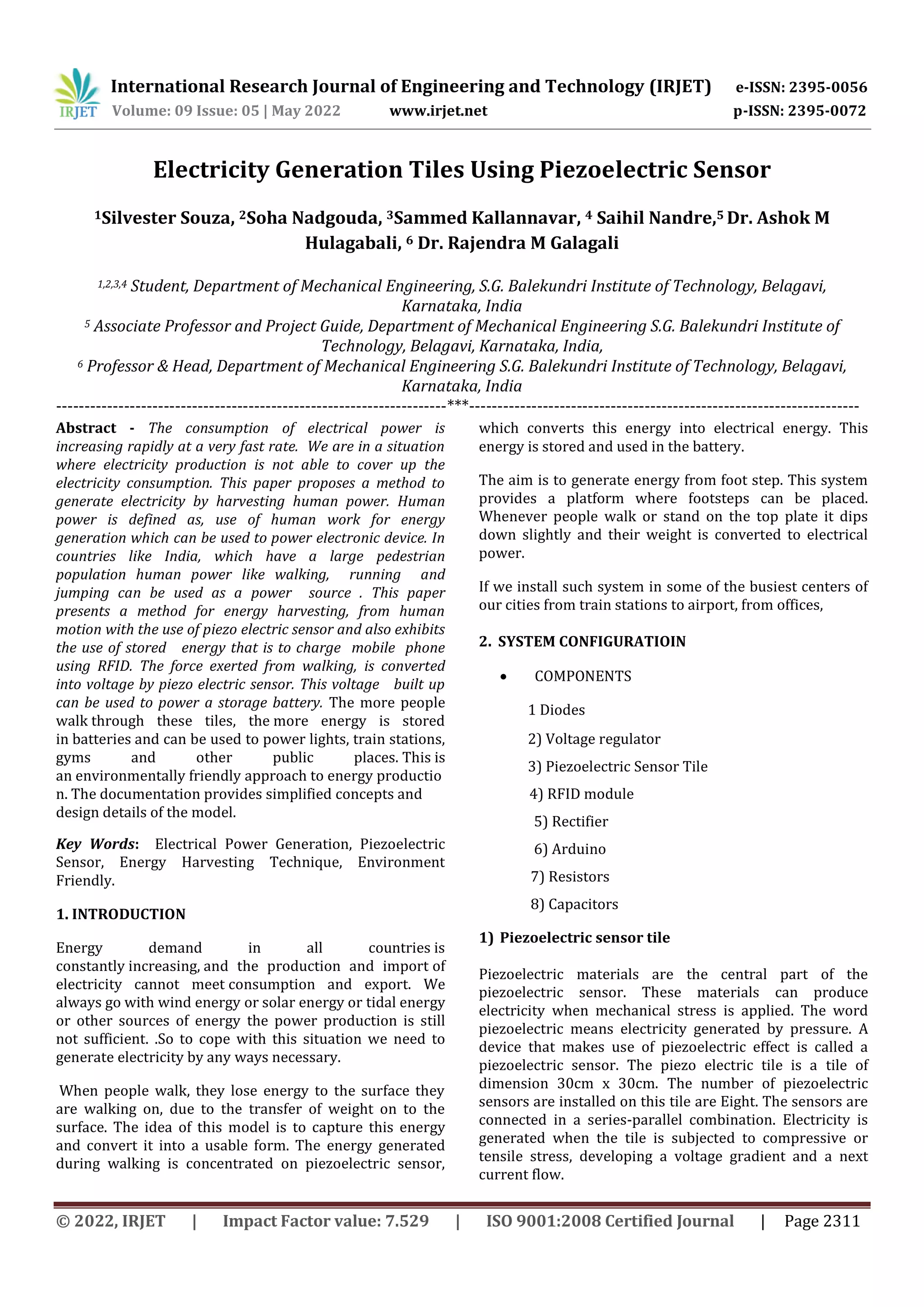 International Research Journal of Engineering and Technology (IRJET) e-ISSN: 2395-0056
Volume: 09 Issue: 05 | May 2022 www.irjet.net p-ISSN: 2395-0072
© 2022, IRJET | Impact Factor value: 7.529 | ISO 9001:2008 Certified Journal | Page 2311
Electricity Generation Tiles Using Piezoelectric Sensor
1Silvester Souza, 2Soha Nadgouda, 3Sammed Kallannavar, 4 Saihil Nandre,5 Dr. Ashok M
Hulagabali, 6 Dr. Rajendra M Galagali
1,2,3,4 Student, Department of Mechanical Engineering, S.G. Balekundri Institute of Technology, Belagavi,
Karnataka, India
5 Associate Professor and Project Guide, Department of Mechanical Engineering S.G. Balekundri Institute of
Technology, Belagavi, Karnataka, India,
6 Professor & Head, Department of Mechanical Engineering S.G. Balekundri Institute of Technology, Belagavi,
Karnataka, India
---------------------------------------------------------------------***---------------------------------------------------------------------
Key Words: Electrical Power Generation, Piezoelectric
Sensor, Energy Harvesting Technique, Environment
Friendly.
1. INTRODUCTION
Energy demand in all countries is
constantly increasing, and the production and import of
electricity cannot meet consumption and export. We
always go with wind energy or solar energy or tidal energy
or other sources of energy the power production is still
not sufficient. .So to cope with this situation we need to
generate electricity by any ways necessary.
When people walk, they lose energy to the surface they
are walking on, due to the transfer of weight on to the
surface. The idea of this model is to capture this energy
and convert it into a usable form. The energy generated
during walking is concentrated on piezoelectric sensor,
which converts this energy into electrical energy. This
energy is stored and used in the battery.
The aim is to generate energy from foot step. This system
provides a platform where footsteps can be placed.
Whenever people walk or stand on the top plate it dips
down slightly and their weight is converted to electrical
power.
If we install such system in some of the busiest centers of
our cities from train stations to airport, from offices,
2. SYSTEM CONFIGURATIOIN
 COMPONENTS
1 Diodes
1) Piezoelectric sensor tile
Piezoelectric materials are the central part of the
piezoelectric sensor. These materials can produce
electricity when mechanical stress is applied. The word
piezoelectric means electricity generated by pressure. A
device that makes use of piezoelectric effect is called a
piezoelectric sensor. The piezo electric tile is a tile of
dimension 30cm x 30cm. The number of piezoelectric
sensors are installed on this tile are Eight. The sensors are
connected in a series-parallel combination. Electricity is
generated when the tile is subjected to compressive or
tensile stress, developing a voltage gradient and a next
current flow.
4) RFID module
5) Rectifier
6) Arduino
7) Resistors
8) Capacitors
2) Voltage regulator
3) Piezoelectric Sensor Tile
Abstract - The consumption of electrical power is
increasing rapidly at a very fast rate. We are in a situation
where electricity production is not able to cover up the
electricity consumption. This paper proposes a method to
generate electricity by harvesting human power. Human
power is defined as, use of human work for energy
generation which can be used to power electronic device. In
countries like India, which have a large pedestrian
population human power like walking, running and
jumping can be used as a power source . This paper
presents a method for energy harvesting, from human
motion with the use of piezo electric sensor and also exhibits
the use of stored energy that is to charge mobile phone
using RFID. The force exerted from walking, is converted
into voltage by piezo electric sensor. This voltage built up
can be used to power a storage battery. The more people
walk through these tiles, the more energy is stored
in batteries and can be used to power lights, train stations,
gyms and other public places. This is
an environmentally friendly approach to energy productio
n. The documentation provides simplified concepts and
design details of the model.
 