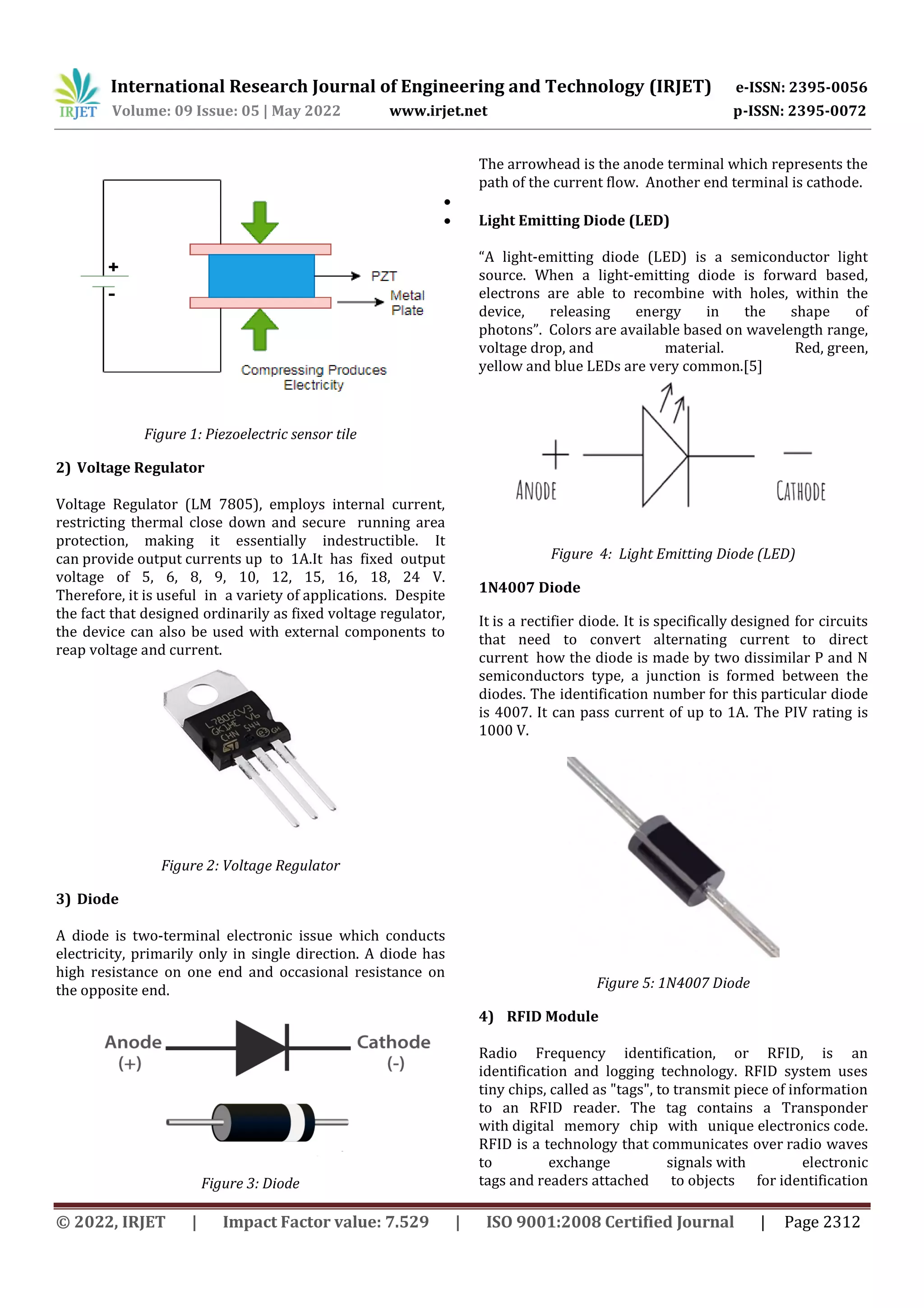 International Research Journal of Engineering and Technology (IRJET) e-ISSN: 2395-0056
Volume: 09 Issue: 05 | May 2022 www.irjet.net p-ISSN: 2395-0072
© 2022, IRJET | Impact Factor value: 7.529 | ISO 9001:2008 Certified Journal | Page 2312
Figure 1: Piezoelectric sensor tile
2) Voltage Regulator
Voltage Regulator (LM 7805), employs internal current,
restricting thermal close down and secure running area
protection, making it essentially indestructible. It
can provide output currents up to 1A.It has fixed output
voltage of 5, 6, 8, 9, 10, 12, 15, 16, 18, 24 V.
Therefore, it is useful in a variety of applications. Despite
the fact that designed ordinarily as fixed voltage regulator,
the device can also be used with external components to
reap voltage and current.
Figure 2: Voltage Regulator
3) Diode
A diode is two-terminal electronic issue which conducts
electricity, primarily only in single direction. A diode has
high resistance on one end and occasional resistance on
the opposite end.
Figure 3: Diode
The arrowhead is the anode terminal which represents the
path of the current flow. Another end terminal is cathode.

 Light Emitting Diode (LED)
“A light-emitting diode (LED) is a semiconductor light
source. When a light-emitting diode is forward based,
electrons are able to recombine with holes, within the
device, releasing energy in the shape of
photons”. Colors are available based on wavelength range,
voltage drop, and material. Red, green,
yellow and blue LEDs are very common.[5]
Figure 4: Light Emitting Diode (LED)
1N4007 Diode
It is a rectifier diode. It is specifically designed for circuits
that need to convert alternating current to direct
current how the diode is made by two dissimilar P and N
semiconductors type, a junction is formed between the
diodes. The identification number for this particular diode
is 4007. It can pass current of up to 1A. The PIV rating is
1000 V.
Figure 5: 1N4007 Diode
4) RFID Module
Radio Frequency identification, or RFID, is an
identification and logging technology. RFID system uses
tiny chips, called as "tags", to transmit piece of information
to an RFID reader. The tag contains a Transponder
with digital memory chip with unique electronics code.
RFID is a technology that communicates over radio waves
to exchange signals with electronic
tags and readers attached to objects for identification
 