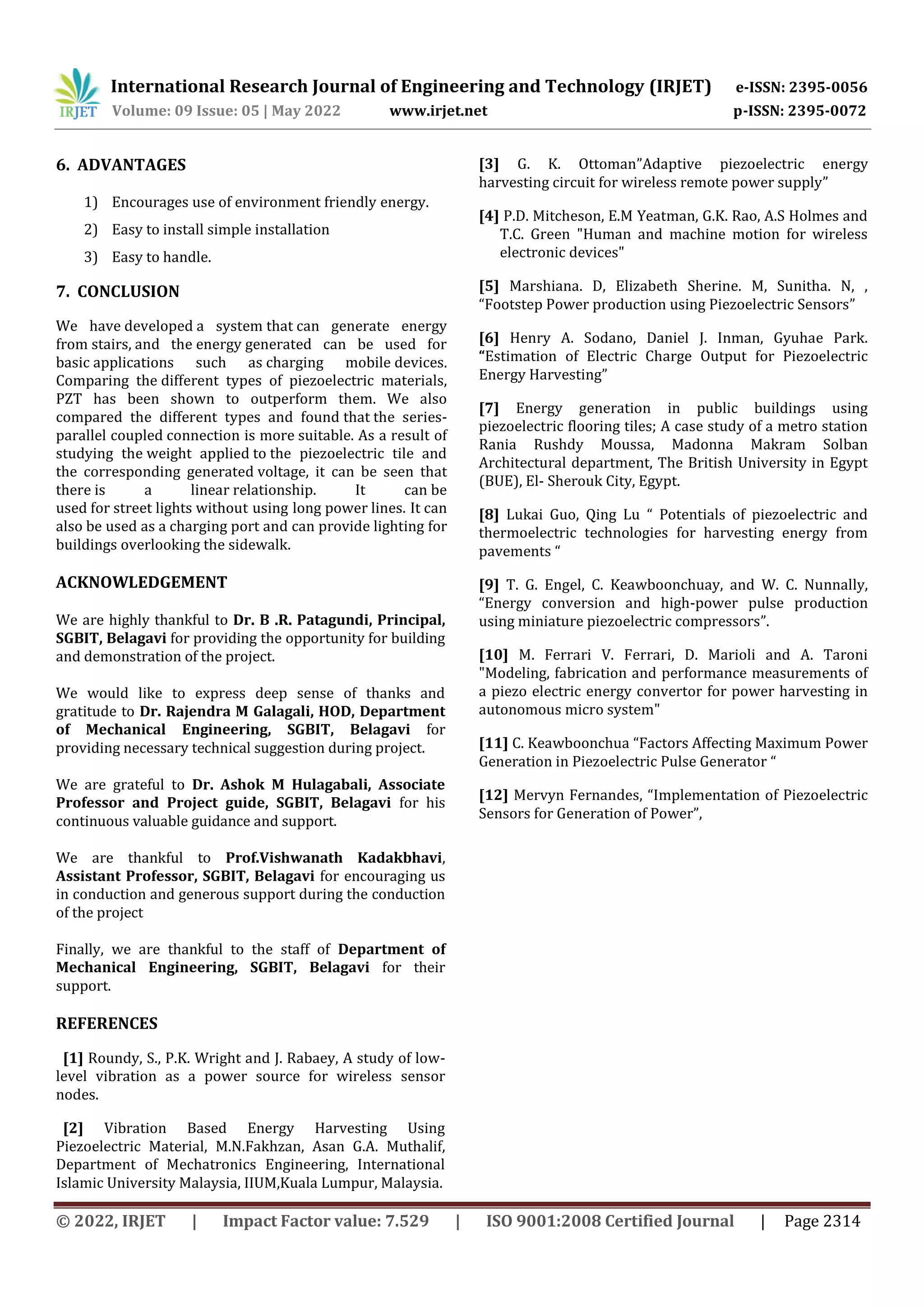 International Research Journal of Engineering and Technology (IRJET) e-ISSN: 2395-0056
Volume: 09 Issue: 05 | May 2022 www.irjet.net p-ISSN: 2395-0072
© 2022, IRJET | Impact Factor value: 7.529 | ISO 9001:2008 Certified Journal | Page 2314
6. ADVANTAGES
1) Encourages use of environment friendly energy.
2) Easy to install simple installation
3) Easy to handle.
7. CONCLUSION
We have developed a system that can generate energy
from stairs, and the energy generated can be used for
basic applications such as charging mobile devices.
Comparing the different types of piezoelectric materials,
PZT has been shown to outperform them. We also
compared the different types and found that the series-
parallel coupled connection is more suitable. As a result of
studying the weight applied to the piezoelectric tile and
the corresponding generated voltage, it can be seen that
there is a linear relationship. It can be
used for street lights without using long power lines. It can
also be used as a charging port and can provide lighting for
buildings overlooking the sidewalk.
ACKNOWLEDGEMENT
We are highly thankful to Dr. B .R. Patagundi, Principal,
SGBIT, Belagavi for providing the opportunity for building
and demonstration of the project.
We would like to express deep sense of thanks and
gratitude to Dr. Rajendra M Galagali, HOD, Department
of Mechanical Engineering, SGBIT, Belagavi for
providing necessary technical suggestion during project.
We are grateful to Dr. Ashok M Hulagabali, Associate
Professor and Project guide, SGBIT, Belagavi for his
continuous valuable guidance and support.
We are thankful to Prof.Vishwanath Kadakbhavi,
Assistant Professor, SGBIT, Belagavi for encouraging us
in conduction and generous support during the conduction
of the project
Finally, we are thankful to the staff of Department of
Mechanical Engineering, SGBIT, Belagavi for their
support.
REFERENCES
[1] Roundy, S., P.K. Wright and J. Rabaey, A study of low-
level vibration as a power source for wireless sensor
nodes.
[2] Vibration Based Energy Harvesting Using
Piezoelectric Material, M.N.Fakhzan, Asan G.A. Muthalif,
Department of Mechatronics Engineering, International
Islamic University Malaysia, IIUM,Kuala Lumpur, Malaysia.
[3] G. K. Ottoman”Adaptive piezoelectric energy
harvesting circuit for wireless remote power supply”
[4] P.D. Mitcheson, E.M Yeatman, G.K. Rao, A.S Holmes and
T.C. Green "Human and machine motion for wireless
electronic devices"
[5] Marshiana. D, Elizabeth Sherine. M, Sunitha. N, ,
“Footstep Power production using Piezoelectric Sensors”
[6] Henry A. Sodano, Daniel J. Inman, Gyuhae Park.
“Estimation of Electric Charge Output for Piezoelectric
Energy Harvesting”
[7] Energy generation in public buildings using
piezoelectric flooring tiles; A case study of a metro station
Rania Rushdy Moussa, Madonna Makram Solban
Architectural department, The British University in Egypt
(BUE), El- Sherouk City, Egypt.
[8] Lukai Guo, Qing Lu “ Potentials of piezoelectric and
thermoelectric technologies for harvesting energy from
pavements “
[9] T. G. Engel, C. Keawboonchuay, and W. C. Nunnally,
“Energy conversion and high-power pulse production
using miniature piezoelectric compressors”.
[10] M. Ferrari V. Ferrari, D. Marioli and A. Taroni
"Modeling, fabrication and performance measurements of
a piezo electric energy convertor for power harvesting in
autonomous micro system"
[11] C. Keawboonchua “Factors Affecting Maximum Power
Generation in Piezoelectric Pulse Generator “
[12] Mervyn Fernandes, “Implementation of Piezoelectric
Sensors for Generation of Power”,
 