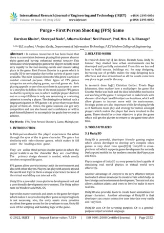 International Research Journal of Engineering and Technology (IRJET) e-ISSN: 2395-0056
Volume: 09 Issue: 05 | May 2022 www.irjet.net p-ISSN: 2395-0072
© 2022, IRJET | Impact Factor value: 7.529 | ISO 9001:2008 Certified Journal | Page 2352
Purge – First Person Shooting (FPS) Game
Darshan Khaire1, Shreepad Nade2, Atharva Keskar3,Neel Pawar4,Prof. Mrs. D. A. Bhanage5
1,2,3,4 B.E. student, 5 Project Guide, Department of Information Technology, P.E.S Modern College of Engineering
---------------------------------------------------------------------***---------------------------------------------------------------------
Abstract - In various researches it has been found that
there is a correlation between playing first-person shooter
video game and having enhanced mental tenacity. This
is because while playing fps games the players need to react
very rapidly to the fast-moving events and visuals taking
place in the game. First Person Shooter is a genre which is
usually 3D is very popular due to the variety of game types
available. The most popular elementofthisgenreisactionor
combat centered purpose. Other types of FPS games
categories are role playing games, survival games etc. Role
playing appeals to users because there is a purpose to serve
or a storyline to follow. One of the most popular FPS games
is a battle royale type one, in which multiple players battle it
out on a map till there is only one remaining or a winning
criterion is met by a player. The driving force behind such a
large participation in FPS games is to prove thatyouarebest
player of them all. Hence, the game sessions can get very
competitive and can also boost one’s confidence or will to
push himself/herself to accomplish the goals they set out to
achieve.
Key Words: FPS(First Person Shooter), Game, Multiplayer.
1. INTRODUCTION
In First-person shooter the player experiences the action
through the eyes of the in game character. The genre has
similarity with other shooter games, which makes it fall
under the heading action game.
They are unlike third-person shooter games in which the
player is able to see the character they are controlling.
The primary design element is combat, which mostly
involves weapons like guns.
FPS games allow users to interact with the environmentand
also with other players. Playerscanplaywithanyonearound
the world and it gives them a unique experience because of
the virtual world they can interact with.
Unity3D is a powerful cross-platform development tool and
a user friendly development environment. The Unity editor
runs on Windows and MAC OS.
It provides numerous tools and assetstothegamedeveloper
which makes it easy to developtheirgameasimportingtools
is not necessary, also, the unity assets store provides
excellent free game assets for the developer to use. Unity3D
uses C# for scripting and building logic of the game.
2. RELATED WORK
In research done by[1] Jan Kruse, Ricardo Sosa, Andy M.
Connor, they studied how urban environments can be
developed and partially automated. From this we learned
how to build terrain, buildings etc. for map designing.
Increasing use of prefabs makes the map designing task
effortless and also streamlined as all the assets come into
one place to get used in the map.
In research done by[2] Christian Guttler, Troels Degn
Johansson, they explore how a multiplayer fps game like
Counter Strike was built and the idea behind the mechanics
and working of the game. It is important to make levels with
elements that depict real life objects or functions, which will
allow players to interact more with the environment.
Strategic points are also important while developing levels
as it facilitates team play and strategy formation amongst
players which makes the player feel more involved in the
game. There should be a clear objective to play the game
which will get the players to return to the game time after
time.
3. TOOLS UTILIZED
3.1 Unity3D
Another advantage of Unity3D is its very effective terrain
tools which allows developer tocreateterrain whichhelps in
level design and environmentdevelopment. Terraintool also
allows addition plants and trees to level to make it more
realistic.
Unity3D also provides tools to create basic animations for
player character. Another advantage of Unity3D is that
developer can create interactive user interface very easily
and very fast.
Unity3D uses C# for scripting purpose. C# is a general-
purpose object oriented language.
Physics engine of Unity3D is a very powerful tool capable of
simulating real world physics in virtual world very
effectively.
Unity3D is powerful, developer friendly gaming engine
which allows developer to develop very complex video
games in very short time span[3][4]. Unity3D is cross-
platform toll which supports game developmentfornotonly
Desktop and mobile but for modernconsoleslikePlaystation
and Xbox.
 