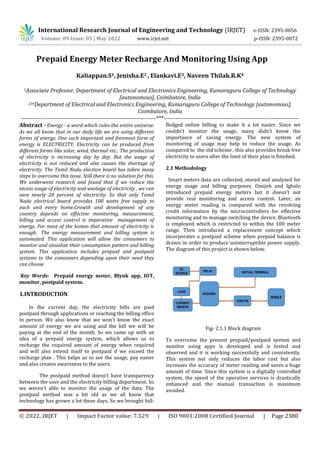 International Research Journal of Engineering and Technology (IRJET) e-ISSN: 2395-0056
Volume: 09 Issue: 05 | May 2022 www.irjet.net p-ISSN: 2395-0072
© 2022, IRJET | Impact Factor value: 7.529 | ISO 9001:2008 Certified Journal | Page 2380
Prepaid Energy Meter Recharge And Monitoring Using App
Kaliappan.S1, Jenisha.E2 , Elankavi.E3, Naveen Thilak.R.K4
1Associate Professor, Department of Electrical and Electronics Engineering, Kumaraguru College of Technology
[autonomous], Coimbatore, India
234Department of Electrical and Electronics Engineering, Kumaraguru College of Technology [autonomous],
Coimbatore, India
---------------------------------------------------------------------***---------------------------------------------------------------------
Abstract - Energy - a word which rules the entire universe.
As we all know that in our daily life we are using different
forms of energy. One such important and foremost form of
energy is ELECTRICITY. Electricity can be produced from
different forms like solar, wind, thermal etc.. The production
of electricity is increasing day by day. But the usage of
electricity is not reduced and also causes the shortage of
electricity. The Tamil Nadu election board has taken many
steps to overcome this issue. Still there is no solution for this.
We underwent research and found that if we reduce the
excess usage of electricity and wastage of electricity , we can
save nearly 20 percent of electricity. So that only Tamil
Nadu electrical board provides 100 watts free supply to
each and every home.Growth and development of any
country depends on effective monitoring, measurement,
billing and access control is imperative management of
energy. For most of the homes that amount of electricity is
enough. The energy measurement and billing system is
automated. This application will allow the consumers to
monitor and visualize their consumption pattern and billing
system. This application includes prepaid and postpaid
systems to the consumers depending upon their need they
can choose.
Key Words: Prepaid energy meter, Blynk app, IOT,
monitor, postpaid system.
1.INTRODUCTION
In the current day, the electricity bills are paid
postpaid through applications or reaching the billing office
in person. We also know that we won’t know the exact
amount of energy we are using and the bill we will be
paying at the end of the month. So we came up with an
idea of a prepaid energy system, which allows us to
recharge the required amount of energy when required
and will also extend itself to postpaid if we exceed the
recharge plan . This helps us to see the usage, pay easier
and also creates awareness to the users.
The postpaid method doesn’t have transparency
between the user and the electricity billing department. So
we weren’t able to monitor the usage of the data. The
postpaid method was a bit old as we all know that
technology has grown a lot these days. So we brought full-
fledged online billing to make it a lot easier. Since we
couldn’t monitor the usage, many didn’t know the
importance of saving energy. The new system of
monitoring of usage may help to reduce the usage. As
compared to the old scheme , this also provides break free
electricity to users after the limit of their plan is finished.
2.1 Methodology
Smart meters data are collected, stored and analyzed for
energy usage and billing purposes. Omijeh and Ighalo
introduced prepaid energy meters but it doesn’t not
provide real monitoring and access control. Later, an
energy meter reading is compared with the revolving
credit information by the microcontrollers for effective
monitoring and to manage switching the device. Bluetooth
is employed which is restricted to within the 100 meter
range. Then introduced a replacement concept which
incorporates a postpaid scheme when prepaid balance is
drawn in order to produce uninterruptible power supply.
The diagram of this project is shown below.
Fig- 2.1.1 Block diagram
To overcome the present prepaid/postpaid system and
monitor using apps is developed and is tested and
observed and it is working successfully and consistently.
This system not only reduces the labor cost but also
increases the accuracy of meter reading and saves a huge
amount of time. Since this system is a digitally controlled
system, the speed of the operative services is drastically
enhanced and the manual transaction is maximum
avoided.
 