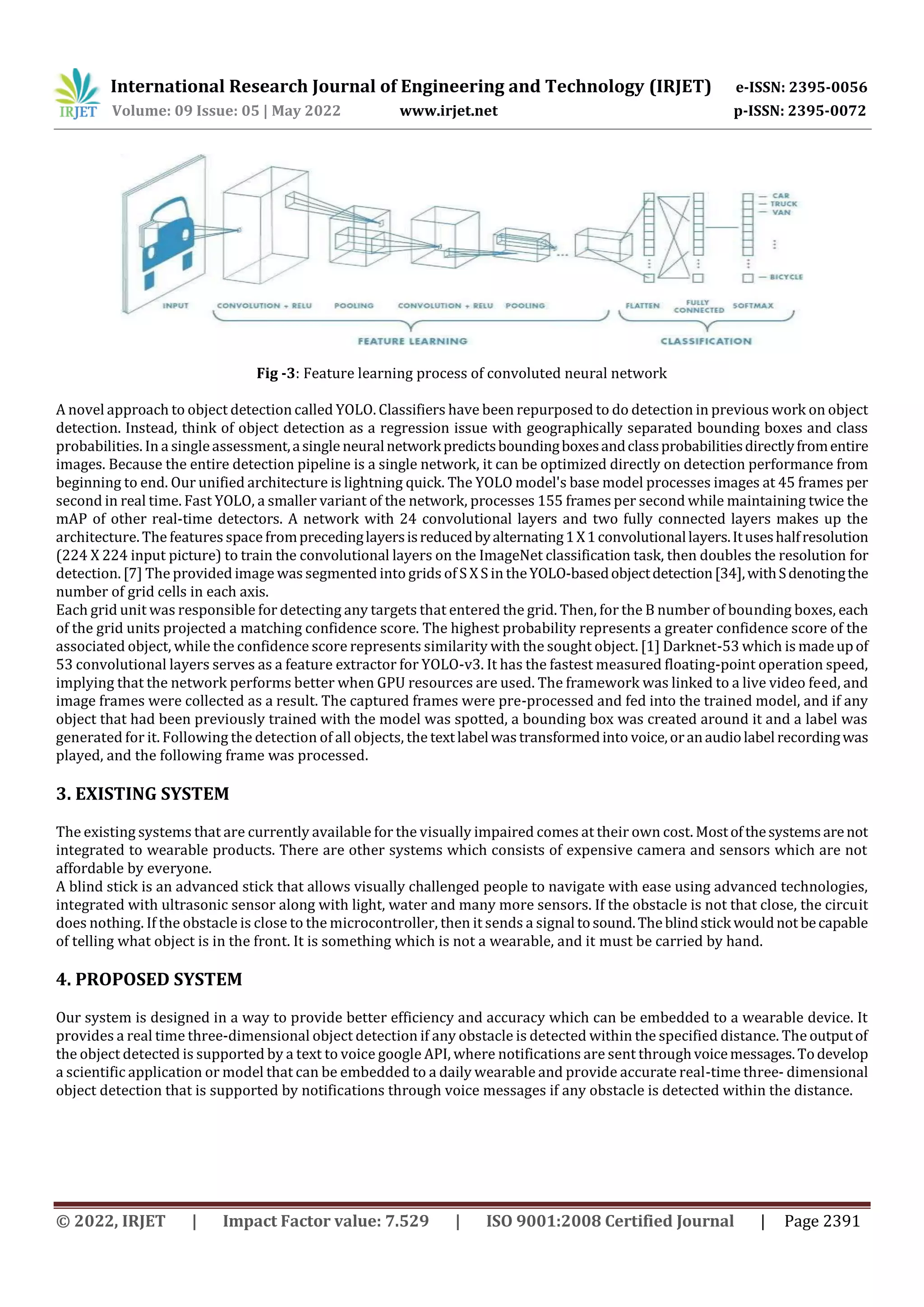 International Research Journal of Engineering and Technology (IRJET) e-ISSN: 2395-0056
Volume: 09 Issue: 05 | May 2022 www.irjet.net p-ISSN: 2395-0072
© 2022, IRJET | Impact Factor value: 7.529 | ISO 9001:2008 Certified Journal | Page 2391
Fig -3: Feature learning process of convoluted neural network
A novel approach to object detection called YOLO. Classifiers have been repurposed to do detection in previous work on object
detection. Instead, think of object detection as a regression issue with geographically separated bounding boxes and class
probabilities. In a singleassessment,asingle neuralnetworkpredictsboundingboxesandclassprobabilitiesdirectlyfromentire
images. Because the entire detection pipeline is a single network, it can be optimized directly on detection performance from
beginning to end. Our unified architecture is lightning quick. The YOLO model's base model processes images at 45 frames per
second in real time. Fast YOLO, a smaller variant of the network, processes 155 frames per second while maintaining twice the
mAP of other real-time detectors. A network with 24 convolutional layers and two fully connected layers makes up the
architecture. The features space fromprecedinglayersisreducedbyalternating1X1convolutionallayers.Ituseshalfresolution
(224 X 224 input picture) to train the convolutional layers on the ImageNet classification task, then doubles the resolution for
detection. [7] The provided image was segmented into grids of S X S in theYOLO-basedobjectdetection[34],withSdenotingthe
number of grid cells in each axis.
Each grid unit was responsible for detecting any targets that entered the grid. Then, for the B number of bounding boxes, each
of the grid units projected a matching confidence score. The highest probability represents a greater confidence score of the
associated object, while the confidence score represents similarity with the sought object. [1] Darknet-53 which is madeupof
53 convolutional layers serves as a feature extractor for YOLO-v3. It has the fastest measured floating-point operation speed,
implying that the network performs better when GPU resources are used. The framework was linked to a live video feed, and
image frames were collected as a result. The captured frames were pre-processed and fed into the trained model, and if any
object that had been previously trained with the model was spotted, a bounding box was created around it and a label was
generated for it. Following the detection of all objects, the textlabel wastransformedinto voice,oranaudiolabel recordingwas
played, and the following frame was processed.
3. EXISTING SYSTEM
The existing systems that are currently available for the visually impaired comes at their own cost. Mostofthesystemsarenot
integrated to wearable products. There are other systems which consists of expensive camera and sensors which are not
affordable by everyone.
A blind stick is an advanced stick that allows visually challenged people to navigate with ease using advanced technologies,
integrated with ultrasonic sensor along with light, water and many more sensors. If the obstacle is not that close, the circuit
does nothing. If the obstacle is close to the microcontroller, then it sends a signal tosound.Theblindstick wouldnot becapable
of telling what object is in the front. It is something which is not a wearable, and it must be carried by hand.
4. PROPOSED SYSTEM
Our system is designed in a way to provide better efficiency and accuracy which can be embedded to a wearable device. It
provides a real time three-dimensional object detection if any obstacle is detected within the specified distance. The outputof
the object detected is supported by a text to voice google API, where notifications are sent throughvoicemessages.Todevelop
a scientific application or model that can be embedded to a daily wearable and provide accurate real-time three- dimensional
object detection that is supported by notifications through voice messages if any obstacle is detected within the distance.
 