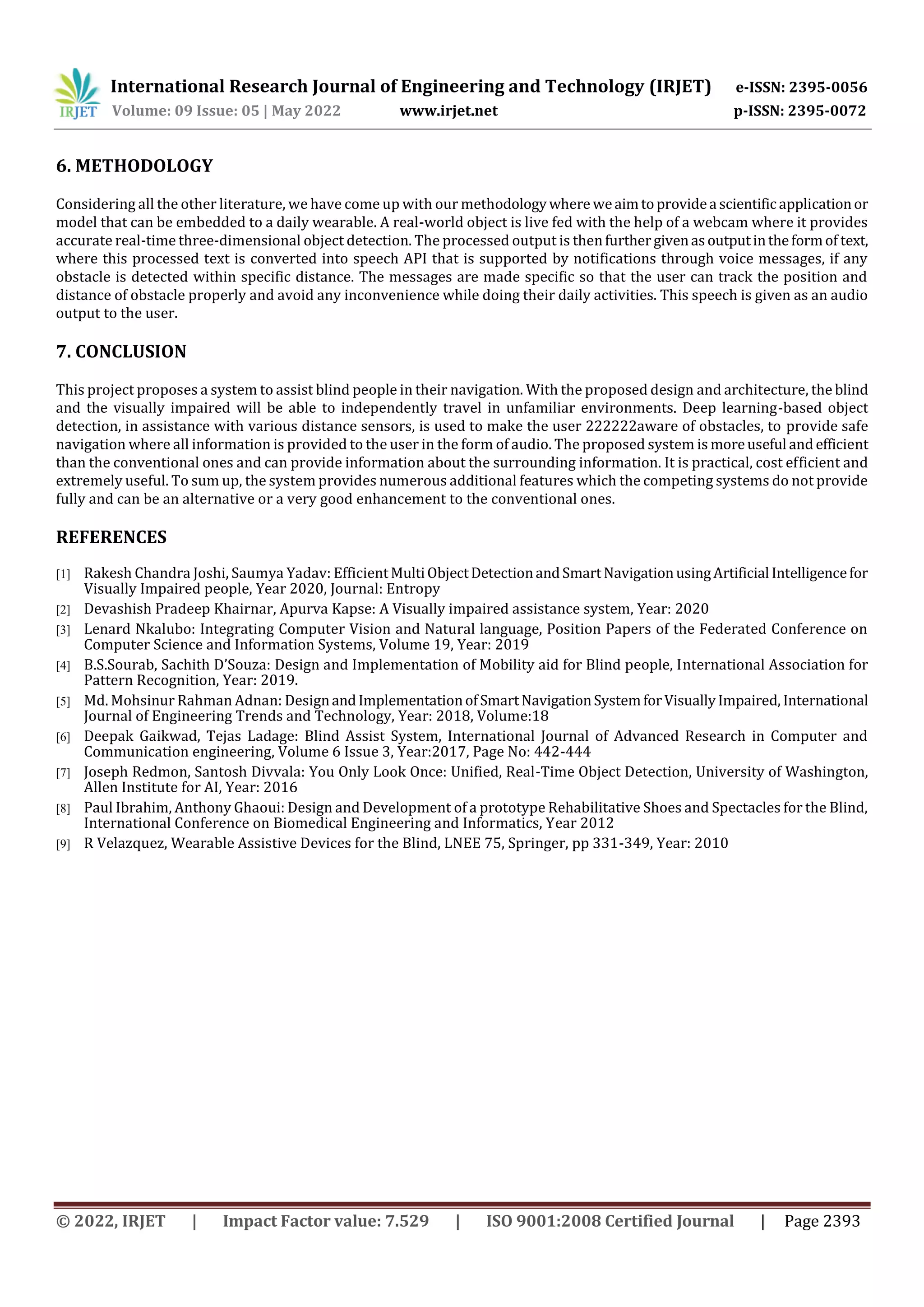 International Research Journal of Engineering and Technology (IRJET) e-ISSN: 2395-0056
Volume: 09 Issue: 05 | May 2022 www.irjet.net p-ISSN: 2395-0072
© 2022, IRJET | Impact Factor value: 7.529 | ISO 9001:2008 Certified Journal | Page 2393
6. METHODOLOGY
Considering all the other literature, we have come up with our methodologywhere weaimtoprovidea scientificapplicationor
model that can be embedded to a daily wearable. A real-world object is live fed with the help of a webcam where it provides
accurate real-time three-dimensional object detection. The processed output is thenfurthergivenasoutputintheformof text,
where this processed text is converted into speech API that is supported by notifications through voice messages, if any
obstacle is detected within specific distance. The messages are made specific so that the user can track the position and
distance of obstacle properly and avoid any inconvenience while doing their daily activities. This speech is given as an audio
output to the user.
7. CONCLUSION
This project proposes a system to assist blind people in their navigation. With the proposed design and architecture, the blind
and the visually impaired will be able to independently travel in unfamiliar environments. Deep learning-based object
detection, in assistance with various distance sensors, is used to make the user 222222aware of obstacles, to provide safe
navigation where all information is provided to the user in the form of audio. The proposed system is moreuseful andefficient
than the conventional ones and can provide information about the surrounding information. It is practical, cost efficient and
extremely useful. To sum up, the system provides numerous additional features which the competing systems do not provide
fully and can be an alternative or a very good enhancement to the conventional ones.
REFERENCES
[1] Rakesh Chandra Joshi, Saumya Yadav: EfficientMultiObjectDetectionandSmartNavigationusingArtificial Intelligencefor
Visually Impaired people, Year 2020, Journal: Entropy
[2] Devashish Pradeep Khairnar, Apurva Kapse: A Visually impaired assistance system, Year: 2020
[3] Lenard Nkalubo: Integrating Computer Vision and Natural language, Position Papers of the Federated Conference on
Computer Science and Information Systems, Volume 19, Year: 2019
[4] B.S.Sourab, Sachith D’Souza: Design and Implementation of Mobility aid for Blind people, International Association for
Pattern Recognition, Year: 2019.
[5] Md. Mohsinur Rahman Adnan: DesignandImplementationofSmartNavigationSystemforVisuallyImpaired, International
Journal of Engineering Trends and Technology, Year: 2018, Volume:18
[6] Deepak Gaikwad, Tejas Ladage: Blind Assist System, International Journal of Advanced Research in Computer and
Communication engineering, Volume 6 Issue 3, Year:2017, Page No: 442-444
[7] Joseph Redmon, Santosh Divvala: You Only Look Once: Unified, Real-Time Object Detection, University of Washington,
Allen Institute for AI, Year: 2016
[8] Paul Ibrahim, Anthony Ghaoui: Design and Development of a prototype Rehabilitative Shoes and Spectacles for the Blind,
International Conference on Biomedical Engineering and Informatics, Year 2012
[9] R Velazquez, Wearable Assistive Devices for the Blind, LNEE 75, Springer, pp 331-349, Year: 2010
 