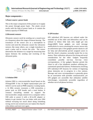 International Research Journal of Engineering and Technology (IRJET) e-ISSN: 2395-0056
Volume: 09 Issue: 05 | May 2022 www.irjet.net p-ISSN: 2395-0072
© 2022, IRJET | Impact Factor value: 7.529 | ISO 9001:2008 Certified Journal | Page 2433
Major components :-
1.Power source : power bank
This is the major component of this project as it supply
the power through power bank . The whole circuit
works with the help of power bank as .It contain the
battery capacity of 10000 mah
2.Ultrasonic sensors
Ultrasonic sensors work by sending out a sound wave
at a frequency above the range of human hearing. The
transducer of the sensor acts as a microphone to
receive and send the ultrasonic sound. Our ultrasonic
sensors, like many others, use a single transducer to
send a pulse and to receive the echo. The sensor
determines the distance to a target by measuring time
lapses between the sending and receiving of the
ultrasonic pulse.
3. Arduino UNO
Arduino UNO is a microcontroller board based on the
ATmega328P. It has 14 digital input/output pins (of
which 6 can be used as PWM outputs), 6 analog inputs,
a 16 MHz ceramic resonator, a USB connection, a
power jack, an ICSP header and a reset button. It
contains everything needed to support the
microcontroller; simply connect it to a computer with a
USB cable or power it with a AC-to-DC adapter or
battery to get started. You can tinker with your UNO
without worrying too much about doing something
wrong, worst case scenario you can replace the chip for
a few dollars and start over again.
4. GPS tracker
GPS individual GPS beacons are utilized under the
watchful eye of the older and defenseless and can be
utilized to follow little kids who might get into
danger.[8][9] Some gadgets can send message
notifications to carers assuming the wearer moves into
an unforeseen spot. A few gadgets permit clients to call
for help and alternatively permit assigned carers to
find the client's situation, normally inside five to ten
meters. Their utilization advances free living and social
consideration for the older. Gadgets frequently
consolidate possibly one-way two-way voice
correspondence. A few gadgets likewise permit the
client to call a few telephone numbers utilizing pre-
customized speed dial buttons. Preliminaries involving
GPS individual GPS beacons for victims of beginning
phase dementia are in progress in a few nations.
Message and voice correspondence is generally given
by an association with portable communication, yet
GPS gadgets are accessible that utilization satellite
interchanges, consistently accessible regardless of
whether out of cell phone territory.
 