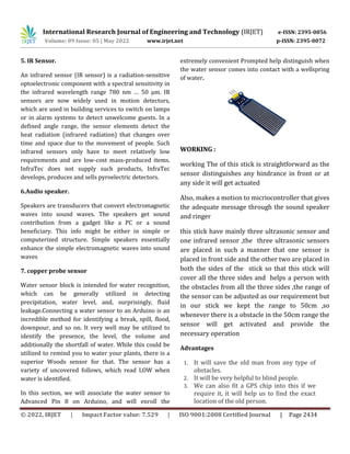 International Research Journal of Engineering and Technology (IRJET) e-ISSN: 2395-0056
Volume: 09 Issue: 05 | May 2022 www.irjet.net p-ISSN: 2395-0072
© 2022, IRJET | Impact Factor value: 7.529 | ISO 9001:2008 Certified Journal | Page 2434
5. IR Sensor.
An infrared sensor (IR sensor) is a radiation-sensitive
optoelectronic component with a spectral sensitivity in
the infrared wavelength range 780 nm … 50 µm. IR
sensors are now widely used in motion detectors,
which are used in building services to switch on lamps
or in alarm systems to detect unwelcome guests. In a
defined angle range, the sensor elements detect the
heat radiation (infrared radiation) that changes over
time and space due to the movement of people. Such
infrared sensors only have to meet relatively low
requirements and are low-cost mass-produced items.
InfraTec does not supply such products, InfraTec
develops, produces and sells pyroelectric detectors.
6.Audio speaker.
Speakers are transducers that convert electromagnetic
waves into sound waves. The speakers get sound
contribution from a gadget like a PC or a sound
beneficiary. This info might be either in simple or
computerized structure. Simple speakers essentially
enhance the simple electromagnetic waves into sound
waves
7. copper probe sensor
Water sensor block is intended for water recognition,
which can be generally utilized in detecting
precipitation, water level, and, surprisingly, fluid
leakage.Connecting a water sensor to an Arduino is an
incredible method for identifying a break, spill, flood,
downpour, and so on. It very well may be utilized to
identify the presence, the level, the volume and
additionally the shortfall of water. While this could be
utilized to remind you to water your plants, there is a
superior Woods sensor for that. The sensor has a
variety of uncovered follows, which read LOW when
water is identified.
In this section, we will associate the water sensor to
Advanced Pin 8 on Arduino, and will enroll the
extremely convenient Prompted help distinguish when
the water sensor comes into contact with a wellspring
of water.
WORKING :
working The of this stick is straightforward as the
sensor distinguishes any hindrance in front or at
any side it will get actuated
Also, makes a motion to micriocontroller that gives
the adequate message through the sound speaker
and ringer
this stick have mainly three ultrasonic sensor and
one infrared sensor ,the three ultrasonic sensors
are placed in such a manner that one sensor is
placed in front side and the other two are placed in
both the sides of the stick so that this stick will
cover all the three sides and helps a person with
the obstacles from all the three sides ,the range of
the sensor can be adjusted as our requirement but
in our stick we kept the range to 50cm ,so
whenever there is a obstacle in the 50cm range the
sensor will get activated and provide the
necessary operation
Advantages
1. It will save the old man from any type of
obstacles.
2. It will be very helpful to blind people.
3. We can also fit a GPS chip into this if we
require it, it will help us to find the exact
location of the old person.
 