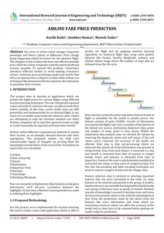 International Research Journal of Engineering and Technology (IRJET) e-ISSN: 2395-0056
Volume: 09 Issue: 05 | May 2022 www.irjet.net p-ISSN: 2395-0072
© 2022, IRJET | Impact Factor value: 7.529 | ISO 9001:2008 Certified Journal | Page 2448
AIRLINE FARE PRICE PREDICTION
Kartik Rathi1, Anubhav Kumar2, Manish Yadav3
1,2,3 Students, Computer science and Engineering department, MIET Meerut,Uttar Pradesh,India
---------------------------------------------------------------------***---------------------------------------------------------------------
Abstract The price of airline ticket changes frequently
nowadays and there's plenty of difference. Price change
keeps happening within few hours for the identical flight.
The shoppers want to induce themostcost-effectivepossible
price while the airline companies wanttheutmostprofitand
revenue possible. To unravel this problem, researchers
introduce different models to avoid wasting consumers
money- minimum price predicting model and models that
tell us an optimal time to shop for a ticket while airlines use
techniques like demand prediction and price discrimination
to maximize their revenue
1. INTRODUCTION
This project aims to develop an application which can
predict the flight prices for various flights using different
machine learning techniques. The user will get the expected
values and with its reference the user can plan to book their
tickets suitably. At this time, carrier ticket costs can shift
powerfully and fundamentally for an identical flight, in any
event, for accessible seats inside the identical cabin. Clients
are attempting to urge the foremost minimal cost while
Airlines companies try to stay their general income as high
as could reasonably be expected and boost their benefit.
Airlines utilize different computational methods to extend
their income, as an example, demand forecast and value
segregation. The proposed system can help save
immeasurable rupees of shoppers by proving them the
knowledge to book tickets at thecorrecttime.Parameterson
which fares are calculated-
Now we can perform Exploratory Data Analysis onthegiven
information. we'll discover correlation between the
highlights. At that time a Machine Learning model are made
to utilizing those highlights.
1.1 Proposed Methodology
For this project, we've implemented the machine learning
life cycle to make a basic web application which is able to
predict the flight fare by applying machine learning
algorithms on historical flight data using some python
libraries like Pandas, NumPy, Matplotlib, seaborn, and
sklearn. Below image shows the number of steps that we
followed from the life cycle.
Data selection is that the initial step where historical data of
flight is assembles for the model to predict prices. Our
dataset consists of quite 10,000+ records of information
associated with flights and costs. A number of thefeaturesof
the dataset are source, destination, departure date, point,
and number of stops, point in time, prices. Within the
exploratory data analysis step, we cleaned the dataset by
removing the duplicate values and null values. If the null
values aren't removed, the accuracy of the model are
affected. Next step is data pre-processing where we
observed that almost all of the information was present in
string format. Data from each feature is extracted i.e., day
and month is extracted from date of journey in integer
format, hours and minutes is extracted from time of
departure. Features like sourceanddestinationneededtobe
converted into values as they were of categorical type. For
this One hot-encoding and label encoding techniques are
wont to convert categorical data into the integer data.
Feature selection step is involved in selecting important
features that are more correlated to the value. So, some
features to be selected and passed to the group of models.
Random forest is an ensemblelearningmethodthatbasically
uses group of decision trees as group of models. Random
amount of knowledge is passed to decision trees and every
decision tree predicts values in line with the datasetgiven to
that. From the predictions made by the choice trees the
features like extra information and route which are
unnecessary features which can affect the accuracy of the
model and so, they have to be removed before getting our
model ready for prediction.
 