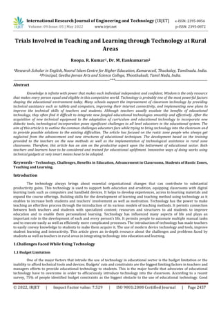International Research Journal of Engineering and Technology (IRJET) e-ISSN: 2395-0056
Volume: 09 Issue: 05 | May 2022 www.irjet.net p-ISSN: 2395-0072
© 2022, IRJET | Impact Factor value: 7.529 | ISO 9001:2008 Certified Journal | Page 2457
Trials Involved in Teaching and Learning through Technology at Rural
Areas
Roopa. R. Kumar1, Dr. M. Ilankumaran2
1Research Scholar in English, Noorul Islam Centre for Higher Education, Kumaracoil, Thuckalay, Tamilnadu. India.
2Principal, Geetha Jeevan Arts and Science College, Thoothukudi, Tamil Nadu, India.
--------------------------------------------------------------------------***-----------------------------------------------------------------------
Abstract
Knowledge is infinite with power that makes each individual independent and confident. Wisdom is the only resource
that makes every person equal and eligible in this competitive world. Technology is probably one of the most powerful factors
shaping the educational environment today. Many schools support the improvement of classroom technology by providing
technical assistance such as tablets and computers, improving their internet connectivity, and implementing new plans to
improve the technical skills of teachers and students. Although teachers usually escalate the benefits of educational
technology, they often find it difficult to integrate new-fangled educational technologies smoothly and effectively. After the
acquisition of new technical equipment to the adaptation of curriculum and educational technology to incorporate new
didactic tools, technological incorporation poses significant challenges to all level educators in the educational system. The
aim of this article is to outline the common challenges educators face while trying to bring technology into the classroom and
to provide possible solutions to the existing difficulties. The article has focused on the rustic zone people who always get
neglected from the advancement and new structures of educational techniques. The development based on the training
provided to the teachers on the new methods as well as the implementation of technological assistance in rural zone
classrooms. Therefore, this article has an aim on the productive aspect upon the betterment of educational sector. Both
teachers and learners have to be considered and trained for educational upliftment. Innovative ways of doing works using
technical gadgets at very smart means have to be adapted.
Keywords - Technology, Challenges, Benefits in Education, Advancement in Classrooms, Students of Rustic Zones,
Teaching and Learning.
Introduction
The technology always brings about essential organizational changes that can contribute to substantial
productivity gains. This technology is used to support both education and erudition, equipping classrooms with digital
learning tools such as computers and handheld devices. It helps to develop experiences, access to learning materials and
expand the course offerings. Building skills for the development of learning and teaching method using technology as it
enables to increase both students and teachers’ involvement as well as motivation. Technology has the power to make
teaching an effortless process through the introduction of its various models of teaching methods. It permits connection
between both teachers and students with specialized content; resources and structures to aid students to improve
education and to enable them personalized learning. Technology has influenced many aspects of life and plays an
important role in the development of each and every person’s life. It permits people to automate multiple manual tasks
and to execute easily as well as efficiently more complicated processes. The introduction of technology has made teachers
to easily convey knowledge to students to make them acquire it. The use of modern device technology and tools, improve
student learning and interactivity. This article gives an in-depth resource about the challenges and problems faced by
students as well as teachers in rural areas in integrating technology into education and learning.
One of the major factors that intrude the use of technology in educational sector is the budget limitation or the
inability to afford technical tools and devices. Budgets’ cuts and constraints are the biggest limiting factors in teachers and
managers efforts to provide educational technology to students. This is the major hurdle that advocates of educational
technology have to overcome in order to efficaciously introduce technology into the classroom. According to a recent
survey, 75% of people identified budget constraints as the biggest obstacle to the use of educational technology. Good
1.Challenges Faced While Using Technology
1.1 Budget Limitation
 