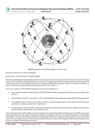 International Research Journal of Engineering and Technology (IRJET) e-ISSN: 2395-0056
Volume: 09 Issue: 05 | May 2022 www.irjet.net p-ISSN: 2395-0072
© 2022, IRJET | Impact Factor value: 7.529 | ISO 9001:2008 Certified Journal | Page 2463
Fig.1 Arrangement of tracking satellites in orbit of earth
Nominal Constellation of a GPS or GLONASS
pseudorange = (time difference) x (speed of light)
Note that pseudorange is range containing clock errors because the receiverclocksarenotperfectasatomicclock.Thesatellite
clock error is encoded in Navigation Message, in the form of a digital polynomial stream generated by onboard logic. The
receiver clock error can be calculated by the receiver along with unknown coordinates. There are 4 variables therefore we
need a minimum of 4 pseudorange measurements to get the exact results. [3]
There are broadly four GPS/GLONASS segments to be known for beginners[2]:
 Space Segment, which includes the group of GPS/GLONASS satellites orbiting Earth, which transmit the signalstothe
receiver.
 Control Segment, which is responsible for the housekeeping of the Space Segment using satellitetrackingandcontrol.
 User Segment, which includes user hardware modules and processing firmwares and softwares for trilateration,
positioning, navigation, and guidance applications.
 Ground Segment, which includes civilian/asset tracking systems that provide the User Segment with reference
positions, precise ephemerides, and real time services.
The timing signals from a GPS satellite are generated by Cesium atomic clocks. The basel frequency is 10.23 Mhz. Two carrier
signals generated from this signal by frequency multiplier of magnitude 154 for the L1 channel (frequency = 1575.42 Mhz;
wavelength = 19.0 cm), and frequency multiplier of magnitude 120 for the L2 channel with frequency of 1227.6 Mhz which
turns to be wavelength of 24.4 cm). The binary bit streams of 0s and 1s of have PSK modulation which leaves has phase intact
for bit 0 or changes it by 180 degrees for bit 1.
 