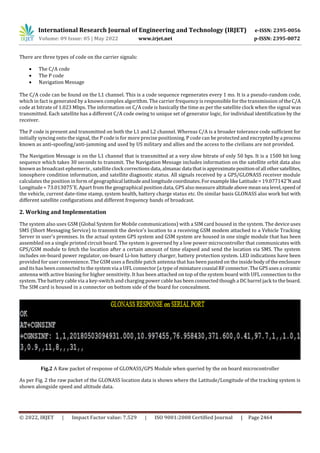 International Research Journal of Engineering and Technology (IRJET) e-ISSN: 2395-0056
Volume: 09 Issue: 05 | May 2022 www.irjet.net p-ISSN: 2395-0072
© 2022, IRJET | Impact Factor value: 7.529 | ISO 9001:2008 Certified Journal | Page 2464
There are three types of code on the carrier signals:
 The C/A code
 The P code
 Navigation Message
The C/A code can be found on the L1 channel. This is a code sequence regenerates every 1 ms. It is a pseudo-random code,
which in fact is generated by a known complex algorithm. The carrier frequency is responsible for the transmission oftheC/A
code at bitrate of 1.023 Mbps. The information on C/A code is basically the time as per the satellite clock when the signal was
transmitted. Each satellite has a different C/A code owing to unique set of generator logic, for individual identification by the
receiver.
The P code is present and transmitted on both the L1 and L2 channel. Whereas C/A is a broader tolerance code sufficient for
initially syncing onto the signal, the P code is for more precise positioning. P code can be protected and encryptedbya process
known as anti-spoofing/anti-jamming and used by US military and allies and the access to the civilians are not provided.
The Navigation Message is on the L1 channel that is transmitted at a very slow bitrate of only 50 bps. It is a 1500 bit long
sequence which takes 30 seconds to transmit. The Navigation Message includes information on the satellite orbit data also
known as broadcast ephemeris , satellite clock correctionsdata, almanacdata thatisapproximatepositionofall othersatellites,
ionosphere condition information, and satellite diagnostic status. All signals received by a GPS/GLONASS receiver module
calculates the position in form of geographical latitudeandlongitudecoordinates.For examplelikeLatitude=19.077142˚N and
Longitude = 73.013075˚E. Apart from the geographical position data, GPS also measure altitudeabove meansea level,speedof
the vehicle, current date-time stamp, system health, battery charge status etc. On similar basis GLONASS also work but with
different satellite configurations and different frequency bands of broadcast.
2. Working and Implementation
The system also uses GSM (Global System for Mobile communications) with a SIM card housed in the system. The device uses
SMS (Short Messaging Service) to transmit the device's location to a receiving GSM modem attached to a Vehicle Tracking
Server in user's premises. In the actual system GPS system and GSM system are housed in one single module that has been
assembled on a single printed circuit board. The system is governed by a low power microcontroller that communicates with
GPS/GSM module to fetch the location after a certain amount of time elapsed and send the location via SMS. The system
includes on-board power regulator, on-board Li-Ion battery charger, battery protection system. LED indications have been
provided for user convenience. The GSM uses a flexible patch antenna that has been pasted on the inside bodyofthe enclosure
and its has been connected to the system via a UFL connector (a type of miniaturecoaxial RFconnector.TheGPSusesa ceramic
antenna with active biasing for higher sensitivity. It has been attached on top of the system board with UFL connection to the
system. The battery cable via a key-switch and charging power cable has been connected though a DC barrel jack to theboard.
The SIM card is housed in a connector on bottom side of the board for concealment.
Fig.2 A Raw packet of response of GLONASS/GPS Module when queried by the on board microcontroller
As per Fig. 2 the raw packet of the GLONASS location data is shown where the Latitude/Longitude of the tracking system is
shown alongside speed and altitude data.
 