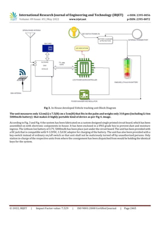 International Research Journal of Engineering and Technology (IRJET) e-ISSN: 2395-0056
Volume: 09 Issue: 05 | May 2022 www.irjet.net p-ISSN: 2395-0072
© 2022, IRJET | Impact Factor value: 7.529 | ISO 9001:2008 Certified Journal | Page 2465
Fig 3. In-House developed Vehicle tracking unit Block Diagram
The unit measures only 12cm(L) x 7.5(B) cm x 5cm(H) that fits in the palm and weighs only 310 gms (including Li-Ion
5000mAh battery) that makes it highly portable kind of device as per Fig 4. image.
According to Fig. 3 and Fig. 4 the system has been fabricated on a custom designed single printedcircuitboard,whichhasbeen
assembled on with electronic components in-house. It has been enclosed in a IP65 grade box to prevent dust and moisture
ingress. The Lithium Ion battery of 3.7V, 5000mAh has been place just underthecircuitboard.Theunithasbeenprovided with
a DC jack that is compatible with 9-12VDC, 1.5A DC adaptor for charging of the battery. The unit has also been provided witha
key-switch instead of ordinary on/off switch so that unit shall not be maliciously turned off by unauthorized persons. Only
station in-charge of the respective units from where the consignment has been dispatchedfromwould beholdingtheidentical
keys for the system.
 