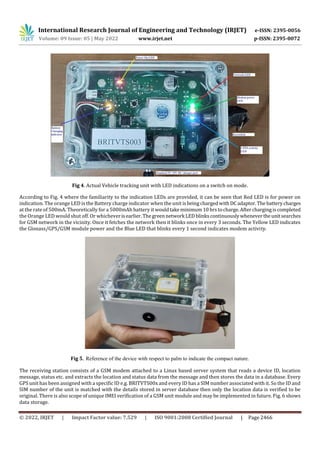 International Research Journal of Engineering and Technology (IRJET) e-ISSN: 2395-0056
Volume: 09 Issue: 05 | May 2022 www.irjet.net p-ISSN: 2395-0072
© 2022, IRJET | Impact Factor value: 7.529 | ISO 9001:2008 Certified Journal | Page 2466
Fig 4. Actual Vehicle tracking unit with LED indications on a switch on mode.
According to Fig. 4 where the familiarity to the indication LEDs are provided, it can be seen that Red LED is for power on
indication. The orange LED is the Battery charge indicator when the unit isbeingchargedwithDCadaptor. The batterycharges
at the rate of 500mA. Theoretically for a 5000mAh battery itwouldtakeminimum10 hrstocharge.Aftercharging iscompleted
the Orange LED would shut off. Or whicheverisearlier. Thegreennetwork LEDblinkscontinuouslywhenevertheunitsearches
for GSM network in the vicinity. Once it fetches the network then it blinks once in every 3 seconds. The Yellow LED indicates
the Glonass/GPS/GSM module power and the Blue LED that blinks every 1 second indicates modem activity.
Fig 5. Reference of the device with respect to palm to indicate the compact nature.
The receiving station consists of a GSM modem attached to a Linux based server system that reads a device ID, location
message, status etc. and extracts the location and status data from the message and then stores the data in a database. Every
GPS unit has been assigned with a specific ID e.g. BRITVTS00x and every ID has a SIM number associated with it. So the ID and
SIM number of the unit is matched with the details stored in server database then only the location data is verified to be
original. There is also scope of unique IMEI verification of a GSM unit module and may be implemented in future. Fig. 6 shows
data storage.
 