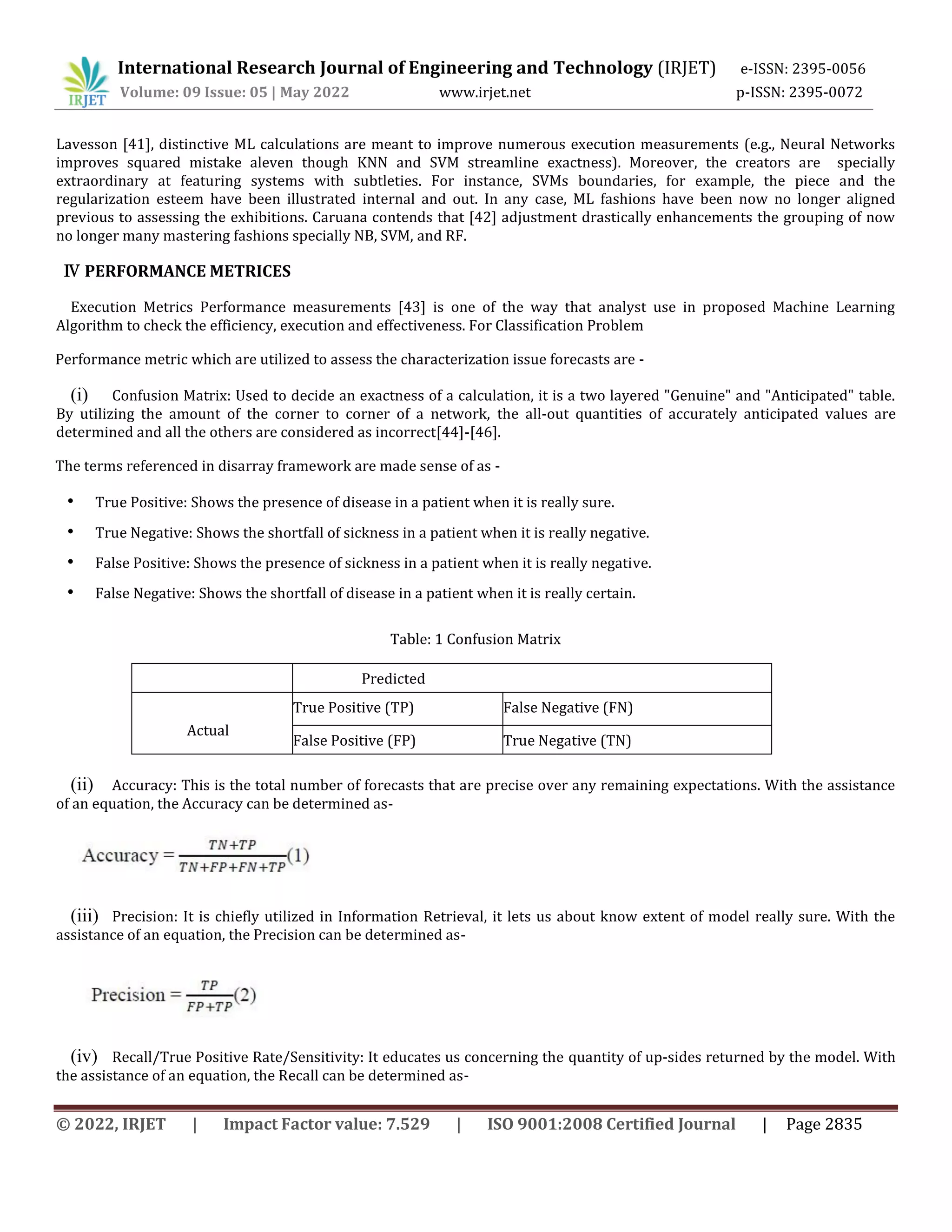 International Research Journal of Engineering and Technology (IRJET) e-ISSN: 2395-0056
Volume: 09 Issue: 05 | May 2022 www.irjet.net p-ISSN: 2395-0072
© 2022, IRJET | Impact Factor value: 7.529 | ISO 9001:2008 Certified Journal | Page 2835
Lavesson [41], distinctive ML calculations are meant to improve numerous execution measurements (e.g., Neural Networks
improves squared mistake aleven though KNN and SVM streamline exactness). Moreover, the creators are specially
extraordinary at featuring systems with subtleties. For instance, SVMs boundaries, for example, the piece and the
regularization esteem have been illustrated internal and out. In any case, ML fashions have been now no longer aligned
previous to assessing the exhibitions. Caruana contends that [42] adjustment drastically enhancements the grouping of now
no longer many mastering fashions specially NB, SVM, and RF.
Ⅳ PERFORMANCE METRICES
Execution Metrics Performance measurements [43] is one of the way that analyst use in proposed Machine Learning
Algorithm to check the efficiency, execution and effectiveness. For Classification Problem
Performance metric which are utilized to assess the characterization issue forecasts are -
(i) Confusion Matrix: Used to decide an exactness of a calculation, it is a two layered "Genuine" and "Anticipated" table.
By utilizing the amount of the corner to corner of a network, the all-out quantities of accurately anticipated values are
determined and all the others are considered as incorrect[44]-[46].
The terms referenced in disarray framework are made sense of as -
• True Positive: Shows the presence of disease in a patient when it is really sure.
• True Negative: Shows the shortfall of sickness in a patient when it is really negative.
• False Positive: Shows the presence of sickness in a patient when it is really negative.
• False Negative: Shows the shortfall of disease in a patient when it is really certain.
Table: 1 Confusion Matrix
Predicted
Actual
True Positive (TP) False Negative (FN)
False Positive (FP) True Negative (TN)
(ii) Accuracy: This is the total number of forecasts that are precise over any remaining expectations. With the assistance
of an equation, the Accuracy can be determined as-
(iii) Precision: It is chiefly utilized in Information Retrieval, it lets us about know extent of model really sure. With the
assistance of an equation, the Precision can be determined as-
(iv) Recall/True Positive Rate/Sensitivity: It educates us concerning the quantity of up-sides returned by the model. With
the assistance of an equation, the Recall can be determined as-
 