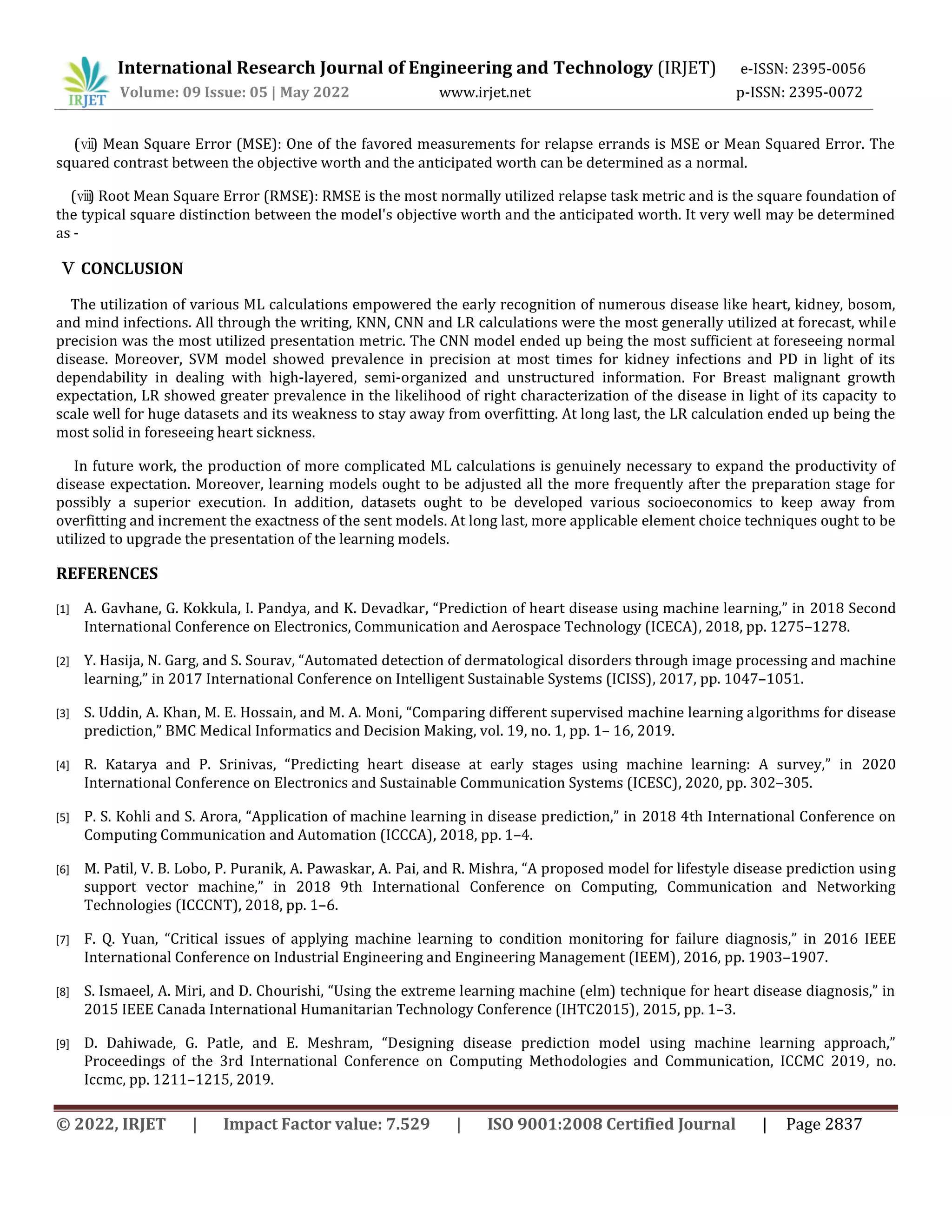 International Research Journal of Engineering and Technology (IRJET) e-ISSN: 2395-0056
Volume: 09 Issue: 05 | May 2022 www.irjet.net p-ISSN: 2395-0072
© 2022, IRJET | Impact Factor value: 7.529 | ISO 9001:2008 Certified Journal | Page 2837
(ⅶ
) Mean Square Error (MSE): One of the favored measurements for relapse errands is MSE or Mean Squared Error. The
squared contrast between the objective worth and the anticipated worth can be determined as a normal.
(ⅷ
) Root Mean Square Error (RMSE): RMSE is the most normally utilized relapse task metric and is the square foundation of
the typical square distinction between the model's objective worth and the anticipated worth. It very well may be determined
as -
Ⅴ CONCLUSION
The utilization of various ML calculations empowered the early recognition of numerous disease like heart, kidney, bosom,
and mind infections. All through the writing, KNN, CNN and LR calculations were the most generally utilized at forecast, while
precision was the most utilized presentation metric. The CNN model ended up being the most sufficient at foreseeing normal
disease. Moreover, SVM model showed prevalence in precision at most times for kidney infections and PD in light of its
dependability in dealing with high-layered, semi-organized and unstructured information. For Breast malignant growth
expectation, LR showed greater prevalence in the likelihood of right characterization of the disease in light of its capacity to
scale well for huge datasets and its weakness to stay away from overfitting. At long last, the LR calculation ended up being the
most solid in foreseeing heart sickness.
In future work, the production of more complicated ML calculations is genuinely necessary to expand the productivity of
disease expectation. Moreover, learning models ought to be adjusted all the more frequently after the preparation stage for
possibly a superior execution. In addition, datasets ought to be developed various socioeconomics to keep away from
overfitting and increment the exactness of the sent models. At long last, more applicable element choice techniques ought to be
utilized to upgrade the presentation of the learning models.
REFERENCES
[1] A. Gavhane, G. Kokkula, I. Pandya, and K. Devadkar, “Prediction of heart disease using machine learning,” in 2018 Second
International Conference on Electronics, Communication and Aerospace Technology (ICECA), 2018, pp. 1275–1278.
[2] Y. Hasija, N. Garg, and S. Sourav, “Automated detection of dermatological disorders through image processing and machine
learning,” in 2017 International Conference on Intelligent Sustainable Systems (ICISS), 2017, pp. 1047–1051.
[3] S. Uddin, A. Khan, M. E. Hossain, and M. A. Moni, “Comparing different supervised machine learning algorithms for disease
prediction,” BMC Medical Informatics and Decision Making, vol. 19, no. 1, pp. 1– 16, 2019.
[4] R. Katarya and P. Srinivas, “Predicting heart disease at early stages using machine learning: A survey,” in 2020
International Conference on Electronics and Sustainable Communication Systems (ICESC), 2020, pp. 302–305.
[5] P. S. Kohli and S. Arora, “Application of machine learning in disease prediction,” in 2018 4th International Conference on
Computing Communication and Automation (ICCCA), 2018, pp. 1–4.
[6] M. Patil, V. B. Lobo, P. Puranik, A. Pawaskar, A. Pai, and R. Mishra, “A proposed model for lifestyle disease prediction using
support vector machine,” in 2018 9th International Conference on Computing, Communication and Networking
Technologies (ICCCNT), 2018, pp. 1–6.
[7] F. Q. Yuan, “Critical issues of applying machine learning to condition monitoring for failure diagnosis,” in 2016 IEEE
International Conference on Industrial Engineering and Engineering Management (IEEM), 2016, pp. 1903–1907.
[8] S. Ismaeel, A. Miri, and D. Chourishi, “Using the extreme learning machine (elm) technique for heart disease diagnosis,” in
2015 IEEE Canada International Humanitarian Technology Conference (IHTC2015), 2015, pp. 1–3.
[9] D. Dahiwade, G. Patle, and E. Meshram, “Designing disease prediction model using machine learning approach,”
Proceedings of the 3rd International Conference on Computing Methodologies and Communication, ICCMC 2019, no.
Iccmc, pp. 1211–1215, 2019.
 