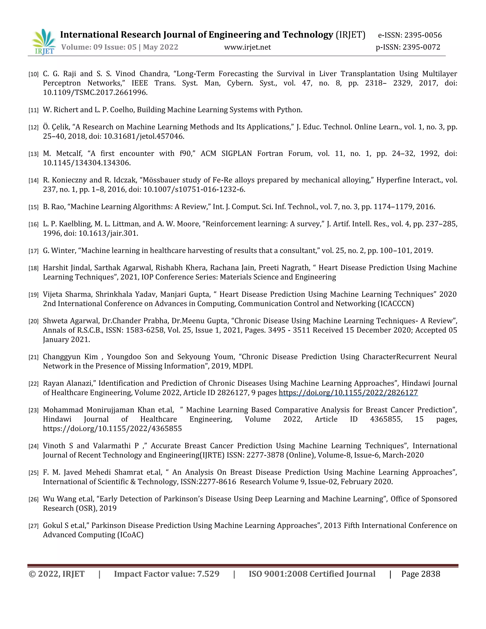 International Research Journal of Engineering and Technology (IRJET) e-ISSN: 2395-0056
Volume: 09 Issue: 05 | May 2022 www.irjet.net p-ISSN: 2395-0072
© 2022, IRJET | Impact Factor value: 7.529 | ISO 9001:2008 Certified Journal | Page 2838
[10] C. G. Raji and S. S. Vinod Chandra, “Long-Term Forecasting the Survival in Liver Transplantation Using Multilayer
Perceptron Networks,” IEEE Trans. Syst. Man, Cybern. Syst., vol. 47, no. 8, pp. 2318– 2329, 2017, doi:
10.1109/TSMC.2017.2661996.
[11] W. Richert and L. P. Coelho, Building Machine Learning Systems with Python.
[12] Ö. Çelik, “A Research on Machine Learning Methods and Its Applications,” J. Educ. Technol. Online Learn., vol. 1, no. 3, pp.
25–40, 2018, doi: 10.31681/jetol.457046.
[13] M. Metcalf, “A first encounter with f90,” ACM SIGPLAN Fortran Forum, vol. 11, no. 1, pp. 24–32, 1992, doi:
10.1145/134304.134306.
[14] R. Konieczny and R. Idczak, “Mössbauer study of Fe-Re alloys prepared by mechanical alloying,” Hyperfine Interact., vol.
237, no. 1, pp. 1–8, 2016, doi: 10.1007/s10751-016-1232-6.
[15] B. Rao, “Machine Learning Algorithms: A Review,” Int. J. Comput. Sci. Inf. Technol., vol. 7, no. 3, pp. 1174–1179, 2016.
[16] L. P. Kaelbling, M. L. Littman, and A. W. Moore, “Reinforcement learning: A survey,” J. Artif. Intell. Res., vol. 4, pp. 237–285,
1996, doi: 10.1613/jair.301.
[17] G. Winter, “Machine learning in healthcare harvesting of results that a consultant,” vol. 25, no. 2, pp. 100–101, 2019.
[18] Harshit Jindal, Sarthak Agarwal, Rishabh Khera, Rachana Jain, Preeti Nagrath, “ Heart Disease Prediction Using Machine
Learning Techniques”, 2021, IOP Conference Series: Materials Science and Engineering
[19] Vijeta Sharma, Shrinkhala Yadav, Manjari Gupta, “ Heart Disease Prediction Using Machine Learning Techniques” 2020
2nd International Conference on Advances in Computing, Communication Control and Networking (ICACCCN)
[20] Shweta Agarwal, Dr.Chander Prabha, Dr.Meenu Gupta, “Chronic Disease Using Machine Learning Techniques- A Review”,
Annals of R.S.C.B., ISSN: 1583-6258, Vol. 25, Issue 1, 2021, Pages. 3495 - 3511 Received 15 December 2020; Accepted 05
January 2021.
[21] Changgyun Kim , Youngdoo Son and Sekyoung Youm, “Chronic Disease Prediction Using CharacterRecurrent Neural
Network in the Presence of Missing Information”, 2019, MDPI.
[22] Rayan Alanazi,” Identification and Prediction of Chronic Diseases Using Machine Learning Approaches”, Hindawi Journal
of Healthcare Engineering, Volume 2022, Article ID 2826127, 9 pages https://doi.org/10.1155/2022/2826127
[23] Mohammad Monirujjaman Khan et.al, ” Machine Learning Based Comparative Analysis for Breast Cancer Prediction”,
Hindawi Journal of Healthcare Engineering, Volume 2022, Article ID 4365855, 15 pages,
https://doi.org/10.1155/2022/4365855
[24] Vinoth S and Valarmathi P ,” Accurate Breast Cancer Prediction Using Machine Learning Techniques”, International
Journal of Recent Technology and Engineering(IJRTE) ISSN: 2277-3878 (Online), Volume-8, Issue-6, March-2020
[25] F. M. Javed Mehedi Shamrat et.al, “ An Analysis On Breast Disease Prediction Using Machine Learning Approaches”,
International of Scientific & Technology, ISSN:2277-8616 Research Volume 9, Issue-02, February 2020.
[26] Wu Wang et.al, “Early Detection of Parkinson’s Disease Using Deep Learning and Machine Learning”, Office of Sponsored
Research (OSR), 2019
[27] Gokul S et.al,” Parkinson Disease Prediction Using Machine Learning Approaches”, 2013 Fifth International Conference on
Advanced Computing (ICoAC)
 