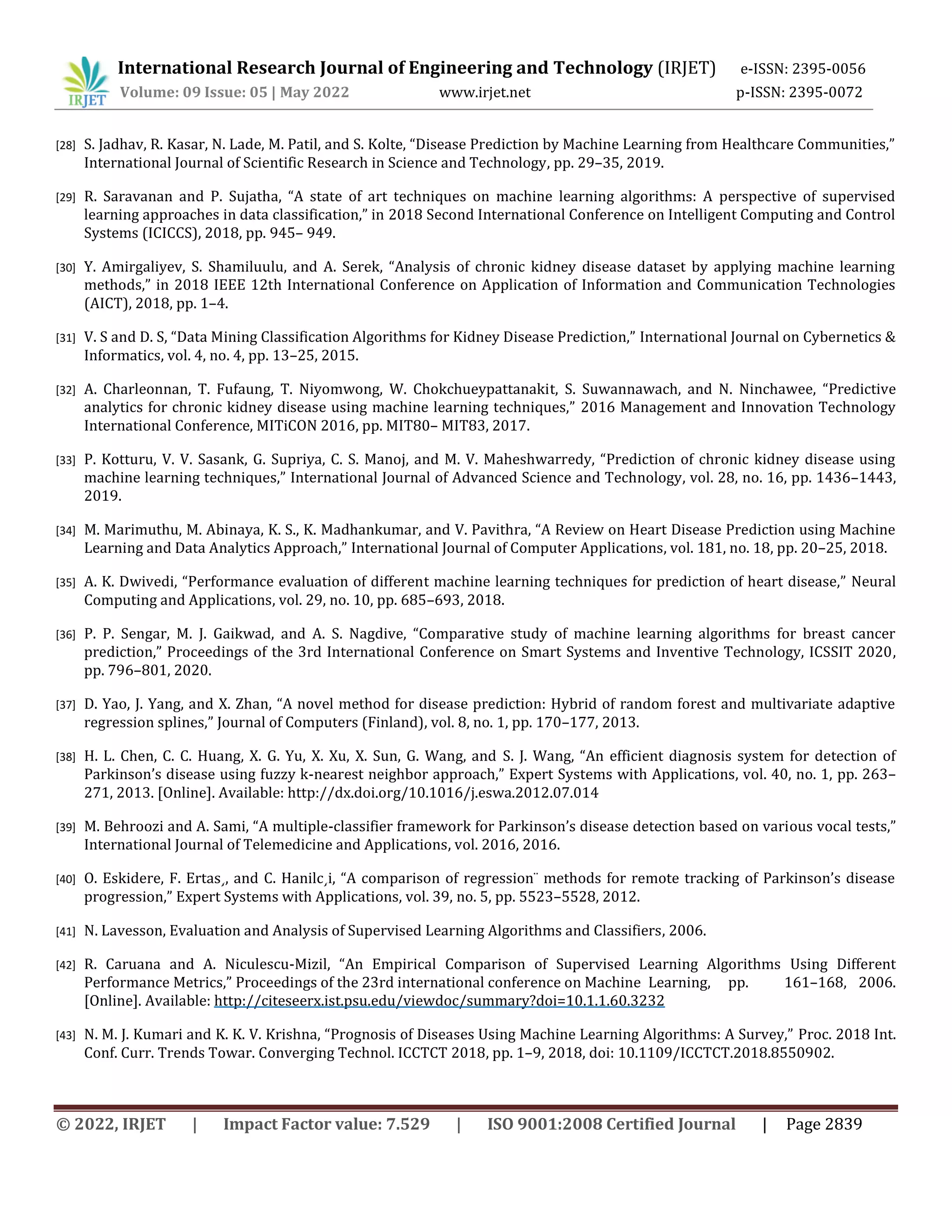 International Research Journal of Engineering and Technology (IRJET) e-ISSN: 2395-0056
Volume: 09 Issue: 05 | May 2022 www.irjet.net p-ISSN: 2395-0072
© 2022, IRJET | Impact Factor value: 7.529 | ISO 9001:2008 Certified Journal | Page 2839
[28] S. Jadhav, R. Kasar, N. Lade, M. Patil, and S. Kolte, “Disease Prediction by Machine Learning from Healthcare Communities,”
International Journal of Scientific Research in Science and Technology, pp. 29–35, 2019.
[29] R. Saravanan and P. Sujatha, “A state of art techniques on machine learning algorithms: A perspective of supervised
learning approaches in data classification,” in 2018 Second International Conference on Intelligent Computing and Control
Systems (ICICCS), 2018, pp. 945– 949.
[30] Y. Amirgaliyev, S. Shamiluulu, and A. Serek, “Analysis of chronic kidney disease dataset by applying machine learning
methods,” in 2018 IEEE 12th International Conference on Application of Information and Communication Technologies
(AICT), 2018, pp. 1–4.
[31] V. S and D. S, “Data Mining Classification Algorithms for Kidney Disease Prediction,” International Journal on Cybernetics &
Informatics, vol. 4, no. 4, pp. 13–25, 2015.
[32] A. Charleonnan, T. Fufaung, T. Niyomwong, W. Chokchueypattanakit, S. Suwannawach, and N. Ninchawee, “Predictive
analytics for chronic kidney disease using machine learning techniques,” 2016 Management and Innovation Technology
International Conference, MITiCON 2016, pp. MIT80– MIT83, 2017.
[33] P. Kotturu, V. V. Sasank, G. Supriya, C. S. Manoj, and M. V. Maheshwarredy, “Prediction of chronic kidney disease using
machine learning techniques,” International Journal of Advanced Science and Technology, vol. 28, no. 16, pp. 1436–1443,
2019.
[34] M. Marimuthu, M. Abinaya, K. S., K. Madhankumar, and V. Pavithra, “A Review on Heart Disease Prediction using Machine
Learning and Data Analytics Approach,” International Journal of Computer Applications, vol. 181, no. 18, pp. 20–25, 2018.
[35] A. K. Dwivedi, “Performance evaluation of different machine learning techniques for prediction of heart disease,” Neural
Computing and Applications, vol. 29, no. 10, pp. 685–693, 2018.
[36] P. P. Sengar, M. J. Gaikwad, and A. S. Nagdive, “Comparative study of machine learning algorithms for breast cancer
prediction,” Proceedings of the 3rd International Conference on Smart Systems and Inventive Technology, ICSSIT 2020,
pp. 796–801, 2020.
[37] D. Yao, J. Yang, and X. Zhan, “A novel method for disease prediction: Hybrid of random forest and multivariate adaptive
regression splines,” Journal of Computers (Finland), vol. 8, no. 1, pp. 170–177, 2013.
[38] H. L. Chen, C. C. Huang, X. G. Yu, X. Xu, X. Sun, G. Wang, and S. J. Wang, “An efficient diagnosis system for detection of
Parkinson’s disease using fuzzy k-nearest neighbor approach,” Expert Systems with Applications, vol. 40, no. 1, pp. 263–
271, 2013. [Online]. Available: http://dx.doi.org/10.1016/j.eswa.2012.07.014
[39] M. Behroozi and A. Sami, “A multiple-classifier framework for Parkinson’s disease detection based on various vocal tests,”
International Journal of Telemedicine and Applications, vol. 2016, 2016.
[40] O. Eskidere, F. Ertas¸, and C. Hanilc¸i, “A comparison of regression¨ methods for remote tracking of Parkinson’s disease
progression,” Expert Systems with Applications, vol. 39, no. 5, pp. 5523–5528, 2012.
[41] N. Lavesson, Evaluation and Analysis of Supervised Learning Algorithms and Classifiers, 2006.
[42] R. Caruana and A. Niculescu-Mizil, “An Empirical Comparison of Supervised Learning Algorithms Using Different
Performance Metrics,” Proceedings of the 23rd international conference on Machine Learning, pp. 161–168, 2006.
[Online]. Available: http://citeseerx.ist.psu.edu/viewdoc/summary?doi=10.1.1.60.3232
[43] N. M. J. Kumari and K. K. V. Krishna, “Prognosis of Diseases Using Machine Learning Algorithms: A Survey,” Proc. 2018 Int.
Conf. Curr. Trends Towar. Converging Technol. ICCTCT 2018, pp. 1–9, 2018, doi: 10.1109/ICCTCT.2018.8550902.
 