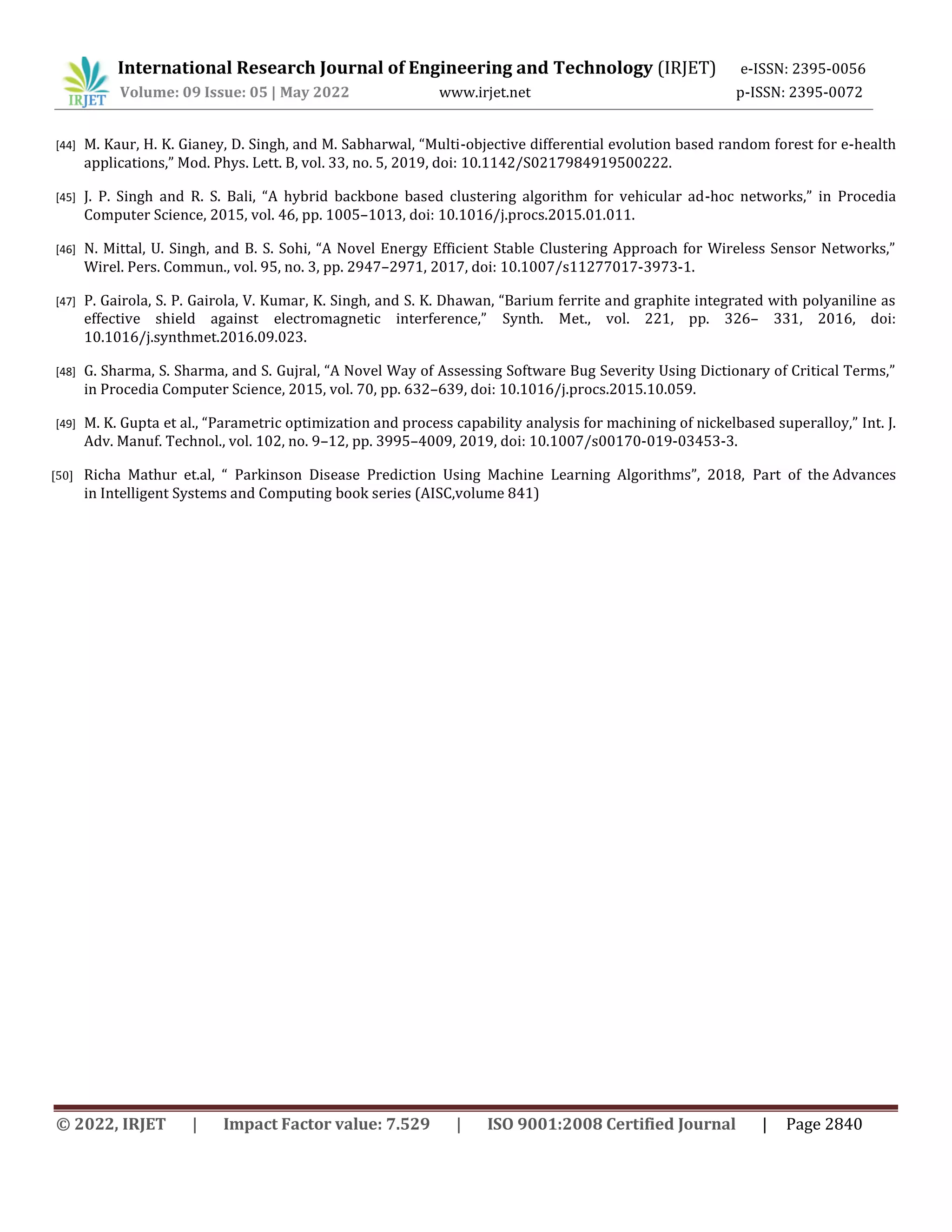 International Research Journal of Engineering and Technology (IRJET) e-ISSN: 2395-0056
Volume: 09 Issue: 05 | May 2022 www.irjet.net p-ISSN: 2395-0072
© 2022, IRJET | Impact Factor value: 7.529 | ISO 9001:2008 Certified Journal | Page 2840
[44] M. Kaur, H. K. Gianey, D. Singh, and M. Sabharwal, “Multi-objective differential evolution based random forest for e-health
applications,” Mod. Phys. Lett. B, vol. 33, no. 5, 2019, doi: 10.1142/S0217984919500222.
[45] J. P. Singh and R. S. Bali, “A hybrid backbone based clustering algorithm for vehicular ad-hoc networks,” in Procedia
Computer Science, 2015, vol. 46, pp. 1005–1013, doi: 10.1016/j.procs.2015.01.011.
[46] N. Mittal, U. Singh, and B. S. Sohi, “A Novel Energy Efficient Stable Clustering Approach for Wireless Sensor Networks,”
Wirel. Pers. Commun., vol. 95, no. 3, pp. 2947–2971, 2017, doi: 10.1007/s11277017-3973-1.
[47] P. Gairola, S. P. Gairola, V. Kumar, K. Singh, and S. K. Dhawan, “Barium ferrite and graphite integrated with polyaniline as
effective shield against electromagnetic interference,” Synth. Met., vol. 221, pp. 326– 331, 2016, doi:
10.1016/j.synthmet.2016.09.023.
[48] G. Sharma, S. Sharma, and S. Gujral, “A Novel Way of Assessing Software Bug Severity Using Dictionary of Critical Terms,”
in Procedia Computer Science, 2015, vol. 70, pp. 632–639, doi: 10.1016/j.procs.2015.10.059.
[49] M. K. Gupta et al., “Parametric optimization and process capability analysis for machining of nickelbased superalloy,” Int. J.
Adv. Manuf. Technol., vol. 102, no. 9–12, pp. 3995–4009, 2019, doi: 10.1007/s00170-019-03453-3.
[50] Richa Mathur et.al, “ Parkinson Disease Prediction Using Machine Learning Algorithms”, 2018, Part of the Advances
in Intelligent Systems and Computing book series (AISC,volume 841)
 