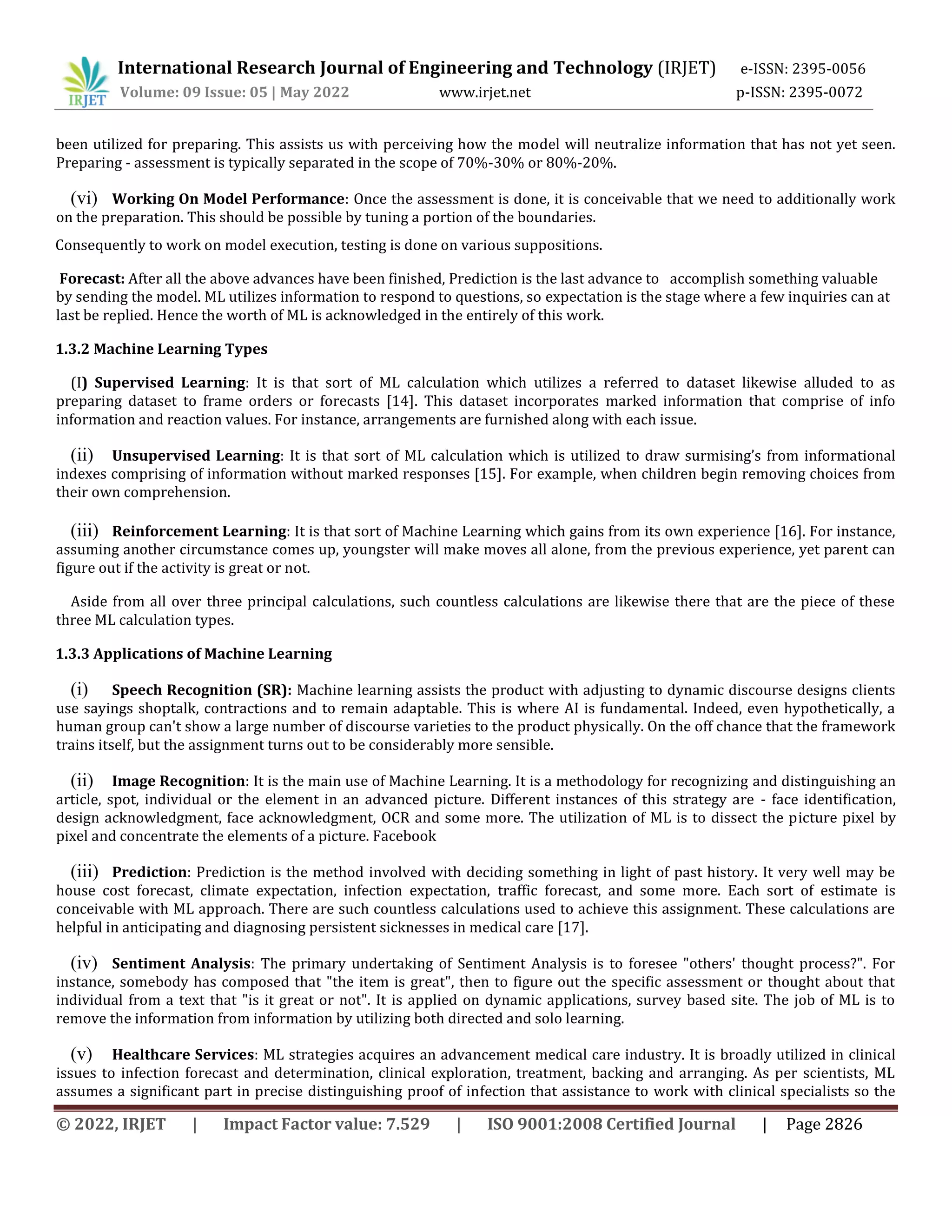 International Research Journal of Engineering and Technology (IRJET) e-ISSN: 2395-0056
Volume: 09 Issue: 05 | May 2022 www.irjet.net p-ISSN: 2395-0072
© 2022, IRJET | Impact Factor value: 7.529 | ISO 9001:2008 Certified Journal | Page 2826
been utilized for preparing. This assists us with perceiving how the model will neutralize information that has not yet seen.
Preparing - assessment is typically separated in the scope of 70%-30% or 80%-20%.
(vi) Working On Model Performance: Once the assessment is done, it is conceivable that we need to additionally work
on the preparation. This should be possible by tuning a portion of the boundaries.
Consequently to work on model execution, testing is done on various suppositions.
Forecast: After all the above advances have been finished, Prediction is the last advance to accomplish something valuable
by sending the model. ML utilizes information to respond to questions, so expectation is the stage where a few inquiries can at
last be replied. Hence the worth of ML is acknowledged in the entirely of this work.
1.3.2 Machine Learning Types
(I) Supervised Learning: It is that sort of ML calculation which utilizes a referred to dataset likewise alluded to as
preparing dataset to frame orders or forecasts [14]. This dataset incorporates marked information that comprise of info
information and reaction values. For instance, arrangements are furnished along with each issue.
(ii) Unsupervised Learning: It is that sort of ML calculation which is utilized to draw surmising’s from informational
indexes comprising of information without marked responses [15]. For example, when children begin removing choices from
their own comprehension.
(iii) Reinforcement Learning: It is that sort of Machine Learning which gains from its own experience [16]. For instance,
assuming another circumstance comes up, youngster will make moves all alone, from the previous experience, yet parent can
figure out if the activity is great or not.
Aside from all over three principal calculations, such countless calculations are likewise there that are the piece of these
three ML calculation types.
1.3.3 Applications of Machine Learning
(i) Speech Recognition (SR): Machine learning assists the product with adjusting to dynamic discourse designs clients
use sayings shoptalk, contractions and to remain adaptable. This is where AI is fundamental. Indeed, even hypothetically, a
human group can't show a large number of discourse varieties to the product physically. On the off chance that the framework
trains itself, but the assignment turns out to be considerably more sensible.
(ii) Image Recognition: It is the main use of Machine Learning. It is a methodology for recognizing and distinguishing an
article, spot, individual or the element in an advanced picture. Different instances of this strategy are - face identification,
design acknowledgment, face acknowledgment, OCR and some more. The utilization of ML is to dissect the picture pixel by
pixel and concentrate the elements of a picture. Facebook
(iii) Prediction: Prediction is the method involved with deciding something in light of past history. It very well may be
house cost forecast, climate expectation, infection expectation, traffic forecast, and some more. Each sort of estimate is
conceivable with ML approach. There are such countless calculations used to achieve this assignment. These calculations are
helpful in anticipating and diagnosing persistent sicknesses in medical care [17].
(iv) Sentiment Analysis: The primary undertaking of Sentiment Analysis is to foresee "others' thought process?". For
instance, somebody has composed that "the item is great", then to figure out the specific assessment or thought about that
individual from a text that "is it great or not". It is applied on dynamic applications, survey based site. The job of ML is to
remove the information from information by utilizing both directed and solo learning.
(v) Healthcare Services: ML strategies acquires an advancement medical care industry. It is broadly utilized in clinical
issues to infection forecast and determination, clinical exploration, treatment, backing and arranging. As per scientists, ML
assumes a significant part in precise distinguishing proof of infection that assistance to work with clinical specialists so the
 