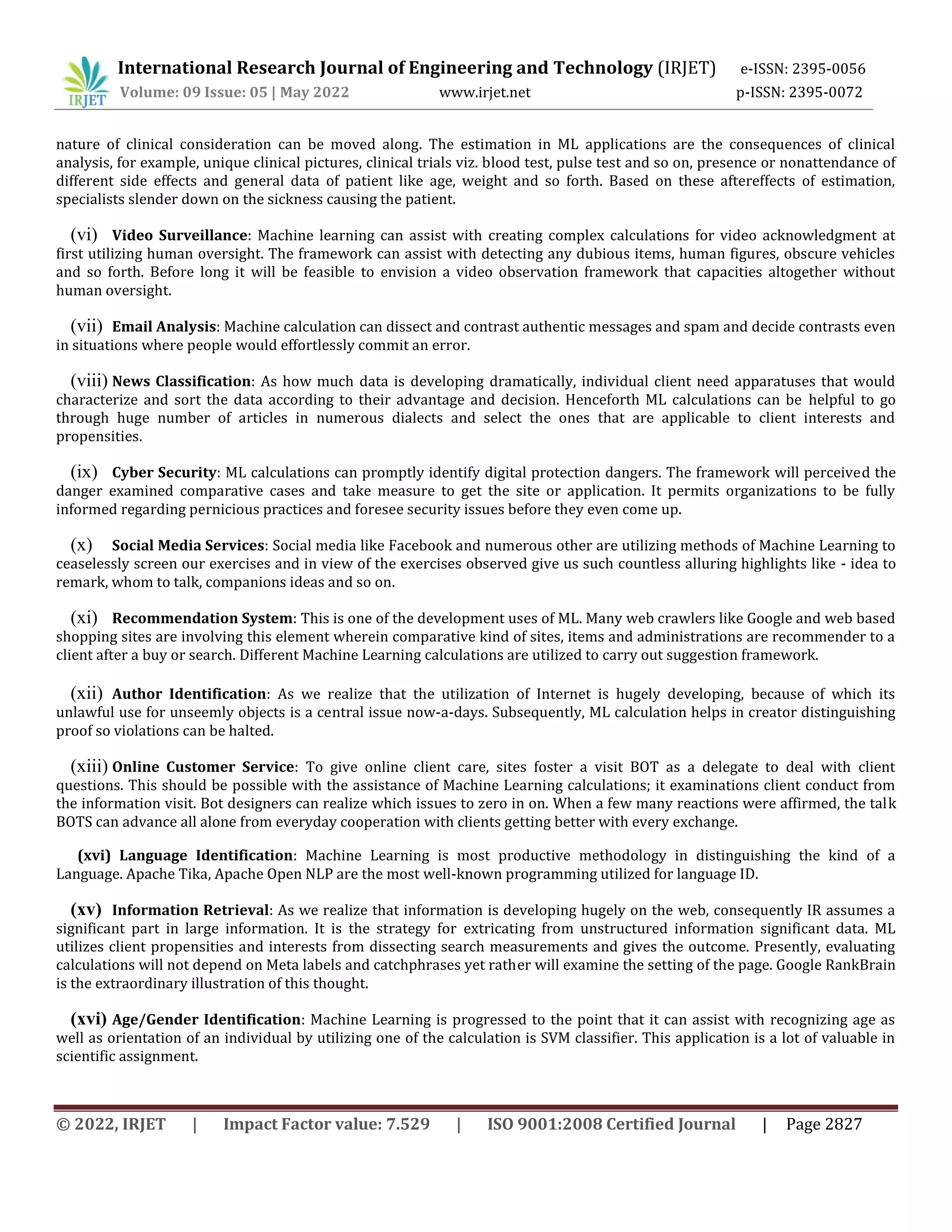 International Research Journal of Engineering and Technology (IRJET) e-ISSN: 2395-0056
Volume: 09 Issue: 05 | May 2022 www.irjet.net p-ISSN: 2395-0072
© 2022, IRJET | Impact Factor value: 7.529 | ISO 9001:2008 Certified Journal | Page 2827
nature of clinical consideration can be moved along. The estimation in ML applications are the consequences of clinical
analysis, for example, unique clinical pictures, clinical trials viz. blood test, pulse test and so on, presence or nonattendance of
different side effects and general data of patient like age, weight and so forth. Based on these aftereffects of estimation,
specialists slender down on the sickness causing the patient.
(vi) Video Surveillance: Machine learning can assist with creating complex calculations for video acknowledgment at
first utilizing human oversight. The framework can assist with detecting any dubious items, human figures, obscure vehicles
and so forth. Before long it will be feasible to envision a video observation framework that capacities altogether without
human oversight.
(vii) Email Analysis: Machine calculation can dissect and contrast authentic messages and spam and decide contrasts even
in situations where people would effortlessly commit an error.
(viii) News Classification: As how much data is developing dramatically, individual client need apparatuses that would
characterize and sort the data according to their advantage and decision. Henceforth ML calculations can be helpful to go
through huge number of articles in numerous dialects and select the ones that are applicable to client interests and
propensities.
(ix) Cyber Security: ML calculations can promptly identify digital protection dangers. The framework will perceived the
danger examined comparative cases and take measure to get the site or application. It permits organizations to be fully
informed regarding pernicious practices and foresee security issues before they even come up.
(x) Social Media Services: Social media like Facebook and numerous other are utilizing methods of Machine Learning to
ceaselessly screen our exercises and in view of the exercises observed give us such countless alluring highlights like - idea to
remark, whom to talk, companions ideas and so on.
(xi) Recommendation System: This is one of the development uses of ML. Many web crawlers like Google and web based
shopping sites are involving this element wherein comparative kind of sites, items and administrations are recommender to a
client after a buy or search. Different Machine Learning calculations are utilized to carry out suggestion framework.
(xii) Author Identification: As we realize that the utilization of Internet is hugely developing, because of which its
unlawful use for unseemly objects is a central issue now-a-days. Subsequently, ML calculation helps in creator distinguishing
proof so violations can be halted.
(xiii) Online Customer Service: To give online client care, sites foster a visit BOT as a delegate to deal with client
questions. This should be possible with the assistance of Machine Learning calculations; it examinations client conduct from
the information visit. Bot designers can realize which issues to zero in on. When a few many reactions were affirmed, the talk
BOTS can advance all alone from everyday cooperation with clients getting better with every exchange.
(xvi) Language Identification: Machine Learning is most productive methodology in distinguishing the kind of a
Language. Apache Tika, Apache Open NLP are the most well-known programming utilized for language ID.
(xv) Information Retrieval: As we realize that information is developing hugely on the web, consequently IR assumes a
significant part in large information. It is the strategy for extricating from unstructured information significant data. ML
utilizes client propensities and interests from dissecting search measurements and gives the outcome. Presently, evaluating
calculations will not depend on Meta labels and catchphrases yet rather will examine the setting of the page. Google RankBrain
is the extraordinary illustration of this thought.
(xvi) Age/Gender Identification: Machine Learning is progressed to the point that it can assist with recognizing age as
well as orientation of an individual by utilizing one of the calculation is SVM classifier. This application is a lot of valuable in
scientific assignment.
 