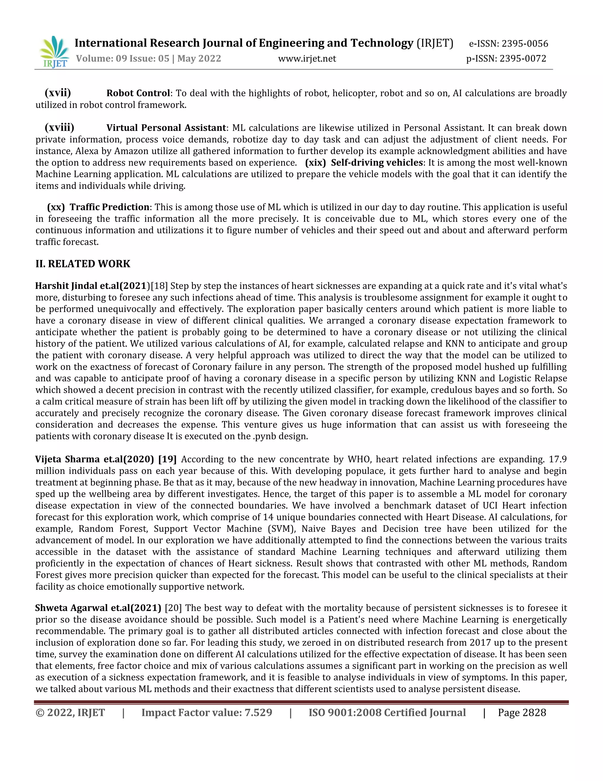 International Research Journal of Engineering and Technology (IRJET) e-ISSN: 2395-0056
Volume: 09 Issue: 05 | May 2022 www.irjet.net p-ISSN: 2395-0072
© 2022, IRJET | Impact Factor value: 7.529 | ISO 9001:2008 Certified Journal | Page 2828
(xvii) Robot Control: To deal with the highlights of robot, helicopter, robot and so on, AI calculations are broadly
utilized in robot control framework.
(xviii) Virtual Personal Assistant: ML calculations are likewise utilized in Personal Assistant. It can break down
private information, process voice demands, robotize day to day task and can adjust the adjustment of client needs. For
instance, Alexa by Amazon utilize all gathered information to further develop its example acknowledgment abilities and have
the option to address new requirements based on experience. (xix) Self-driving vehicles: It is among the most well-known
Machine Learning application. ML calculations are utilized to prepare the vehicle models with the goal that it can identify the
items and individuals while driving.
(xx) Traffic Prediction: This is among those use of ML which is utilized in our day to day routine. This application is useful
in foreseeing the traffic information all the more precisely. It is conceivable due to ML, which stores every one of the
continuous information and utilizations it to figure number of vehicles and their speed out and about and afterward perform
traffic forecast.
II. RELATED WORK
Harshit Jindal et.al(2021)[18] Step by step the instances of heart sicknesses are expanding at a quick rate and it's vital what's
more, disturbing to foresee any such infections ahead of time. This analysis is troublesome assignment for example it ought to
be performed unequivocally and effectively. The exploration paper basically centers around which patient is more liable to
have a coronary disease in view of different clinical qualities. We arranged a coronary disease expectation framework to
anticipate whether the patient is probably going to be determined to have a coronary disease or not utilizing the clinical
history of the patient. We utilized various calculations of AI, for example, calculated relapse and KNN to anticipate and group
the patient with coronary disease. A very helpful approach was utilized to direct the way that the model can be utilized to
work on the exactness of forecast of Coronary failure in any person. The strength of the proposed model hushed up fulfilling
and was capable to anticipate proof of having a coronary disease in a specific person by utilizing KNN and Logistic Relapse
which showed a decent precision in contrast with the recently utilized classifier, for example, credulous bayes and so forth. So
a calm critical measure of strain has been lift off by utilizing the given model in tracking down the likelihood of the classifier to
accurately and precisely recognize the coronary disease. The Given coronary disease forecast framework improves clinical
consideration and decreases the expense. This venture gives us huge information that can assist us with foreseeing the
patients with coronary disease It is executed on the .pynb design.
Vijeta Sharma et.al(2020) [19] According to the new concentrate by WHO, heart related infections are expanding. 17.9
million individuals pass on each year because of this. With developing populace, it gets further hard to analyse and begin
treatment at beginning phase. Be that as it may, because of the new headway in innovation, Machine Learning procedures have
sped up the wellbeing area by different investigates. Hence, the target of this paper is to assemble a ML model for coronary
disease expectation in view of the connected boundaries. We have involved a benchmark dataset of UCI Heart infection
forecast for this exploration work, which comprise of 14 unique boundaries connected with Heart Disease. AI calculations, for
example, Random Forest, Support Vector Machine (SVM), Naive Bayes and Decision tree have been utilized for the
advancement of model. In our exploration we have additionally attempted to find the connections between the various traits
accessible in the dataset with the assistance of standard Machine Learning techniques and afterward utilizing them
proficiently in the expectation of chances of Heart sickness. Result shows that contrasted with other ML methods, Random
Forest gives more precision quicker than expected for the forecast. This model can be useful to the clinical specialists at their
facility as choice emotionally supportive network.
Shweta Agarwal et.al(2021) [20] The best way to defeat with the mortality because of persistent sicknesses is to foresee it
prior so the disease avoidance should be possible. Such model is a Patient's need where Machine Learning is energetically
recommendable. The primary goal is to gather all distributed articles connected with infection forecast and close about the
inclusion of exploration done so far. For leading this study, we zeroed in on distributed research from 2017 up to the present
time, survey the examination done on different AI calculations utilized for the effective expectation of disease. It has been seen
that elements, free factor choice and mix of various calculations assumes a significant part in working on the precision as well
as execution of a sickness expectation framework, and it is feasible to analyse individuals in view of symptoms. In this paper,
we talked about various ML methods and their exactness that different scientists used to analyse persistent disease.
 