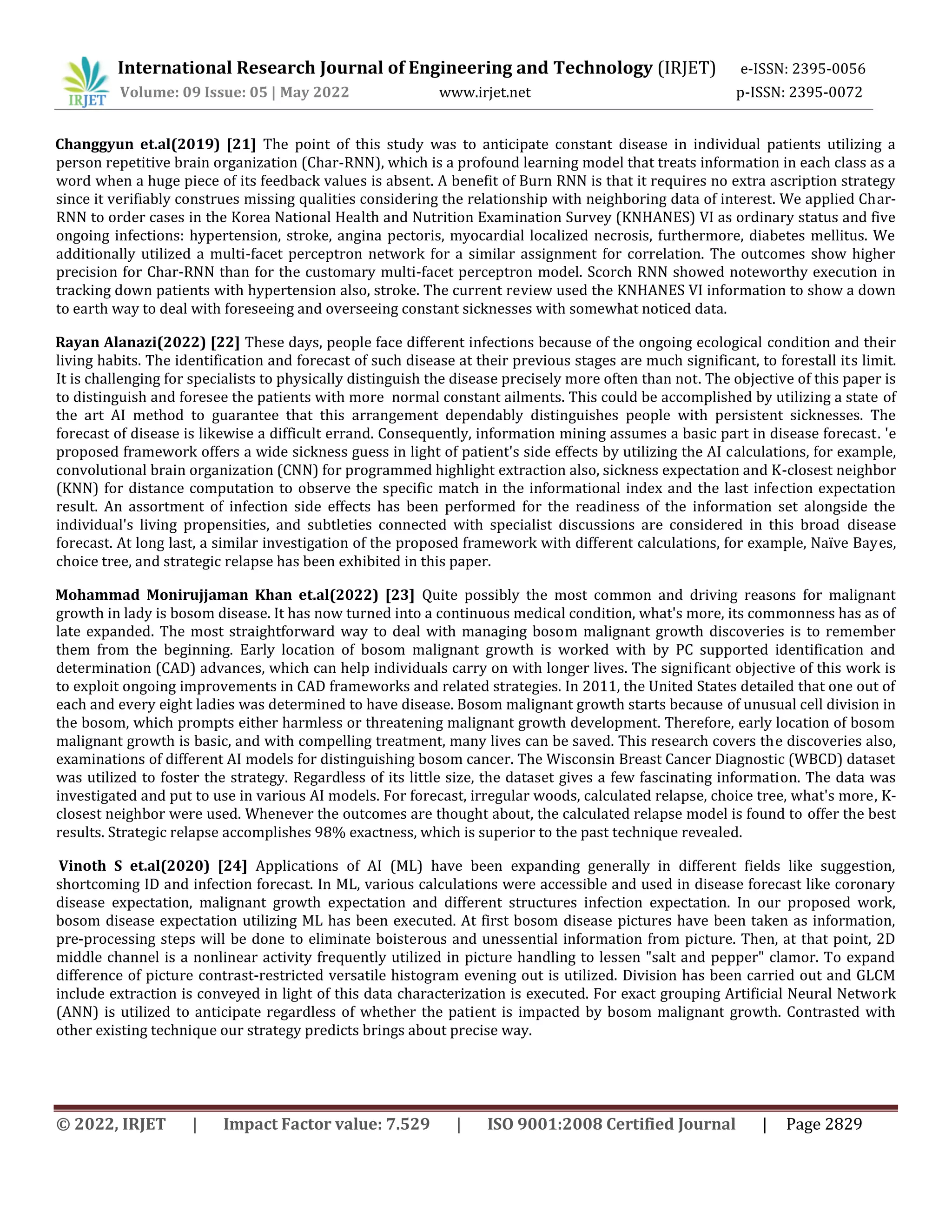 International Research Journal of Engineering and Technology (IRJET) e-ISSN: 2395-0056
Volume: 09 Issue: 05 | May 2022 www.irjet.net p-ISSN: 2395-0072
© 2022, IRJET | Impact Factor value: 7.529 | ISO 9001:2008 Certified Journal | Page 2829
Changgyun et.al(2019) [21] The point of this study was to anticipate constant disease in individual patients utilizing a
person repetitive brain organization (Char-RNN), which is a profound learning model that treats information in each class as a
word when a huge piece of its feedback values is absent. A benefit of Burn RNN is that it requires no extra ascription strategy
since it verifiably construes missing qualities considering the relationship with neighboring data of interest. We applied Char-
RNN to order cases in the Korea National Health and Nutrition Examination Survey (KNHANES) VI as ordinary status and five
ongoing infections: hypertension, stroke, angina pectoris, myocardial localized necrosis, furthermore, diabetes mellitus. We
additionally utilized a multi-facet perceptron network for a similar assignment for correlation. The outcomes show higher
precision for Char-RNN than for the customary multi-facet perceptron model. Scorch RNN showed noteworthy execution in
tracking down patients with hypertension also, stroke. The current review used the KNHANES VI information to show a down
to earth way to deal with foreseeing and overseeing constant sicknesses with somewhat noticed data.
Rayan Alanazi(2022) [22] These days, people face different infections because of the ongoing ecological condition and their
living habits. The identification and forecast of such disease at their previous stages are much significant, to forestall its limit.
It is challenging for specialists to physically distinguish the disease precisely more often than not. The objective of this paper is
to distinguish and foresee the patients with more normal constant ailments. This could be accomplished by utilizing a state of
the art AI method to guarantee that this arrangement dependably distinguishes people with persistent sicknesses. The
forecast of disease is likewise a difficult errand. Consequently, information mining assumes a basic part in disease forecast. 'e
proposed framework offers a wide sickness guess in light of patient's side effects by utilizing the AI calculations, for example,
convolutional brain organization (CNN) for programmed highlight extraction also, sickness expectation and K-closest neighbor
(KNN) for distance computation to observe the specific match in the informational index and the last infection expectation
result. An assortment of infection side effects has been performed for the readiness of the information set alongside the
individual's living propensities, and subtleties connected with specialist discussions are considered in this broad disease
forecast. At long last, a similar investigation of the proposed framework with different calculations, for example, Naïve Bayes,
choice tree, and strategic relapse has been exhibited in this paper.
Mohammad Monirujjaman Khan et.al(2022) [23] Quite possibly the most common and driving reasons for malignant
growth in lady is bosom disease. It has now turned into a continuous medical condition, what's more, its commonness has as of
late expanded. The most straightforward way to deal with managing bosom malignant growth discoveries is to remember
them from the beginning. Early location of bosom malignant growth is worked with by PC supported identification and
determination (CAD) advances, which can help individuals carry on with longer lives. The significant objective of this work is
to exploit ongoing improvements in CAD frameworks and related strategies. In 2011, the United States detailed that one out of
each and every eight ladies was determined to have disease. Bosom malignant growth starts because of unusual cell division in
the bosom, which prompts either harmless or threatening malignant growth development. Therefore, early location of bosom
malignant growth is basic, and with compelling treatment, many lives can be saved. This research covers the discoveries also,
examinations of different AI models for distinguishing bosom cancer. The Wisconsin Breast Cancer Diagnostic (WBCD) dataset
was utilized to foster the strategy. Regardless of its little size, the dataset gives a few fascinating information. The data was
investigated and put to use in various AI models. For forecast, irregular woods, calculated relapse, choice tree, what's more, K-
closest neighbor were used. Whenever the outcomes are thought about, the calculated relapse model is found to offer the best
results. Strategic relapse accomplishes 98% exactness, which is superior to the past technique revealed.
Vinoth S et.al(2020) [24] Applications of AI (ML) have been expanding generally in different fields like suggestion,
shortcoming ID and infection forecast. In ML, various calculations were accessible and used in disease forecast like coronary
disease expectation, malignant growth expectation and different structures infection expectation. In our proposed work,
bosom disease expectation utilizing ML has been executed. At first bosom disease pictures have been taken as information,
pre-processing steps will be done to eliminate boisterous and unessential information from picture. Then, at that point, 2D
middle channel is a nonlinear activity frequently utilized in picture handling to lessen "salt and pepper" clamor. To expand
difference of picture contrast-restricted versatile histogram evening out is utilized. Division has been carried out and GLCM
include extraction is conveyed in light of this data characterization is executed. For exact grouping Artificial Neural Network
(ANN) is utilized to anticipate regardless of whether the patient is impacted by bosom malignant growth. Contrasted with
other existing technique our strategy predicts brings about precise way.
 