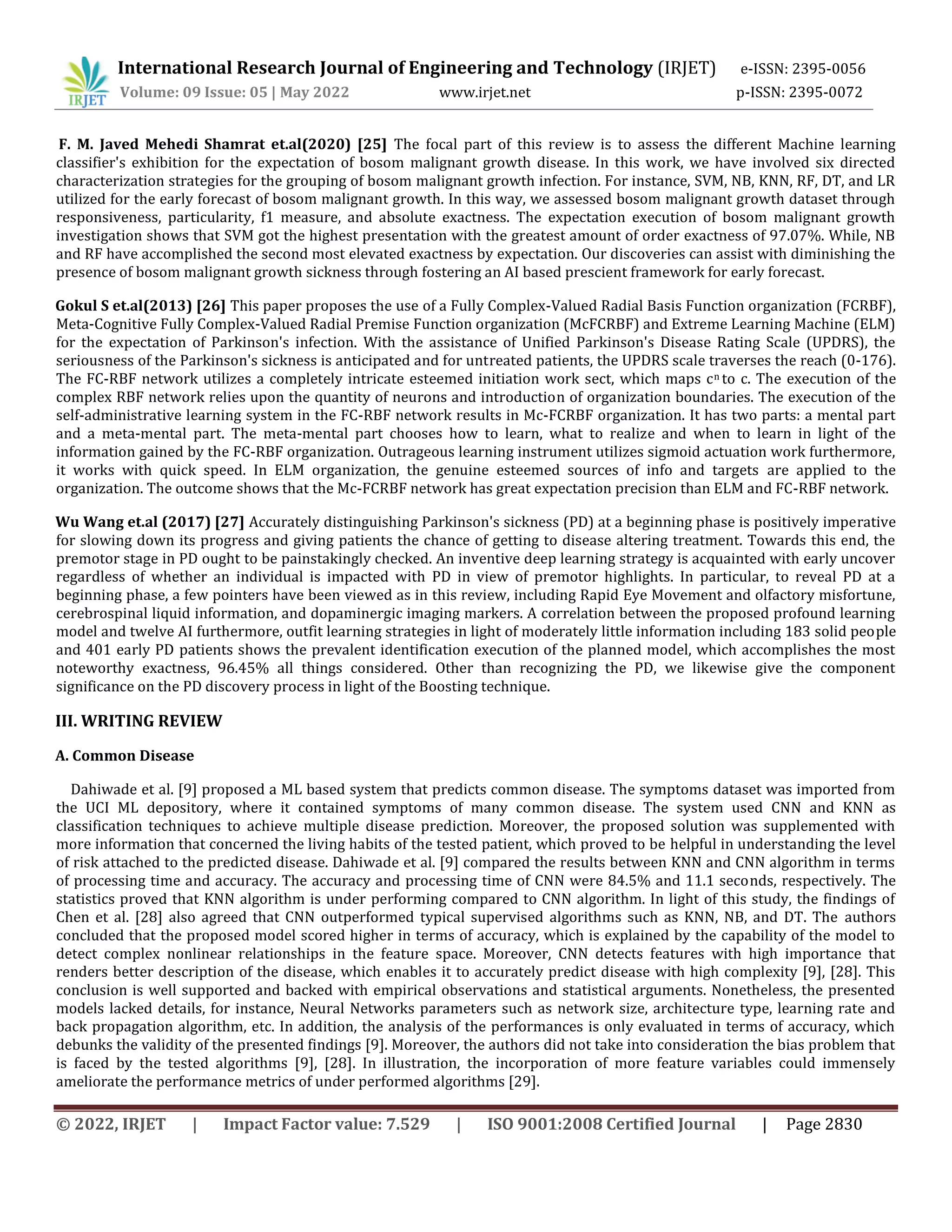 International Research Journal of Engineering and Technology (IRJET) e-ISSN: 2395-0056
Volume: 09 Issue: 05 | May 2022 www.irjet.net p-ISSN: 2395-0072
© 2022, IRJET | Impact Factor value: 7.529 | ISO 9001:2008 Certified Journal | Page 2830
F. M. Javed Mehedi Shamrat et.al(2020) [25] The focal part of this review is to assess the different Machine learning
classifier's exhibition for the expectation of bosom malignant growth disease. In this work, we have involved six directed
characterization strategies for the grouping of bosom malignant growth infection. For instance, SVM, NB, KNN, RF, DT, and LR
utilized for the early forecast of bosom malignant growth. In this way, we assessed bosom malignant growth dataset through
responsiveness, particularity, f1 measure, and absolute exactness. The expectation execution of bosom malignant growth
investigation shows that SVM got the highest presentation with the greatest amount of order exactness of 97.07%. While, NB
and RF have accomplished the second most elevated exactness by expectation. Our discoveries can assist with diminishing the
presence of bosom malignant growth sickness through fostering an AI based prescient framework for early forecast.
Gokul S et.al(2013) [26] This paper proposes the use of a Fully Complex-Valued Radial Basis Function organization (FCRBF),
Meta-Cognitive Fully Complex-Valued Radial Premise Function organization (McFCRBF) and Extreme Learning Machine (ELM)
for the expectation of Parkinson's infection. With the assistance of Unified Parkinson's Disease Rating Scale (UPDRS), the
seriousness of the Parkinson's sickness is anticipated and for untreated patients, the UPDRS scale traverses the reach (0-176).
The FC-RBF network utilizes a completely intricate esteemed initiation work sect, which maps cn to c. The execution of the
complex RBF network relies upon the quantity of neurons and introduction of organization boundaries. The execution of the
self-administrative learning system in the FC-RBF network results in Mc-FCRBF organization. It has two parts: a mental part
and a meta-mental part. The meta-mental part chooses how to learn, what to realize and when to learn in light of the
information gained by the FC-RBF organization. Outrageous learning instrument utilizes sigmoid actuation work furthermore,
it works with quick speed. In ELM organization, the genuine esteemed sources of info and targets are applied to the
organization. The outcome shows that the Mc-FCRBF network has great expectation precision than ELM and FC-RBF network.
Wu Wang et.al (2017) [27] Accurately distinguishing Parkinson's sickness (PD) at a beginning phase is positively imperative
for slowing down its progress and giving patients the chance of getting to disease altering treatment. Towards this end, the
premotor stage in PD ought to be painstakingly checked. An inventive deep learning strategy is acquainted with early uncover
regardless of whether an individual is impacted with PD in view of premotor highlights. In particular, to reveal PD at a
beginning phase, a few pointers have been viewed as in this review, including Rapid Eye Movement and olfactory misfortune,
cerebrospinal liquid information, and dopaminergic imaging markers. A correlation between the proposed profound learning
model and twelve AI furthermore, outfit learning strategies in light of moderately little information including 183 solid people
and 401 early PD patients shows the prevalent identification execution of the planned model, which accomplishes the most
noteworthy exactness, 96.45% all things considered. Other than recognizing the PD, we likewise give the component
significance on the PD discovery process in light of the Boosting technique.
III. WRITING REVIEW
A. Common Disease
Dahiwade et al. [9] proposed a ML based system that predicts common disease. The symptoms dataset was imported from
the UCI ML depository, where it contained symptoms of many common disease. The system used CNN and KNN as
classification techniques to achieve multiple disease prediction. Moreover, the proposed solution was supplemented with
more information that concerned the living habits of the tested patient, which proved to be helpful in understanding the level
of risk attached to the predicted disease. Dahiwade et al. [9] compared the results between KNN and CNN algorithm in terms
of processing time and accuracy. The accuracy and processing time of CNN were 84.5% and 11.1 seconds, respectively. The
statistics proved that KNN algorithm is under performing compared to CNN algorithm. In light of this study, the findings of
Chen et al. [28] also agreed that CNN outperformed typical supervised algorithms such as KNN, NB, and DT. The authors
concluded that the proposed model scored higher in terms of accuracy, which is explained by the capability of the model to
detect complex nonlinear relationships in the feature space. Moreover, CNN detects features with high importance that
renders better description of the disease, which enables it to accurately predict disease with high complexity [9], [28]. This
conclusion is well supported and backed with empirical observations and statistical arguments. Nonetheless, the presented
models lacked details, for instance, Neural Networks parameters such as network size, architecture type, learning rate and
back propagation algorithm, etc. In addition, the analysis of the performances is only evaluated in terms of accuracy, which
debunks the validity of the presented findings [9]. Moreover, the authors did not take into consideration the bias problem that
is faced by the tested algorithms [9], [28]. In illustration, the incorporation of more feature variables could immensely
ameliorate the performance metrics of under performed algorithms [29].
 