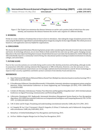 International Research Journal of Engineering and Technology (IRJET) e-ISSN: 2395-0056
Volume: 09 Issue: 05 | May 2022 www.irjet.net p-ISSN: 2395-0072
© 2022, IRJET | Impact Factor value: 7.529 | ISO 9001:2008 Certified Journal | Page 2843
Figure 3. The Triplet Loss minimizes the distance between an anchor and a positive, both of which have the same
identity, and maximizes the distance between the anchor and a negative of a different identity
Firstly we create a database of students that we have to have to attendance , then taking the image of students present in the
class using the RetinaFace algorithm[7] and identifying those images by using the Arcface algorithm[8]. This whole processis
based on a web application and very helpful for organizations.
We choose the Automated Attendance Monitoring System project after considering the demandsofsociety'sday-to-dayneeds
and wants. As technology advances, we are more likely to think outside the box and come up with a game-changing concept.
Education is the most important thing that everyone should obtain because it provides the foundationfora betterlifestyleand
will undoubtedly improve a community's level of living. Our educational system is lacking in student involvement in schools,
colleges, and universities.
Face-to-face security systems are currently being used in sectors like identity protection and banking, although mostly
in conjunction with other existing solutions like fingerprint or SMS verification. However, over the next year or two,
we'll see large multinational corporations use increasingly sophisticated facial biometrics and AI-driven technology to
improve their security capabilities and better protect customers from identity fraud and data loss.
REFERENCES
[1] Hajar Filali Jamal Riffi Adnane Mohamed Mahraz HamidTairi,Multiplefacedetection basedonmachinelearning,978-1-
5386-4396 9/18c 2018 IEEE.
[2] E.Varadharajan,R.Dharani,S.Jeevitha,B.Kavinmathi,IS.Hemalatha,Automatic attendancemanagementsystemusingface
detection, Online International Conference on Green Engineering and Technologies (IC-GET), 978-1-5090-4556-
3/16©2016 IEEE
[3] C.Sridevi, B. Dhivakar, S.Selvakumar, P.Guhan,"FaceDetectionandRecognitionUsingSkinColor",20153rdInternational
Conference on Signal Processing, Communication and Networking (ICSCN).
[4] 4.Shireesha Chintalapati, M.V. Raghunadh, Automated Attendance Management System Based on Face Recognition
Algorithms, 2013 IEEE International Conference on Computational Intelligence and ComputingResearch,978-1-4799-
1597- 2/13/$31.00 ©2013 IEEE.
[5] 5.M. D. Zeiler and R. Fergus. Visualizing and understanding convolutional networks. CoRR, abs/1311.2901, 2013.
[6] 6.C. Szegedy, W. Liu, Y. Jia, P. Sermanet, S. Reed, D. Anguelov, D. Erhan, V. Vanhoucke, and A. Rabinovich. Going deeper
with convolutions. CoRR, abs/1409.4842, 2014.
[7] RetinaFace: A Uniﬁed Embedding for Face Recognition and Clustering, 2015.
[8] ArcFace: Additive Angular Margin Loss for Deep Face Recognition, 2019.
5. WORKING
6. CONCLUSION
7. FUTURE SCOPE
 