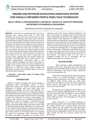 © 2022, IRJET | Impact Factor value: 7.529 | ISO 9001:2008 Certified Journal | Page 2844
INDOOR AND OUTDOOR NAVIGATION ASSISTANCE SYSTEM
FOR VISUALLY IMPAIRED PEOPLE USING YOLO TECHNOLOGY
AKILA S, MONAL S, PRIYADHARSHINI A, SHYAMA M, SARANYA M, ASSISTANT PROFESSOR,
DEPARTMENT OF BIOMEDICAL ENGINEERING
MAHENDRA INSTITUTE OF TECHNOLOGY, NAMAKKAL
-------------------------------------------------------------------------***-----------------------------------------------------------------------
Abstract— Good vision is a priceless gift, but vision loss is
becoming more common these days. To assist blind
individuals, the visual world must be turned into an aural
world capable of informing them about objects and their
spatial placements. Objects recognized in the scene are given
names and then transformed to speech. Everyone deserves to
live freely, even those who are impaired. In recent decades,
technology has focused on empowering disabled people to
have as much control over their lives as possible. In this
paper, an assistive system for the blind is proposed, which
uses YOLO for fast detecting objects within images based on
deep neural networks for reliable detection, and Open CV
under Python to let him know what is around him. The
acquired results suggested that the proposed model was
successful in allowing blind users to move around in an
unknown indoor/outdoor environment using a user
interface. Artificial intelligence was used in this project to
recognize and evaluate items and convey information via
speaker. In the suggested work, we employ darknet YOLO
approaches to tackle the present system problem by
reducing the recognize time of multiple objects in less time
with the best time complexity.
Keywords— Assist Blind, Open CV, Python, Deep
Neural Networks
INTRODUCTION
Millions of people throughout the world struggle to
comprehend their surroundings related to visual
impairment. Despite their ability to discover alternative
techniques to dealing with daily tasks, they have
navigational challenges and also social difficulty. For
example, finding a certain room in an unknown setting is
quite difficult for them. Furthermore, it is difficult for blind
and visually impaired people to tell if someone is speaking
to them or to someone else during a conversation. The
purpose of this research is to investigate the feasibility of
employing the sense of hearing to comprehend visual
objects. The visual and auditory senses are strikingly
similar in that both visible objects and audio sounds could
be spatially localized. Many individuals are unaware that
we are capable of determining its spatial location upon a
sound source simply through hearing with two ears. The
goal of the project is to assist blind persons in navigating
via output of a processor. Object Extraction, Feature
Extraction, and Object Comparison are all part of the
approach used in this project. Artificial intelligence was
used in this project to recognize and evaluate items and
convey information via speaker. In the suggested work, we
employ darknet YOLO approaches to tackle the present
system problem by reducing the recognize time of multiple
objects in less time with the best time complexity. We were
inspired to create this project by the need for navigation
assistance between blind people as well as a broader look
in at advanced technology that is becoming available in
today's environment. Technology is something that exists
to make human tasks easier. As a result, we use solutions
to address the difficulties of visually impaired persons in
this initiative. The project's goal is to aid users in
navigation through the use of technology, and our
engineering profession encourages us to do so.
RELATED WORKS
Many attempts at object identification and
recognition have been performed with deep learning
algorithms like CNN, RCNN, YOLO, and others. A literature
review is undertaken in this study to better understand
some of these algorithms. [1]
Using YOLOv3 and the Berkley Deep Drive dataset,
Aleksa Corovi et al. (2018) developed a method for
detecting traffic participants. This system can recognize
five different object classes (truck, car, traffic signs,
pedestrians, and lights) in various driving circumstances
(snow, overcast and bright sky, fog, and night). The
accuracy rate was 63%. [2]
Smart glasses were applied by Rohini Bharti, et al.
(2019) to assist visually challenged persons. This system
was built using CNN with Tensorflow, a custom Dataset,
OpenCV, and a Raspberry Pi. This system can detect
sixteen different classes. The technology has a 90 percent
accuracy rate. [3]
Omkar Masurekar, et al. (2020) developed an
object detection model to aid visually impaired individuals.
We utilized YOLOv3 and a custom dataset with three
classes (bottle, bus, and mobile). For sound generation,
Google Text To Speech (gtts) is employed. The authors
discovered that recognizing the objects in each frame took
eight seconds and that the accuracy reached was 98
percent. [4]
International Research Journal of Engineering and Technology (IRJET) e-ISSN: 2395-0056
Volume: 09 Issue: 05 | May 2022 www.irjet.net p-ISSN: 2395-0072
 
