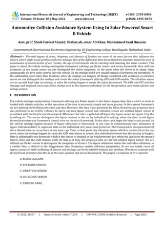 © 2022, IRJET | Impact Factor value: 7.529 | ISO 9001:2008 Certified Journal | Page 2851
Automotive Collision Avoidance System Using In Solar Powered Smart
E-Vehicle
Asst. prof. Shaik Fareed Ahmed, Shabaz ali, omar Ali Khan, Mohammed Saad Hussain
Department of Electrical and Electronics Engineering. ISl Engineering college, Bandlaguda, Hyderabad, India
-------------------------------------------------------------------------------***-------------------------------------------------------------------------
Abstract— Elevated degree of stress, sleepiness and absence of fixation are some of the most factors that influence the
drivers, which might cause gridlock and even mishaps. One of the difficulties that has grabbed the attention inside the area of
examination of counteraction of car crashes, the age of instruments add to checking and assessing the driver conduct. This
paper is about the vehicle mishap anticipation framework utilizing eye flicker sensor and notice framework. Here with the
assistance of eye squint sensor we can distinguish the driver sleepiness. At the point when the driver is in sleepy state,
consequently we have some control over the vehicle. So the mishap which are caused because of tiredness are forestalled. In
the outstanding cases other than tiredness, when the mishaps are happen, all things considered with assistance of vibration
sensor we can distinguish the mishaps and create the notice framework utilizing GPS and GSM module. The vibration sensor
are set up with high edge recurrence, so when the mishap happen it create the notice framework. The GSM and GPS send the
message and longitude and scope of the mishap area to the separate individual. So the recuperation cycle made quicker and
salvage patient.
I. INTRODUCTION
The vehicle mishap counteraction framework utilizing eye flicker sensor is the future degree idea. Since what's in store is
loaded with electric vehicles, so the execution of the idea is extremely simple and more precise. In the current framework
we are utilizing the brilliant protective cap idea. However, this idea is just pertinent for bikes. However, our proposed idea
was pertinent in an electric vehicles. In savvy cap idea liquor sensor and vibration sensor are utilized, liquor sensor is
associated with the bicycle start framework. Whenever the rider is polished off liquor the liquor sensor recognize it by the
breathing air. The sensor distinguish the liquor content in the air by individual breathing, when the rider drank liquor
shrewd protective cap framework doesn't turn on the start framework. So the rider can't begin the bicycle and assault. So
the vehicle mishap happen because of liquor utilization is forestalled. In any case, in commonsense over utilization of
liquor individual didn't in cognizant state so the individual can't wear head protector. The framework is disappointment if
there should arise an occurrence of not wear cap. Then, at that point, the vibration sensor which is associated in the cap
work, when the mishap happen it create the GSM interaction to contact the individual to know him the mishap is happen.
Here is additionally one downside which is the sensor is situated in the head protector just when the cap hit on the ground
forcely, then just the GSM module work. Be that as it may, the proposed idea we are not utilized liquor sensor. We are
utilized eye flicker sensor to distinguish the sleepiness of drivers. The liquor utilization makes the individual oblivious, so
a similar idea is utilized in the sluggishness idea. Sleepiness implies oblivious perspective. So we can nearly cover all
region connected with wellbeing of drivers and mishap can be forestalled without any problem. Whenever contrast with
shrewd head protector idea this is all the more quicker and secure framework. This paper is comprise of five segment
A. BLOCK DIAGRAM
B. EYE BLINK SENSOR
C. VIBRATION SENSOR
D. ULTRSONIC SENSOR
E. ARDUINO NANO,
.
International Research Journal of Engineering and Technology (IRJET) e-ISSN: 2395-0056
Volume: 09 Issue: 05 | May 2022 www.irjet.net p-ISSN: 2395-0072
 