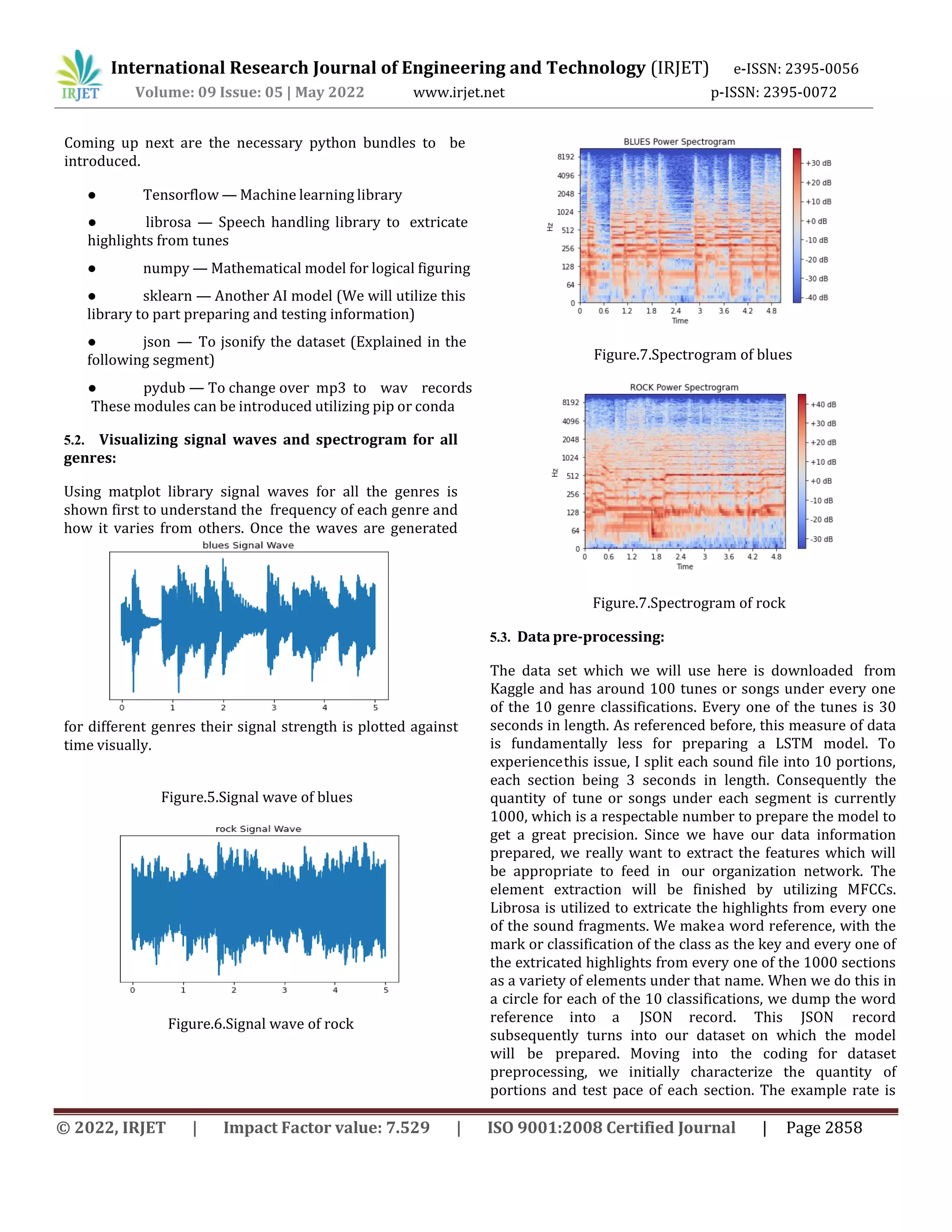 International Research Journal of Engineering and Technology (IRJET) e-ISSN: 2395-0056
Volume: 09 Issue: 05 | May 2022 www.irjet.net p-ISSN: 2395-0072
© 2022, IRJET | Impact Factor value: 7.529 | ISO 9001:2008 Certified Journal | Page 2858
● Tensorflow — Machine learning library
● numpy — Mathematical model for logical figuring
● sklearn — Another AI model (We will utilize this
library to part preparing and testing information)
● json — To jsonify the dataset (Explained in the
following segment)
5.2. Visualizing signal waves and spectrogram for all
genres:
Using matplot library signal waves for all the genres is
shown first to understand the frequency of each genre and
how it varies from others. Once the waves are generated
for different genres their signal strength is plotted against
time visually.
Figure.5.Signal wave of blues
Figure.6.Signal wave of rock
Figure.7.Spectrogram of blues
Figure.7.Spectrogram of rock
5.3. Data pre-processing:
The data set which we will use here is downloaded from
Kaggle and has around 100 tunes or songs under every one
of the 10 genre classifications. Every one of the tunes is 30
seconds in length. As referenced before, this measure of data
is fundamentally less for preparing a LSTM model. To
experiencethis issue, I split each sound file into 10 portions,
each section being 3 seconds in length. Consequently the
quantity of tune or songs under each segment is currently
1000, which is a respectable number to prepare the model to
get a great precision. Since we have our data information
prepared, we really want to extract the features which will
be appropriate to feed in our organization network. The
element extraction will be finished by utilizing MFCCs.
Librosa is utilized to extricate the highlights from every one
of the sound fragments. We makea word reference, with the
mark or classification of the class as the key and every one of
the extricated highlights from every one of the 1000 sections
as a variety of elements under that name. When we do this in
a circle for each of the 10 classifications, we dump the word
reference into a JSON record. This JSON record
subsequently turns into our dataset on which the model
will be prepared. Moving into the coding for dataset
preprocessing, we initially characterize the quantity of
portions and test pace of each section. The example rate is
● librosa — Speech handling library to extricate
highlights from tunes
● pydub — To change over mp3 to wav records
These modules can be introduced utilizing pip or conda
Coming up next are the necessary python bundles to be
introduced.
 