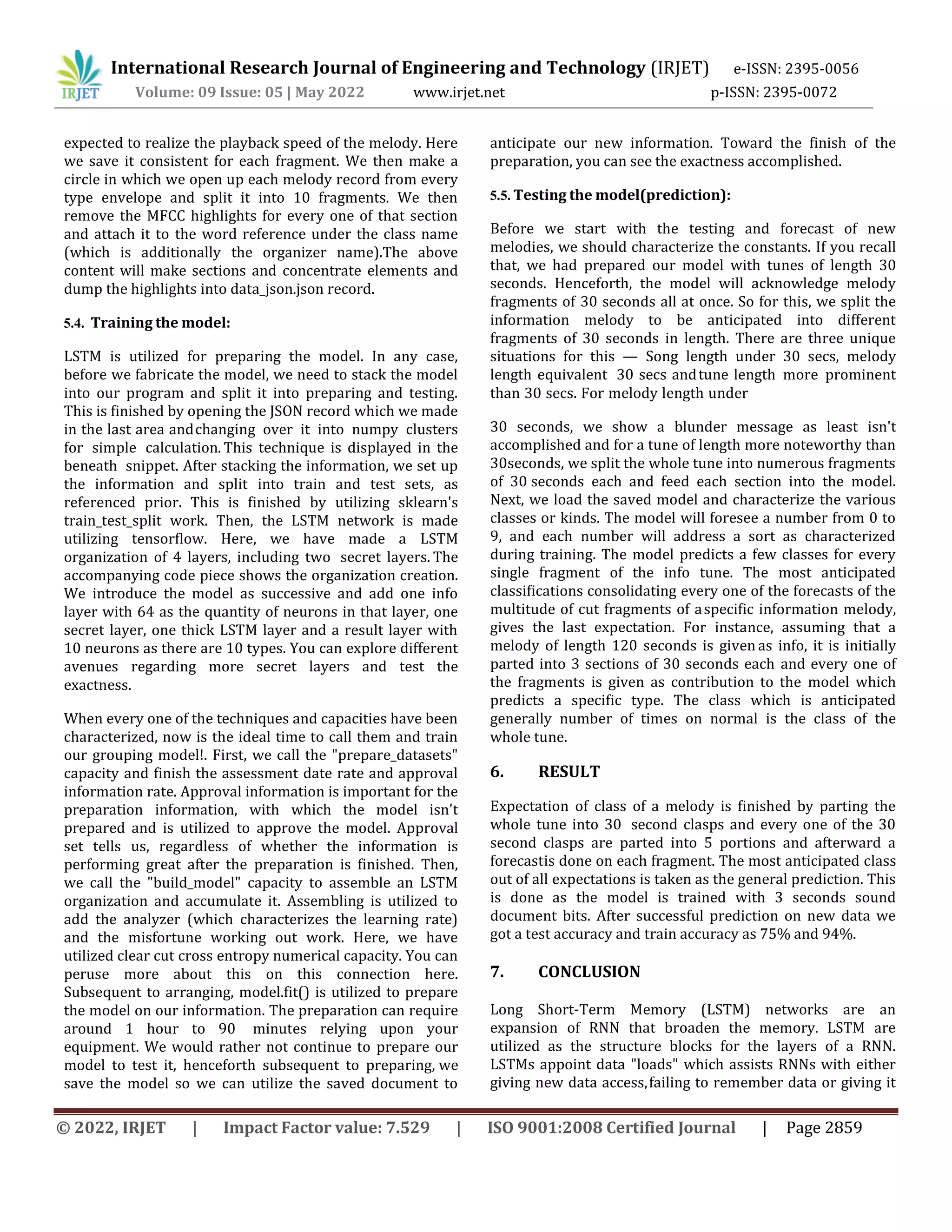 International Research Journal of Engineering and Technology (IRJET) e-ISSN: 2395-0056
Volume: 09 Issue: 05 | May 2022 www.irjet.net p-ISSN: 2395-0072
© 2022, IRJET | Impact Factor value: 7.529 | ISO 9001:2008 Certified Journal | Page 2859
expected to realize the playback speed of the melody. Here
we save it consistent for each fragment. We then make a
circle in which we open up each melody record from every
type envelope and split it into 10 fragments. We then
remove the MFCC highlights for every one of that section
and attach it to the word reference under the class name
(which is additionally the organizer name).The above
content will make sections and concentrate elements and
dump the highlights into data_json.json record.
5.4. Training the model:
LSTM is utilized for preparing the model. In any case,
before we fabricate the model, we need to stack the model
into our program and split it into preparing and testing.
This is finished by opening the JSON record which we made
in the last area andchanging over it into numpy clusters
for simple calculation. This technique is displayed in the
beneath snippet. After stacking the information, we set up
the information and split into train and test sets, as
referenced prior. This is finished by utilizing sklearn's
train_test_split work. Then, the LSTM network is made
utilizing tensorflow. Here, we have made a LSTM
organization of 4 layers, including two secret layers. The
accompanying code piece shows the organization creation.
We introduce the model as successive and add one info
layer with 64 as the quantity of neurons in that layer, one
secret layer, one thick LSTM layer and a result layer with
10 neurons as there are 10 types. You can explore different
avenues regarding more secret layers and test the
exactness.
When every one of the techniques and capacities have been
characterized, now is the ideal time to call them and train
our grouping model!. First, we call the "prepare_datasets"
capacity and finish the assessment date rate and approval
information rate. Approval information is important for the
preparation information, with which the model isn't
prepared and is utilized to approve the model. Approval
set tells us, regardless of whether the information is
performing great after the preparation is finished. Then,
we call the "build_model" capacity to assemble an LSTM
organization and accumulate it. Assembling is utilized to
add the analyzer (which characterizes the learning rate)
and the misfortune working out work. Here, we have
utilized clear cut cross entropy numerical capacity. You can
peruse more about this on this connection here.
Subsequent to arranging, model.fit() is utilized to prepare
the model on our information. The preparation can require
around 1 hour to 90 minutes relying upon your
equipment. We would rather not continue to prepare our
model to test it, henceforth subsequent to preparing, we
save the model so we can utilize the saved document to
anticipate our new information. Toward the finish of the
preparation, you can see the exactness accomplished.
5.5. Testing the model(prediction):
Before we start with the testing and forecast of new
melodies, we should characterize the constants. If you recall
that, we had prepared our model with tunes of length 30
seconds. Henceforth, the model will acknowledge melody
fragments of 30 seconds all at once. So for this, we split the
information melody to be anticipated into different
fragments of 30 seconds in length. There are three unique
situations for this — Song length under 30 secs, melody
length equivalent 30 secs andtune length more prominent
than 30 secs. For melody length under
30 seconds, we show a blunder message as least isn't
accomplished and for a tune of length more noteworthy than
30seconds, we split the whole tune into numerous fragments
of 30 seconds each and feed each section into the model.
Next, we load the saved model and characterize the various
classes or kinds. The model will foresee a number from 0 to
9, and each number will address a sort as characterized
during training. The model predicts a few classes for every
single fragment of the info tune. The most anticipated
classifications consolidating every one of the forecasts of the
multitude of cut fragments of aspecific information melody,
gives the last expectation. For instance, assuming that a
melody of length 120 seconds is given as info, it is initially
parted into 3 sections of 30 seconds each and every one of
the fragments is given as contribution to the model which
predicts a specific type. The class which is anticipated
generally number of times on normal is the class of the
whole tune.
6. RESULT
Expectation of class of a melody is finished by parting the
whole tune into 30 second clasps and every one of the 30
second clasps are parted into 5 portions and afterward a
forecastis done on each fragment. The most anticipated class
out of all expectations is taken as the general prediction. This
is done as the model is trained with 3 seconds sound
document bits. After successful prediction on new data we
got a test accuracy and train accuracy as 75% and 94%.
7. CONCLUSION
Long Short-Term Memory (LSTM) networks are an
expansion of RNN that broaden the memory. LSTM are
utilized as the structure blocks for the layers of a RNN.
LSTMs appoint data "loads" which assists RNNs with either
giving new data access,failing to remember data or giving it
 