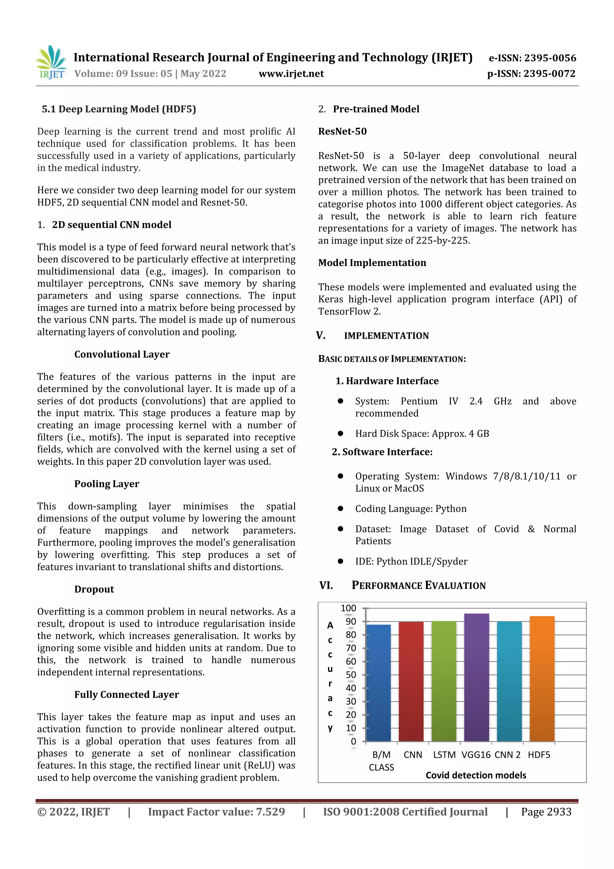 International Research Journal of Engineering and Technology (IRJET) e-ISSN: 2395-0056
Volume: 09 Issue: 05 | May 2022 www.irjet.net p-ISSN: 2395-0072
© 2022, IRJET | Impact Factor value: 7.529 | ISO 9001:2008 Certified Journal | Page 2933
5.1 Deep Learning Model (HDF5)
Deep learning is the current trend and most prolific AI
technique used for classification problems. It has been
successfully used in a variety of applications, particularly
in the medical industry.
Here we consider two deep learning model for our system
HDF5, 2D sequential CNN model and Resnet-50.
1. 2D sequential CNN model
This model is a type of feed forward neural network that's
been discovered to be particularly effective at interpreting
multidimensional data (e.g., images). In comparison to
multilayer perceptrons, CNNs save memory by sharing
parameters and using sparse connections. The input
images are turned into a matrix before being processed by
the various CNN parts. The model is made up of numerous
alternating layers of convolution and pooling.
Convolutional Layer
The features of the various patterns in the input are
determined by the convolutional layer. It is made up of a
series of dot products (convolutions) that are applied to
the input matrix. This stage produces a feature map by
creating an image processing kernel with a number of
filters (i.e., motifs). The input is separated into receptive
fields, which are convolved with the kernel using a set of
weights. In this paper 2D convolution layer was used.
Pooling Layer
This down-sampling layer minimises the spatial
dimensions of the output volume by lowering the amount
of feature mappings and network parameters.
Furthermore, pooling improves the model's generalisation
by lowering overfitting. This step produces a set of
features invariant to translational shifts and distortions.
Dropout
Overfitting is a common problem in neural networks. As a
result, dropout is used to introduce regularisation inside
the network, which increases generalisation. It works by
ignoring some visible and hidden units at random. Due to
this, the network is trained to handle numerous
independent internal representations.
Fully Connected Layer
This layer takes the feature map as input and uses an
activation function to provide nonlinear altered output.
This is a global operation that uses features from all
phases to generate a set of nonlinear classification
features. In this stage, the rectified linear unit (ReLU) was
used to help overcome the vanishing gradient problem.
2. Pre-trained Model
ResNet-50
ResNet-50 is a 50-layer deep convolutional neural
network. We can use the ImageNet database to load a
pretrained version of the network that has been trained on
over a million photos. The network has been trained to
categorise photos into 1000 different object categories. As
a result, the network is able to learn rich feature
representations for a variety of images. The network has
an image input size of 225-by-225.
Model Implementation
These models were implemented and evaluated using the
Keras high-level application program interface (API) of
TensorFlow 2.
V. IMPLEMENTATION
BASIC DETAILS OF IMPLEMENTATION:
1. Hardware Interface
● System: Pentium IV 2.4 GHz and above
recommended
● Hard Disk Space: Approx. 4 GB
2. Software Interface:
● Operating System: Windows 7/8/8.1/10/11 or
Linux or MacOS
● Coding Language: Python
● Dataset: Image Dataset of Covid & Normal
Patients
● IDE: Python IDLE/Spyder
VI. PERFORMANCE EVALUATION
0
10
20
30
40
50
60
70
80
90
100
B/M
CLASS
CNN LSTM VGG16 CNN 2 HDF5
A
c
c
u
r
a
c
y
Covid detection models
 