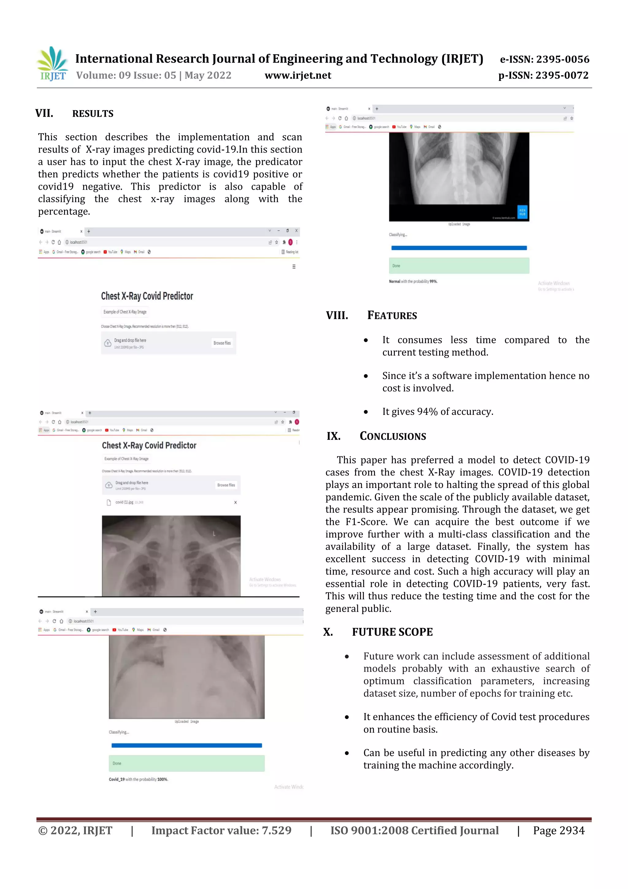 International Research Journal of Engineering and Technology (IRJET) e-ISSN: 2395-0056
Volume: 09 Issue: 05 | May 2022 www.irjet.net p-ISSN: 2395-0072
© 2022, IRJET | Impact Factor value: 7.529 | ISO 9001:2008 Certified Journal | Page 2934
VII. RESULTS
This section describes the implementation and scan
results of X-ray images predicting covid-19.In this section
a user has to input the chest X-ray image, the predicator
then predicts whether the patients is covid19 positive or
covid19 negative. This predictor is also capable of
classifying the chest x-ray images along with the
percentage.
VIII. FEATURES
 It consumes less time compared to the
current testing method.
 Since it’s a software implementation hence no
cost is involved.
 It gives 94% of accuracy.
IX. CONCLUSIONS
This paper has preferred a model to detect COVID-19
cases from the chest X-Ray images. COVID-19 detection
plays an important role to halting the spread of this global
pandemic. Given the scale of the publicly available dataset,
the results appear promising. Through the dataset, we get
the F1-Score. We can acquire the best outcome if we
improve further with a multi-class classification and the
availability of a large dataset. Finally, the system has
excellent success in detecting COVID-19 with minimal
time, resource and cost. Such a high accuracy will play an
essential role in detecting COVID-19 patients, very fast.
This will thus reduce the testing time and the cost for the
general public.
X. FUTURE SCOPE
 Future work can include assessment of additional
models probably with an exhaustive search of
optimum classification parameters, increasing
dataset size, number of epochs for training etc.
 It enhances the efficiency of Covid test procedures
on routine basis.
 Can be useful in predicting any other diseases by
training the machine accordingly.
 