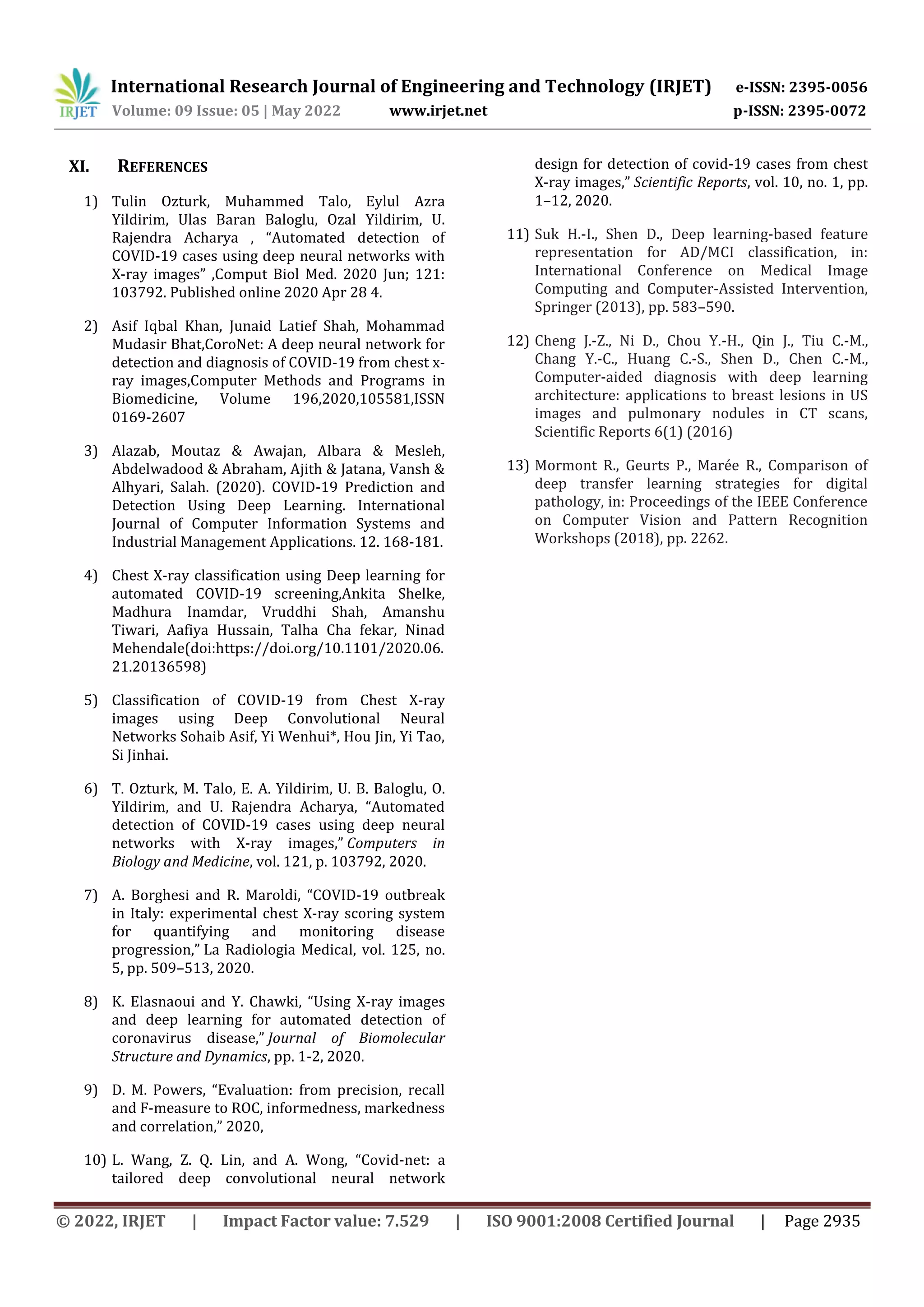 International Research Journal of Engineering and Technology (IRJET) e-ISSN: 2395-0056
Volume: 09 Issue: 05 | May 2022 www.irjet.net p-ISSN: 2395-0072
© 2022, IRJET | Impact Factor value: 7.529 | ISO 9001:2008 Certified Journal | Page 2935
XI. REFERENCES
1) Tulin Ozturk, Muhammed Talo, Eylul Azra
Yildirim, Ulas Baran Baloglu, Ozal Yildirim, U.
Rajendra Acharya , “Automated detection of
COVID-19 cases using deep neural networks with
X-ray images” ,Comput Biol Med. 2020 Jun; 121:
103792. Published online 2020 Apr 28 4.
2) Asif Iqbal Khan, Junaid Latief Shah, Mohammad
Mudasir Bhat,CoroNet: A deep neural network for
detection and diagnosis of COVID-19 from chest x-
ray images,Computer Methods and Programs in
Biomedicine, Volume 196,2020,105581,ISSN
0169-2607
3) Alazab, Moutaz & Awajan, Albara & Mesleh,
Abdelwadood & Abraham, Ajith & Jatana, Vansh &
Alhyari, Salah. (2020). COVID-19 Prediction and
Detection Using Deep Learning. International
Journal of Computer Information Systems and
Industrial Management Applications. 12. 168-181.
4) Chest X-ray classification using Deep learning for
automated COVID-19 screening,Ankita Shelke,
Madhura Inamdar, Vruddhi Shah, Amanshu
Tiwari, Aafiya Hussain, Talha Cha fekar, Ninad
Mehendale(doi:https://doi.org/10.1101/2020.06.
21.20136598)
5) Classification of COVID-19 from Chest X-ray
images using Deep Convolutional Neural
Networks Sohaib Asif, Yi Wenhui*, Hou Jin, Yi Tao,
Si Jinhai.
6) T. Ozturk, M. Talo, E. A. Yildirim, U. B. Baloglu, O.
Yildirim, and U. Rajendra Acharya, “Automated
detection of COVID-19 cases using deep neural
networks with X-ray images,” Computers in
Biology and Medicine, vol. 121, p. 103792, 2020.
7) A. Borghesi and R. Maroldi, “COVID-19 outbreak
in Italy: experimental chest X-ray scoring system
for quantifying and monitoring disease
progression,” La Radiologia Medical, vol. 125, no.
5, pp. 509–513, 2020.
8) K. Elasnaoui and Y. Chawki, “Using X-ray images
and deep learning for automated detection of
coronavirus disease,” Journal of Biomolecular
Structure and Dynamics, pp. 1-2, 2020.
9) D. M. Powers, “Evaluation: from precision, recall
and F-measure to ROC, informedness, markedness
and correlation,” 2020,
10) L. Wang, Z. Q. Lin, and A. Wong, “Covid-net: a
tailored deep convolutional neural network
design for detection of covid-19 cases from chest
X-ray images,” Scientific Reports, vol. 10, no. 1, pp.
1–12, 2020.
11) Suk H.-I., Shen D., Deep learning-based feature
representation for AD/MCI classification, in:
International Conference on Medical Image
Computing and Computer-Assisted Intervention,
Springer (2013), pp. 583–590.
12) Cheng J.-Z., Ni D., Chou Y.-H., Qin J., Tiu C.-M.,
Chang Y.-C., Huang C.-S., Shen D., Chen C.-M.,
Computer-aided diagnosis with deep learning
architecture: applications to breast lesions in US
images and pulmonary nodules in CT scans,
Scientific Reports 6(1) (2016)
13) Mormont R., Geurts P., Marée R., Comparison of
deep transfer learning strategies for digital
pathology, in: Proceedings of the IEEE Conference
on Computer Vision and Pattern Recognition
Workshops (2018), pp. 2262.
 