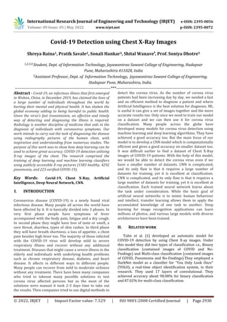 International Research Journal of Engineering and Technology (IRJET) e-ISSN: 2395-0056
Volume: 09 Issue: 05 | May 2022 www.irjet.net p-ISSN: 2395-0072
© 2022, IRJET | Impact Factor value: 7.529 | ISO 9001:2008 Certified Journal | Page 2930
Covid-19 Detection using Chest X-Ray Images
Shreya Raina1, Pratik Savale2, Sonali Hankar3, Shital Wanave4
, Prof. Soniya Dhotre5
1,2,3,4 Student, Dept. of Information Technology, Jayawantrao Sawant College of Engineering, Hadapsar
Pune, Maharashtra 411028, India
5Assistant Professor, Dept. of Information Technology, Jayawantrao Sawant College of Engineering,
Hadapsar Pune, Maharashtra, India.
---------------------------------------------------------------------***---------------------------------------------------------------------
Abstract - Covid-19, an infectious illness that first emerged
in Wuhan, China, in December 2019, has claimed the lives of
a large number of individuals throughout the world by
hurting their mental and physical health. It has shaken the
global economy adding to being harmful to public health.
Given the virus's fast transmission, an effective and timely
way of detecting and diagnosing the illness is required.
Radiology is another discipline of medicine that aids in the
diagnosis of individuals with coronavirus symptoms. Our
work intends to carry out the task of diagnosing the disease
using radiography pictures of the human chest, with
inspiration and understanding from numerous studies. The
purpose of this work was to show how deep learning can be
used to achieve great accuracy. COVID-19 detection utilising
X-ray images of the chest. The research comprised the
training of deep learning and machine learning classifiers
using publicly accessible X-ray pictures (1583 healthy, 4292
pneumonia, and 225 verified COVID-19).
Key Words: Covid-19, Chest X-Ray, Artificial
Intelligence, Deep Neural Network, CNN.
I. INTRODUCTION
Coronavirus disease (COVID-19) is a newly found viral
infectious disease. Many people all across the world have
been affected by it. It is basically divided into 3 phases. In
very first phase people have symptoms of fever
accompanied with the body pain, fatigue and a dry cough.
In second phase they might have loss of taste or smell, a
sore throat, diarrhea, types of skin rashes. In third phase
they will have breath shortness, a loss of appetite, a chest
pain besides high fever too. The majority of those infected
with the COVID-19 virus will develop mild to severe
respiratory illness and recover without any additional
treatment. Diseases that might cause a severe illness in the
elderly and individuals with underlying health problems
such as chronic respiratory disease, diabetes, and heart
disease. It affects in different ways to different people.
Many people can recover from mild to moderate sickness
without any treatment. There have been many companies
who tried to takeout many possible solutions to test
corona virus affected persons but as the most of the
solutions were manual it took 2-3 days time to take out
the results. Then companies tried to use digital methods to
detect the corona virus. As the number of corona virus
patients had been increasing day by day, we needed a fast
and an efficient method to diagnose a patient and where
Artificial Intelligence is the best solution for diagnosis. ML
is useful it can give a set of images together and the more
accurate results too. Only once we need to train our model
on a dataset and we can then use it for corona virus
classification. Many people across the globe have
developed many models for corona virus detection using
machine learning and deep learning algorithms. They have
achieved a good accuracy too. But the main focus of our
model is to develop a CNN model which is computationally
efficient and gives a good accuracy on smaller dataset too.
It was difficult earlier to find a dataset of Chest X-Ray
images of COVID-19 patients. With the help of this model,
we would be able to detect the corona virus even if we
have a smaller number of datasets. CNN is complicated,
and its only flaw is that it requires a large number of
datasets for training, yet it is excellent at classification.
CNN is complicated, and its only flaw is that it requires a
large number of datasets for training, yet it is excellent at
classification. Each trained neural network learns about
the task under consideration. While the basic goal of
artificial neural networks is to mimic human behaviour
and intellect, transfer learning allows them to apply the
accumulated knowledge of one task to another. Deep
learning for image recognition applications can learn
millions of photos, and various large models with diverse
architectures have been trained.
II. RELATED WORK
Tulin et al. [1] developed an automatic model for
COVID-19 detection by using Chest X-ay images. Under
this model they did two types of classification i.e., Binary
classification (contained images of COVID and No-
Findings) and Multi-class classification (contained images
of COVID, Pneumonia and No-Findings).They employed a
DarkNet model as a classifier for "You Only Look Once"
(YOLO), a real-time object identification system, in their
research. They used 17 layers of convolutional. They
achieved accuracy about 98.08% for binary classification
and 87.02% for multi-class classification.
 