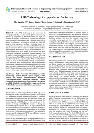 International Research Journal of Engineering and Technology (IRJET) e-ISSN: 2395-0056
Volume: 09 Issue: 05 | May 2022 www.irjet.net p-ISSN: 2395-0072
© 2022, IRJET | Impact Factor value: 7.529 | ISO 9001:2008 Certified Journal | Page 2948
RFID Technology: An Upgradation for Society
Ms. Sreetha E S1, Sanjay Shaju2, Shone Antony3, Jinisha P4, Manukarthik P M5
1Assistant Professor at Sahrdaya College of Engineering and Technology
2-5Students at Sahrdaya College of Engineering and Technology
---------------------------------------------------------------------***---------------------------------------------------------------------
Abstract - The RFID technology is the one which is
emerging day by day and also as of its efficiency is increasing
the rate of acceptance of the RFID systems are high. The
Internet of Things is a collection of capable and intelligent
gadgets that are context-aware and connected according to
system requirements everywhere around us. Wearable
gadgets, metering devices, and environmental sensors are
among these devices. As the association of the RFID with these
IOT devices makes it more usefulandalsotheimplementations
of these system in society will alsogetincreased. ChiplessRFID,
a new innovation in RFID, makes it even easier. The RFID
chipless tag can be used to make the purpose of where it can
be applied easy while also increasing the system’s efficiency.
The importance of the IOT devices is also shown in the paper.
For the society to meet its needs the RFID based system is
needed as it can be the one which will help to overcome the
issues prevailing in the existingsystems. Theefficiencywhichis
considered as the impact factor among society gets increased
every time when the upgradation of the RFID tag along with
the IOT devices. Also a sample system where RFID can be used
is shown in the paper along with a diagram.
Key Words: Radio-Frequency Identification, Global
Positioning System, Liquid Crystal Display, Global
System for Mobile communication, European
Telecommunications Standards Institute, Federal
Communication Commission, Geographical correlation-
based RF-data Collection, Ultra High Frequency,General
Packet Radio Service, Near Field Communication
1. INTRODUCTION
The existence of IoT in conjunction with RFID tags can be
investigated, and the implementation system can be applied
to a wide range of tasks. Because the Internet of Things is
the third great invention in the world of information and
communication. It has had a huge impact on humanity. The
future depends on RFID plays an important part in the
Internet of Things world [1]. The Internet of Things has
attracted many researchers due to its rapid advancement,
and the implementationofmanysuchIoT-basedsystems can
be made easier by combining other fields of technology.
However, the challenges continue to open a new window for
research and development of RFID and IoT-based systems
and their implementations [12].
As day by day the technology is emerging and this leads to
the development of solutions to the existing problems in the
field of RFID. The application of IoT is growing across all
industries, including health care. For example, a cardiac
monitor in an ICU can collect and transmit patient data to
clinicians without the need for manual intervention,
potentially saving patients’ lives with minimal human
participation. The goal of these devices is for them to beable
to process information, self-configure, and make decisions
based on the settings in which they are utilised. RFID has
been around for a long time and is utilised in a variety of
everyday applications due to its ease of usage.Inthemodern
information and communication era, collaboration and the
Internet of Things make it more stable.
2. EXISTING SYSTEM
The existing system which commonly uses are the barcodes
and the QR codes which is also easy to use but haslimitations
too. These systems are ineffective because the QR code
system must be able to process acertainnumberofcodesina
specific amount of time, and the scanner must be able to
recognize these codes over a short distance[13][14]. This
makes it more difficult to execute across a vast area and to
ensure that it is effective for a large number of users. In
comparison to these RFID tags, they have a significantly
longer delay. The current method is unrelated to
sophisticated technological sectors, and many of these
actions are ineffective. As the readingrangeofthebarcodesis
low and also the reader has to be in direct line of the barcode
to obtain the information in it. The implementation of these
systems where the count of the user is high will lead to the
collapse of the entire system. Also the time taken for each
customer will make the queue large.
3. WORKING OF RFID TAG
The RFID tag is the main one which communicates with the
reader. Antennas communicate with the RFID reader, and
the information is stored on a circuit board. For
identification, each RFID tag has a unique identity.RFIDtags
with an IC chip are a well-known and widely used
technology [12]. Chipless RFID can be a great way to solve
these problems while also improving the RFID system’s
performance. In a chipless RFID system, the reflected signal
from the chipless tag varies depending on the tag’s
electromagnetic parameters. The Control block is the one
where the data from the RFID tag is analyzed and processed.
From the reader the system can be connected to a database
where the details of the tag can be stored and can control its
function. RFID tags have the ability to retain data that canbe
 