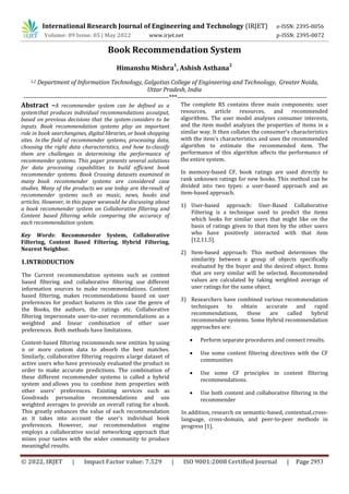 International Research Journal of Engineering and Technology (IRJET) e-ISSN: 2395-0056
Volume: 09 Issue: 05 | May 2022 www.irjet.net p-ISSN: 2395-0072
© 2022, IRJET | Impact Factor value: 7.529 | ISO 9001:2008 Certified Journal | Page 2953
Himanshu Mishra
1
, Ashish Asthana
2
1,2 Department of Information Technology, Galgotias College of Engineering and Technology, Greater Noida,
Uttar Pradesh, India
--------------------------------------------------------------------***----------------------------------------------------------------------
Abstract –A recommender system can be defined as a
systemthat produces individual recommendations asoutput,
based on previous decisions that the system considers to be
inputs. Book recommendation systems play an important
role in book searchengines, digital libraries, or book shopping
sites. In the field of recommender systems, processing data,
choosing the right data characteristics, and how to classify
them are challenges in determining the performance of
recommender systems. This paper presents several solutions
for data processing capabilities to build efficient book
recommender systems. Book Crossing datasets examined in
many book recommender systems are considered case
studies. Many of the products we use today are theresult of
recommender systems such as music, news, books and
articles. However, in this paper wewould be discussing about
a book recommender system on Collaborative filtering and
Content based filtering while comparing the accuracy of
each recommendation system.
Key Words: Recommender System, Collaborative
Filtering, Content Based Filtering, Hybrid Filtering,
Nearest Neighbor.
1.INTRODUCTION
The Current recommendation systems such as content
based filtering and collaborative filtering use different
information sources to make recommendations. Content
based filtering, makes recommendations based on user
preferences for product features in this case the genre of
the Books, the authors, the ratings etc. Collaborative
filtering impersonate user-to-user recommendations as a
weighted and linear combination of other user
preferences. Both methods have limitations.
Content-based filtering recommends new entities byusing
n or more custom data to absorb the best matches.
Similarly, collaborative filtering requires alarge dataset of
active users who have previously evaluated the product in
order to make accurate predictions. The combination of
these different recommender systems is called a hybrid
system and allows you to combine item properties with
other users' preferences. Existing services such as
Goodreads personalize recommendations and use
weighted averages to provide an overall rating for abook.
This greatly enhances the value of each recommendation
as it takes into account the user's individual book
preferences. However, our recommendation engine
employs a collaborative social networking approach that
mixes your tastes with the wider community to produce
meaningful results.
The complete RS contains three main components: user
resources, article resources, and recommended
algorithms. The user model analyzes consumer interests,
and the item model analyzes the properties of items in a
similar way. It then collates the consumer's characteristics
with the item's characteristics and uses the recommended
algorithm to estimate the recommended item. The
performance of this algorithm affects the performance of
the entire system.
In memory-based CF, book ratings are used directly to
rank unknown ratings for new books. This method can be
divided into two types: a user-based approach and an
item-based approach.
1) User-based approach: User-Based Collaborative
Filtering is a technique used to predict the items
which looks for similar users that might like on the
basis of ratings given to that item by the other users
who have positively interacted with that item
[12,11,5].
2) Item-based approach: This method determines the
similarity between a group of objects specifically
evaluated by the buyer and the desired object. Items
that are very similar will be selected. Recommended
values are calculated by taking weighted average of
user ratings for the same object.
3) Researchers have combined various recommendation
techniques to obtain accurate and rapid
recommendations, these are called hybrid
recommender systems. Some Hybrid recommendation
approaches are:
 Perform separate procedures and connect results.
 Use some content filtering directives with the CF
communities
 Use some CF principles in content filtering
recommendations.
 Use both content and collaborative filtering in the
recommender
In addition, research on semantic-based, contextual,cross-
language, cross-domain, and peer-to-peer methods in
progress [1].
Book Recommendation System
 