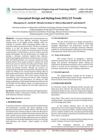 International Research Journal of Engineering and Technology (IRJET) e-ISSN: 2395-0056
Volume: 09 Issue: 05 | May 2022 www.irjet.net p-ISSN: 2395-0072
© 2022, IRJET | Impact Factor value: 7.529 | ISO 9001:2008 Certified Journal | Page 2993
Conceptual Design and Styling from 2022/23 Trends
Dhanapriya G1, Aarthi R2, Mirudu Varshini G3, Dhivya Bharathi K4 and Sneha R5
1Assistant professor at Department of Fashion technology, Bannari Amman Institute of Technology,
Sathyamangalam, Erode District Tamil Nadu, India.
2Final Year Students, Department of Fashion Technology, Bannari Amman Institute of Technology,
Sathyamangalam, Erode District Tamil Nadu, India.
---------------------------------------------------------------------***---------------------------------------------------------------------
Abstract - Conceptual clothing and conceptual fashionare
similar terms but have different meanings. Conceptual
clothing refers to the highly artistic clothing, which are
confined to catwalks. While Conceptual fashion refers to
wearable clothes of commercial value. The key to conceptual
fashion is to find the balance between creativity and
commerciality. For us, clothes are the primary form of visual
communication. It will indicate a person’s culture, personal
beliefs and thoughts. The aim of this project is to design and
develop a knitwear collection inspired from Animism,
Embracing Frugality, Maximalism and Renaissance concepts.
After the COVID pandemic, the consumer mindset has been
greatly altered. Some people wanted to explore the world
while some want to reminiscent of the good old days. Some
wanted to focus on their inner self while some wanted to
cherish the present moment. Through our research, we
analysed people’s lifestyle and preferences. We found out that
people are willing to try concept-inspired clothing. Most of
them prefer pastel colours, neutraltonesand darkshadesthan
their bright counterparts. Since these colours provide the
versatility for most occasions and seasons. After analysing
consumer lifestyles and preferences, we started out with
design explorations. Initialsampledevelopment willbecarried
out through CLO 3D software. Hence, our project focuses on
developing a concept inspired S/S and A/W collection for
women.
Key Words: Animism fashion, Embracing Frugality fashion,
Maximalism fashion, Renaissance fashion, S/S collection,
A/W collection, Women’s knitwear
Paper Type: Qualitative research
1. INTRODUCTION
To develop a knitwear collection inspired from Maximalism
and Renaissance concepts. The initial sampling of the
garments will be done in CLO3D software. We derived the
concept from the customer study we conducted. We took an
inspiration which are retable tothechosenconcept.Then we
have created concept board, inspiration board and mood
board. We carried out design exploration process and fabric
sampling. From the design exploration process,wechosethe
final garments and created initial samples in CLO3D
software
1.1 Aim and objective:
The aim of the project is to design and develop a
knitwear collection inspired from Animism, Embracing
Frugality, Maximalism and Renaissance concept. The
objective of the project is to develop a knitwear collection
suitable for women during the A/W season initial sampling
of the garments will be done in CLO 3D software.
1.2 Scope of the project:
This project focuses on designing a knitwear
collection inspired from SS and AW 22/23 trends. After the
design and garment development phase, styling the
collection for promotional activities is also carried out. This
project is carried out for launching a collection to meet
consumer requirements as per company expectations.
1.3 Intended approach:
The implementation strategy for the project is
developing portfolio boards based on data acquired from
brand research, trend research and survey.
2. LITERATURE REVIEW
For literature review, the following articles, journals and
blogs have been referred. The literature briefs about the
conceptual design process, Animism, Embracing Frugality,
Maximalism influence and renaissance influence onmodern
day fashion.
Fatma Mete, “The creative role of sources of inspiration in
clothing design”, International Journal of Clothing Science
and Technology (July 2006).
In the fashion industry, there are two basic
approaches to the creative apparel design process. The first
method is the material, the fabric-inspired clothing design
process. Another method is the conceptual garment design
process, which includes some themes drawn from theworld
of art, nature or products.
Joe and Yu, “Creation of conceptual fashion design process
model”, J Fashion Technol Textile Eng (2018).
The conceptual approach of adopting
interdisciplinary methodologies in material production can
 