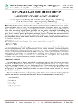 International Research Journal of Engineering and Technology (IRJET) e-ISSN: 2395-0056
Volume: 09 Issue: 05 | May 2022 www.irjet.net p-ISSN: 2395-0072
© 2022, IRJET | Impact Factor value: 7.529 | ISO 9001:2008 Certified Journal | Page 3031
DEEP LEARNING BASED BRAIN STROKE DETECTION
Dr.K.KALAISELVI 1, SATHYASRI R2, SAUMYA V3, SIVAPRIYA S4
1 Associate Professor Department of ECE, Hindusthan College of Engineering and Technology.
2, 3, 4 UG Students, Hindusthan College of Engineering and Technology.
-----------------------------------------------------------------------***----------------------------------------------------------------
ABSTRACT: Machine learning has been used to evaluate medical data sets for decades. One of the most common
ailments among the elderly is stroke. The representation approach of these images is often used to diagnose
stroke early. Deep learning technology has recently gained traction in a variety of fields, including computer
vision, image identification, natural language processing, and, most notably, radiography. Using CNN and deep
learning models, this study seeks to diagnose brain stroke images. The suggested method uses a Convolutional
neural network to classify brain stroke images into normal and pathological categories. The best algorithm for all
classification processes is the convolutional neural network. We discovered that deep learning models are not
only useful for non-medical images but also provide accurate results in medical image diagnostics, particularly in
the detection of brain stroke.
KEYWORDS: Stroke detection, Computer vision, Image recognition, Deep learning, CNN
1. INTRODUCTION
Deep learning is a type of machine learning that teaches computers to mimic human behaviour. It is also known as
deep structured learning and is part of a larger family of machine learning approaches based on representation
learning and artificial neural networks. The majority of modern deep learning models are built on artificial neural
networks, notably convolutional neural networks (CNNs), though they can also include propositional formulas or
latent variables structured layer-wise in deep generative models like nodes in deep belief networks. So that by
using CNN method it is possible to achieve the most accurate method of detecting brain stroke. With earliest
detection of stroke, it is possible to treat the stroke and to reduce death rate.
2. PROPOSED METHOD
Deep Learning is a subset of Machine Learning that uses algorithms to process data and construct abstractions
or replicate the thinking process. Deep Learning (DL) uses layered algorithms to process data, recognise human
speech, and visually assess objects. Each layer sends data to the next, with the output of the previous layer serving
as input to the next. In a network, the input layer is the first and the output layer is the last. The layers that exist
between the two are known as hidden layers. Typically, each layer is a simple, uniform algorithm with only one
type of activation function.
A Convolutional Neural Network is a Deep Learning system that can take in an image as input, assign priority
to various aspects/objects in the image, and differentiate between them. CNN apparently uses four layers:
1. Convolution layer
2.Pooling layer
3.Flattern layer
4.Fully connected layer
 