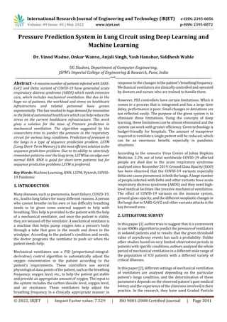 International Research Journal of Engineering and Technology (IRJET) e-ISSN: 2395-0056
Volume: 09 Issue: 05 | May 2022 www.irjet.net p-ISSN: 2395-0072
© 2022, IRJET | Impact Factor value: 7.529 | ISO 9001:2008 Certified Journal | Page 3041
Pressure Prediction System in Lung Circuit using Deep Learning and
Machine Learning
Dr. Vinod Wadne, Onkar Wanve, Anjali Singh, Yash Hanabar, Siddhesh Wable
UG Student, Department of Computer Engineering,
JSPM’s Imperial College of Engineering & Research, Pune, India
--------------------------------------------------------------------***---------------------------------------------------------------------
Abstract -A massive numberofpatientsinfectedwithSARS-
CoV2 and Delta variant of COVID-19 have generated acute
respiratory distress syndrome (ARDS) which needs intensive
care, which includes mechanical ventilation. But due to the
huge no of patients, the workload and stress on healthcare
infrastructure and related personnel have grown
exponentially. Thishasresultedinhugedemandfor innovation
in the field of automated healthcare whichcanhelpreducethe
stress on the current healthcare infrastructure. This work
gives a solution for the issue of Pressure prediction in
mechanical ventilation. The algorithm suggested by the
researchers tries to predict the pressure in the respiratory
circuit for various lung conditions. Prediction of pressure in
the lungs is a type of sequence prediction problem. LSTM
(Long Short-Term Memory) is themostefficientsolutiontothe
sequence prediction problem. Due to its ability to selectively
remember patterns over the long term, LSTMhasanedgeover
normal RNN. RNN is good for short-term patterns but for
sequence prediction problems LSTM is preferred.
Key Words: Machine Learning, RNN, LSTM, Pytorch,COVID-
19 Pandemic
1. INTRODUCTION
Many diseases, such as pneumonia, heart failure, COVID-19,
etc., lead to lung failure for many different reasons. A person
who cannot breathe on his own or has difficulty breathing
needs to be given some external support to help with
breathing. This help is provided to the patient with the help
of a mechanical ventilator, and once the patient is stable,
they are weaned off the ventilator.Amechanical ventilatoris
a machine that helps pump oxygen into a person’s body
through a tube that goes in the mouth and down to the
windpipe. According to the patient's condition and needs,
the doctor programs the ventilator to push air when the
patient needs help.
Mechanical ventilators use a PID (proportional-integral-
derivative) control algorithm to automatically adjust the
oxygen concentration in the patient according to the
patient's requirements. These controllers use several
physiological data pointsofthepatient,suchasthebreathing
frequency, oxygen level, etc., to help the patient get stable
and provide an appropriate amount of oxygen. The input to
the system includes the carbon dioxide level, oxygen level,
and air resistance. These ventilators help adjust the
breathing frequency in a clinically appropriate manner in
response to the changes in thepatient'sbreathingfrequency.
Mechanical ventilators are clinicallycontrolledandoperated
by doctors and nurses who are trained to handle them.
However, PID controllers have certain limitations. When it
comes to a process that is integrated and has a large time
delay, performance is poor. Small changes or deviations are
not reflected easily. The purpose of the given system is to
eliminate these limitations. Using the concepts of deep
learning, these limitations can be almost eliminated and the
system can work with greater efficiency. Giventechnologyis
budget-friendly for hospitals. The amount of manpower
required to ventilate a single patient will be reduced, which
can be an enormous benefit, especially in pandemic
situations.
According to the resource Virus Centre of Johns Hopkins
Medicine, 2.2% out of total worldwide COVID-19 affected
people are died due to the acute respiratory syndrome
analyzed since November 2019.GroundGlassOpacity(GGO)
has been observed that the COVID-19 variants especially
delta one cause pneumonia inboththelungs.Alargenumber
of people infected with Delta and other variants have acute
respiratory distress syndrome (ARDS) and they need high-
level medical facilities like invasive mechanical ventilation.
The effect of COVID-19 variants on the immune system,
ground-glass opacity, and the differentneoplasticchangesin
the lungs due to SARS-CoV2 and other variants attacksisthe
key focused area.
2. LITERATURE SURVEY
In this paper [1] author tries to suggest that it is convenient
to use HMMs algorithm to predict the pressureofventilators
in sedated patients and to results that the given threshold
value of asynchrony events has such a probability. Unlike
other studies based on very limited observation periods in
patients with specificconditions,authorsanalyzedthe whole
period of mechanical ventilation in a different wide range of
the population of ICU patients with a different variety of
critical illnesses.
In this paper [2], different settings of mechanical ventilation
of ventilators are analysed depending on the particular
patient's lungs condition, and the determination of these
parameters depends on the observed patient's past medical
history and the experience of the clinicians involved in their
practice. In the research, they have used Graded Particle
 