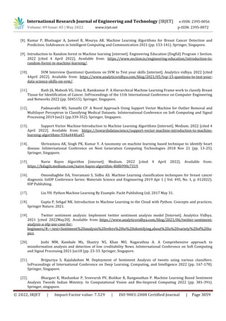 International Research Journal of Engineering and Technology (IRJET) e-ISSN: 2395-0056
Volume: 09 Issue: 05 | May 2022 www.irjet.net p-ISSN: 2395-0072
© 2022, IRJET | Impact Factor value: 7.529 | ISO 9001:2008 Certified Journal | Page 3059
[8]. Kumar P, Bhatnagar A, Jameel R, Mourya AK. Machine Learning Algorithms for Breast Cancer Detection and
Prediction. InAdvances in Intelligent Computing and Communication 2021 (pp. 133-141). Springer, Singapore.
[9]. Introduction to Random forest in Machine learning [internet]. Engineering Education (EngEd) Program ‫׀‬ Section.
2022 [cited 4 April 2022]. Available from: https://www.section.io/engineering-education/introduction-to-
random-forest-in-machine-learning/.
[10]. SVM Interview Questions‫׀‬ Questions on SVM to Test your skills [internet]. Analytics vidhya. 2022 [cited
4April 2022]. Available from: https://www.analyticsvidhya.com/blog/2021/05/top-15-questions-to-test-your-
data-science-skills-on-svm/.
[11]. Ruth JA, Mahesh VG, Uma R, Ramkumar P. A Hierarchical Machine Learning Frame work to classify Breast
Tissue for Identification of Cancer. InProceedings of the 11th International Conference on Computer Engineering
and Networks 2022 (pp. 504515). Springer, Singapore.
[12]. Padmavathi MS, Sumathi CP. A Novel Approach Using Support Vector Machine for Outlier Removal and
Multilayer Perceptron in Classifying Medical Datasets. InInternational Conference on Soft Computing and Signal
Processing 2019 Jun21 (pp.339-352). Springer, Singapore.
[13]. Support Vector Machine-Introduction to Machine Learning Algorithms [internet]. Medium. 2022 [cited 4
April 2022]. Available from: htttps://towardsdatascience/support-vector-machine-introduction-to-machine-
learning-algorithms-934a444fca47.
[14]. Shrivastava AK, Singh PK, Kumar Y. A taxonomy on machine learning based technique to identify heart
disease. InInternational Conference on Next Generation Computing Technologies 2018 Nov 21 (pp. 13-25).
Springer, Singapore.
[15]. Navie Bayes Algorithm [internet]. Medium. 2022 [cited 4 April 2022]. Available from:
https://kdagiit.medium.com/naive-bayes-algorithm-4b8b990c7319.
[16]. Omondiagbbe DA, Veeramani S, Sidhu AS. Machine Learning classification techniques for breast cancer
diagnosis. InIOP Conference Series: Materials Science and Engineering 2019 Apr 1 ( Vol. 495, No. 1, p. 012022).
IOP Publishing.
[17]. Liu YH. Python Machine Learning By Example. Packt Publishing Ltd; 2017 May 31.
[18]. Gupta P, Sehgal NK. Introduction to Machine Learning in the Cloud with Python: Concepts and practices.
Springer Nature; 2021.
[19]. Twitter sentiment analysis: Implement twitter sentiment analysis model [Internet]. Analytics Vidhya.
2021 [cited 2022May20]. Available from: https://www.analyticsvidhya.com/blog/2021/06/twitter-sentiment-
analysis-a-nlp-use-case-for-
beginners/#:~:text=Sentiment%20analysis%20refers%20to%20identifying,about%20a%20variety%20of%20to
pics.
[20]. Joshi MM, Kambale Ms, Shastry NS, Khan MO, Nagarathna A. A Comprehensive approach to
misinformation analysis and detection of low creditability News. InInternational Conference on Soft Computing
and Signal Processing 2021 Jun18 (pp. 23-33. Springer, Singapore.
[21]. Brijpuriya S, Rajalakshmi M. Deployment of Sentiment Analysis of tweets using various classifiers.
InProceedings of International Conference on Deep Learning, Computing, and Intelligence 2022 (pp. 167-178).
Springer, Singapore.
[22]. Bhargavi K, Mashankar P, Sreevarsh PV, Biolikar R, Ranganathan P. Machine Learning Based Sentiment
Analysis Twords Indian Ministry. In Computational Vision and Bio-Inspired Computing 2022 (pp. 381-391).
Springer, singapore.
 