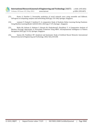 International Research Journal of Engineering and Technology (IRJET) e-ISSN: 2395-0056
Volume: 09 Issue: 05 | May 2022 www.irjet.net p-ISSN: 2395-0072
© 2022, IRJET | Impact Factor value: 7.529 | ISO 9001:2008 Certified Journal | Page 3060
[23]. Kunte A, Panicker S. Personality prediction of social network users using ensemble and XGBoost.
InProgress in Computing, analytics and networking 2020 (pp. 133-140). Springer, Singapore.
[24]. vasiyani P, Prakash P, Santhivel V. A comparative Study of Students Online Learning During Pandemic
Using Machine Learning Model. InICCCE 2021, 2022 (pp.17-27). Springer , Singapore.
[25]. Nisha KA, Kulsum U, Rahman S, Hossain M, ChakrabortyP, Choudhary T. A Comparative Analysis of
Machine ELarnign Approaches in Personality Prediction Using MBTI. InComputational Intelligence in Pattern
Recognition 2022 (pp. 13-23). Springer, Singapore.
[26]. Saxena GD, Tembhare NP. Analytical and Systematic Study of Artificial Neural Network. International
Research Journal of Engineering and Technology. 2022; 9(3); 653-658.
 