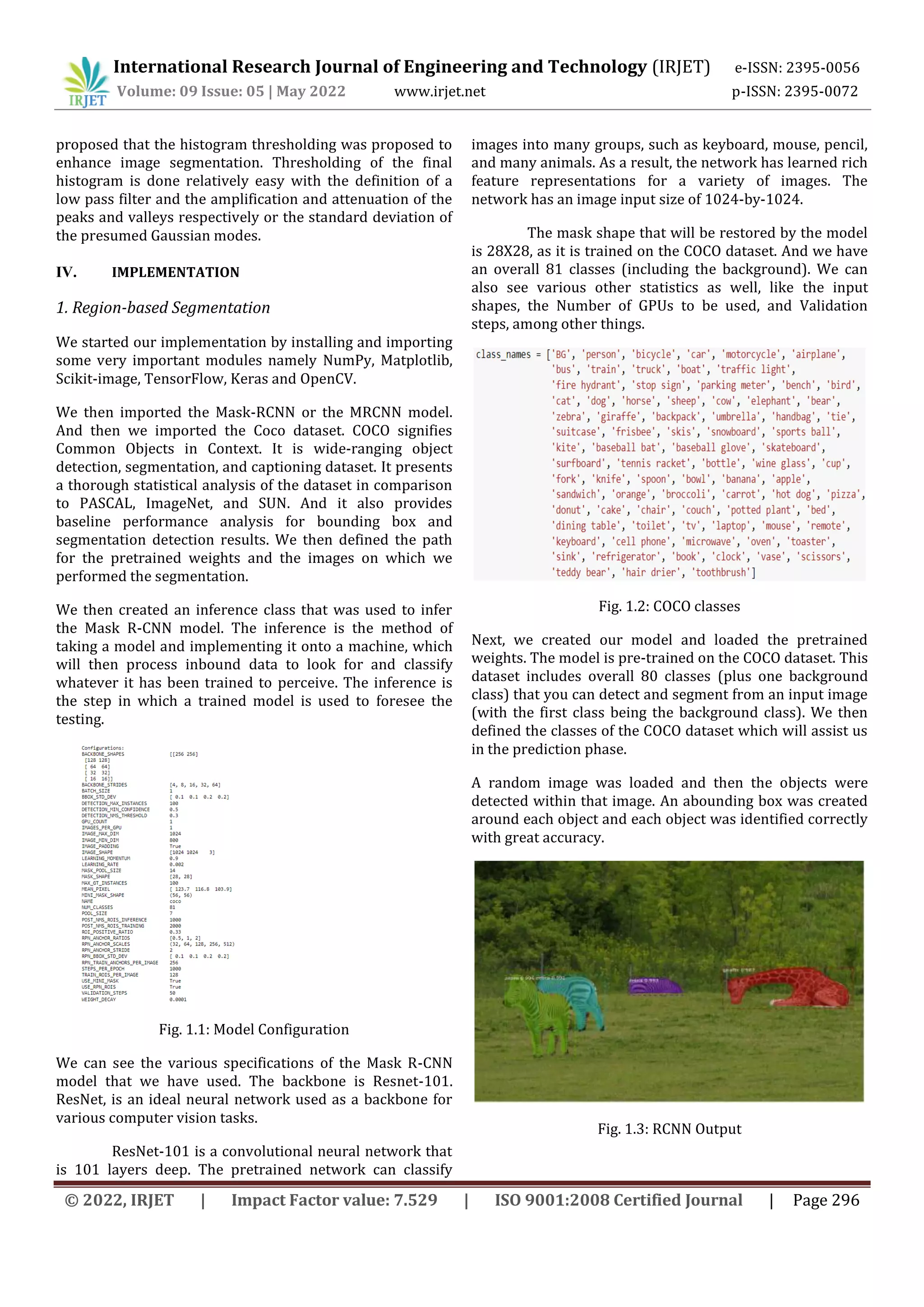 International Research Journal of Engineering and Technology (IRJET) e-ISSN: 2395-0056
Volume: 09 Issue: 05 | May 2022 www.irjet.net p-ISSN: 2395-0072
© 2022, IRJET | Impact Factor value: 7.529 | ISO 9001:2008 Certified Journal | Page 296
proposed that the histogram thresholding was proposed to
enhance image segmentation. Thresholding of the final
histogram is done relatively easy with the definition of a
low pass filter and the amplification and attenuation of the
peaks and valleys respectively or the standard deviation of
the presumed Gaussian modes.
IV. IMPLEMENTATION
1. Region-based Segmentation
We started our implementation by installing and importing
some very important modules namely NumPy, Matplotlib,
Scikit-image, TensorFlow, Keras and OpenCV.
We then imported the Mask-RCNN or the MRCNN model.
And then we imported the Coco dataset. COCO signifies
Common Objects in Context. It is wide-ranging object
detection, segmentation, and captioning dataset. It presents
a thorough statistical analysis of the dataset in comparison
to PASCAL, ImageNet, and SUN. And it also provides
baseline performance analysis for bounding box and
segmentation detection results. We then defined the path
for the pretrained weights and the images on which we
performed the segmentation.
We then created an inference class that was used to infer
the Mask R-CNN model. The inference is the method of
taking a model and implementing it onto a machine, which
will then process inbound data to look for and classify
whatever it has been trained to perceive. The inference is
the step in which a trained model is used to foresee the
testing.
Fig. 1.1: Model Configuration
We can see the various specifications of the Mask R-CNN
model that we have used. The backbone is Resnet-101.
ResNet, is an ideal neural network used as a backbone for
various computer vision tasks.
ResNet-101 is a convolutional neural network that
is 101 layers deep. The pretrained network can classify
images into many groups, such as keyboard, mouse, pencil,
and many animals. As a result, the network has learned rich
feature representations for a variety of images. The
network has an image input size of 1024-by-1024.
The mask shape that will be restored by the model
is 28X28, as it is trained on the COCO dataset. And we have
an overall 81 classes (including the background). We can
also see various other statistics as well, like the input
shapes, the Number of GPUs to be used, and Validation
steps, among other things.
Fig. 1.2: COCO classes
Next, we created our model and loaded the pretrained
weights. The model is pre-trained on the COCO dataset. This
dataset includes overall 80 classes (plus one background
class) that you can detect and segment from an input image
(with the first class being the background class). We then
defined the classes of the COCO dataset which will assist us
in the prediction phase.
A random image was loaded and then the objects were
detected within that image. An abounding box was created
around each object and each object was identified correctly
with great accuracy.
Fig. 1.3: RCNN Output
 