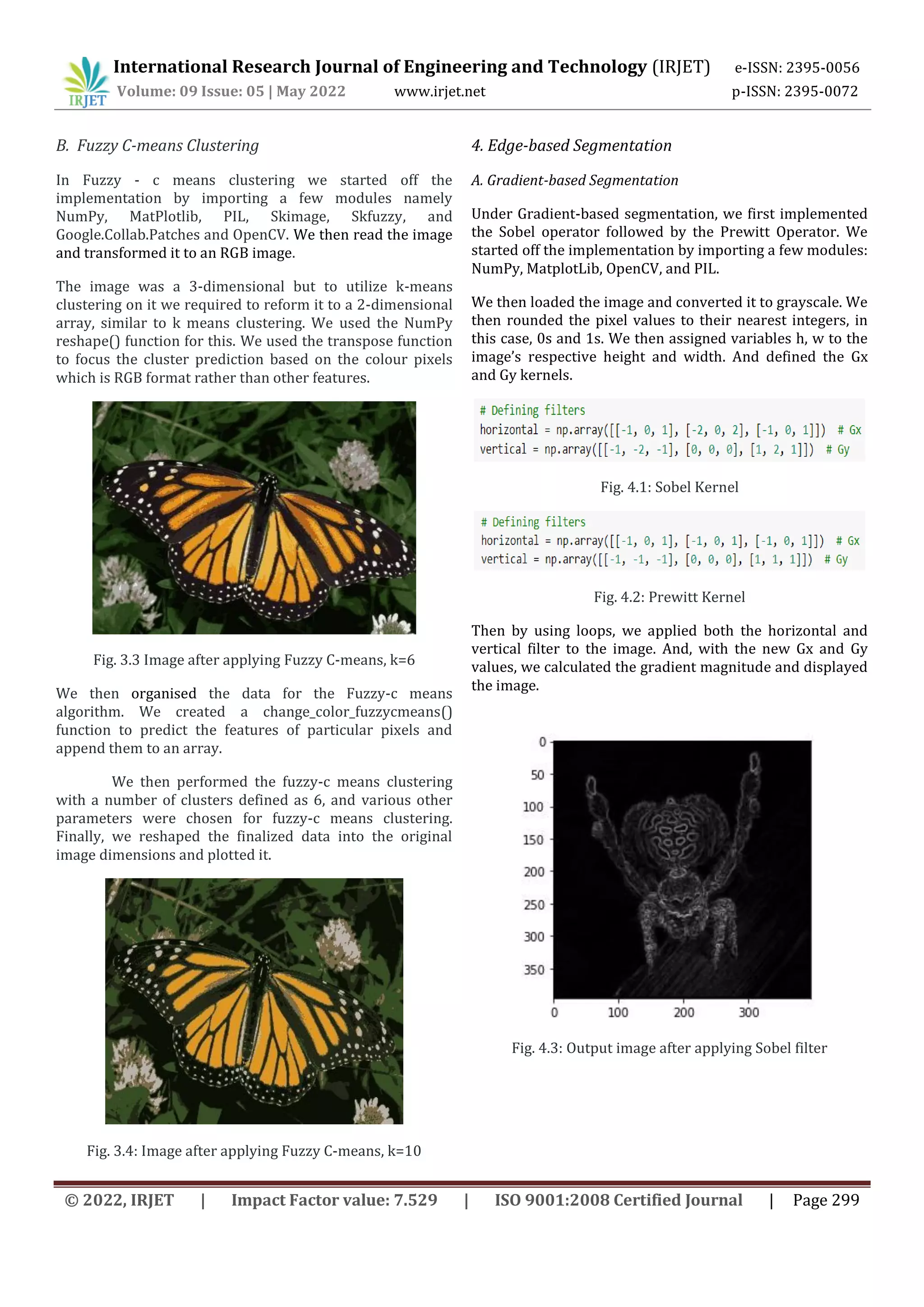 International Research Journal of Engineering and Technology (IRJET) e-ISSN: 2395-0056
Volume: 09 Issue: 05 | May 2022 www.irjet.net p-ISSN: 2395-0072
© 2022, IRJET | Impact Factor value: 7.529 | ISO 9001:2008 Certified Journal | Page 299
B. Fuzzy C-means Clustering
In Fuzzy - c means clustering we started off the
implementation by importing a few modules namely
NumPy, MatPlotlib, PIL, Skimage, Skfuzzy, and
Google.Collab.Patches and OpenCV. We then read the image
and transformed it to an RGB image.
The image was a 3-dimensional but to utilize k-means
clustering on it we required to reform it to a 2-dimensional
array, similar to k means clustering. We used the NumPy
reshape() function for this. We used the transpose function
to focus the cluster prediction based on the colour pixels
which is RGB format rather than other features.
Fig. 3.3 Image after applying Fuzzy C-means, k=6
We then organised the data for the Fuzzy-c means
algorithm. We created a change_color_fuzzycmeans()
function to predict the features of particular pixels and
append them to an array.
We then performed the fuzzy-c means clustering
with a number of clusters defined as 6, and various other
parameters were chosen for fuzzy-c means clustering.
Finally, we reshaped the finalized data into the original
image dimensions and plotted it.
Fig. 3.4: Image after applying Fuzzy C-means, k=10
4. Edge-based Segmentation
A. Gradient-based Segmentation
Under Gradient-based segmentation, we first implemented
the Sobel operator followed by the Prewitt Operator. We
started off the implementation by importing a few modules:
NumPy, MatplotLib, OpenCV, and PIL.
We then loaded the image and converted it to grayscale. We
then rounded the pixel values to their nearest integers, in
this case, 0s and 1s. We then assigned variables h, w to the
image’s respective height and width. And defined the Gx
and Gy kernels.
Fig. 4.1: Sobel Kernel
Fig. 4.2: Prewitt Kernel
Then by using loops, we applied both the horizontal and
vertical filter to the image. And, with the new Gx and Gy
values, we calculated the gradient magnitude and displayed
the image.
Fig. 4.3: Output image after applying Sobel filter
 