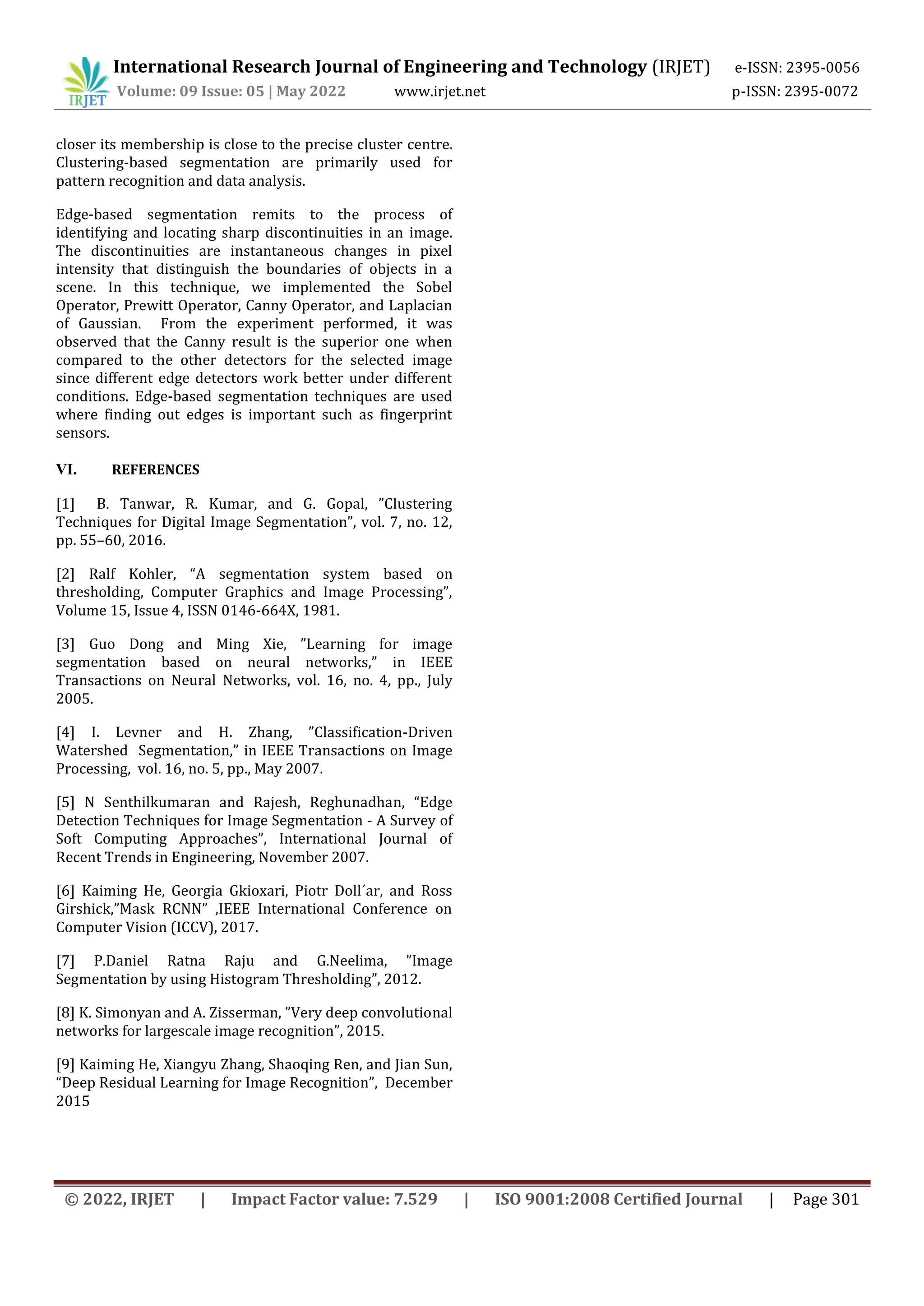 International Research Journal of Engineering and Technology (IRJET) e-ISSN: 2395-0056
Volume: 09 Issue: 05 | May 2022 www.irjet.net p-ISSN: 2395-0072
© 2022, IRJET | Impact Factor value: 7.529 | ISO 9001:2008 Certified Journal | Page 301
closer its membership is close to the precise cluster centre.
Clustering-based segmentation are primarily used for
pattern recognition and data analysis.
Edge-based segmentation remits to the process of
identifying and locating sharp discontinuities in an image.
The discontinuities are instantaneous changes in pixel
intensity that distinguish the boundaries of objects in a
scene. In this technique, we implemented the Sobel
Operator, Prewitt Operator, Canny Operator, and Laplacian
of Gaussian. From the experiment performed, it was
observed that the Canny result is the superior one when
compared to the other detectors for the selected image
since different edge detectors work better under different
conditions. Edge-based segmentation techniques are used
where finding out edges is important such as fingerprint
sensors.
VI. REFERENCES
[1] B. Tanwar, R. Kumar, and G. Gopal, ”Clustering
Techniques for Digital Image Segmentation”, vol. 7, no. 12,
pp. 55–60, 2016.
[2] Ralf Kohler, “A segmentation system based on
thresholding, Computer Graphics and Image Processing”,
Volume 15, Issue 4, ISSN 0146-664X, 1981.
[3] Guo Dong and Ming Xie, ”Learning for image
segmentation based on neural networks,” in IEEE
Transactions on Neural Networks, vol. 16, no. 4, pp., July
2005.
[4] I. Levner and H. Zhang, ”Classification-Driven
Watershed Segmentation,” in IEEE Transactions on Image
Processing, vol. 16, no. 5, pp., May 2007.
[5] N Senthilkumaran and Rajesh, Reghunadhan, “Edge
Detection Techniques for Image Segmentation - A Survey of
Soft Computing Approaches”, International Journal of
Recent Trends in Engineering, November 2007.
[6] Kaiming He, Georgia Gkioxari, Piotr Doll´ar, and Ross
Girshick,”Mask RCNN” ,IEEE International Conference on
Computer Vision (ICCV), 2017.
[7] P.Daniel Ratna Raju and G.Neelima, ”Image
Segmentation by using Histogram Thresholding”, 2012.
[8] K. Simonyan and A. Zisserman, ”Very deep convolutional
networks for largescale image recognition”, 2015.
[9] Kaiming He, Xiangyu Zhang, Shaoqing Ren, and Jian Sun,
“Deep Residual Learning for Image Recognition”, December
2015
 