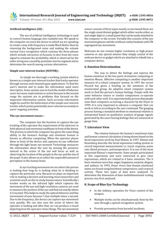 International Research Journal of Engineering and Technology (IRJET) e-ISSN: 2395-0056
Volume: 09 Issue: 05 | May 2022 www.irjet.net p-ISSN: 2395-0072
© 2022, IRJET | Impact Factor value: 7.529 | ISO 9001:2008 Certified Journal | Page 3092
Artificial intelligence (AI) :
The use of artificial intelligence technology is used
to convert human language into readable text. We speak to
the computer via voice the device to which we are speaking
to create a way with frequency is made Much Better than by
removing the background noise and making the volume
normal voice recognition which contains the three phases
which include extraction of Acoustic in dice from the voice
signal to estimate the probability which is observed by the
index string was caused by postulate uterine segmentand to
determine the search among various alternatives.
Simple user interest tracker (SUITOR) :
In simple we thorough a working system which is
known as a simple user interest tracker that tracks operator
through various web channels gaze applications. To find the
user’s interest and to make the information need more
descriptive. Some system usestotrack themodel ofbehavior
users increases expectations or actionbecauseinthenormal
range the systems are in problems that focused on the
important information system. Such accurate information
might be used for the betterment of the simple user interest
tracker which points potentially more relevantaccurately to
users’ ongoing activities.
The eye movement sensor :
The computer has the function to capture the eye
tracking of the operator the requirement of the observer in
both physical and emotional conditionsinfrontofthedevice.
The process in which the computer has given the samething
ability to the human’s feelings and emotions human is
known as affective computing. When the operator places
them in front of the device and captures its eye reflection
through the light beam eye moment Technology measures
the information about the user by sensing the presence
noticed in the action of the use and focus as well as
observing the location of the people in the eyeandthesize of
the pupil. It also allows us to collect the unparallel amountof
perception in the human brain.
In eye tracking movement we see where the person
is looking how long he is looking what he is thinking to
capture the particular area. Because ice plays an important
role in making a decision and learning,mostresearchersand
scientists work on this to studyhumannature.ScientificallyI
tracker works on the infrared light which captures the
movement of the eye and high-resolution cameras are used
to measure the position of the eye andfindoutexactlywhere
it is located. This helps to study the optical behavior andfine
movements of eyes because I chat multiple times a second.
Due to the frequency, the device can capture eye movement
very quickly. We can also save the scene of where the
operator is looking and after that, we can produce a visual
depicting how the operator views things.Theeyemovement
sensor consists of three types mainly screen based these are
the single stand distant gadget which either works either as
and single digit or a small panel that canbe easilyattachedto
the computer or the screen. Variable this consists of the eye
movement glasses and the artificial realityheadsets with UN
segregated eye movement.
Webcams do not contain higher resolution or high-power
cameras or any special sensors they simply consist of the
webcam device or gadget which areattachedorinbuiltintoa
computer device.
6. Emotion Determination
The way to detect the feelings and express the
human emotions at the two parts of emotion computing or
emotion Mouse. Affective computing is another important
measure of a robust computer system. In 1997 the recent
Piccard has given a briefing on the emotions of the
enumerated group. An adaptive smart computer system
work to find the person’s human feelings. People with the
same behavior nature or similar companions co-operate
with each other well. It is experimentally proven thatpeople
view their computers as having a character by the Dryer in
1999. It is very important to advance a computer that can
work or tell us according to the user command. The gauging
process having a standard attribute to emotional relation is
interpreted based on qualitative analysis of gauge signals
generated by the users having feelings that are measured at
gauge time.
7. Literature View
The relation between the human’s emotional state
and human corporal calculation is being shown basedonthe
facial expression work by Paul Ekman. In 1997, Ekman and
Rosenberg describe the facial expression coding system to
record important measurements i.e. touch response, pulse
rate, blood pressure, and temperature. It is one of the most
important Ekman's experiments. Some people participated
in this experiment and were instructed to give clear
expressions, which are related to 6 basic emotions. The 6
basic emotions werefear,anger,happiness,surprise,disgust,
and sadness. In 1993, Dryer rivers that human emotional
states are found using heartbeat, temperature, and corporal
activity. These two types of data were analyzed. To
determine the dimension of data multidimensional scaling
process was first analyzed.
8. Scope of Blue Eye Technology
 In the military operation for Voice control of the
weapon.
 Multiple works can be simultaneously done by the
user through a speech recognition system.
 Provide prevention from harmful incidents.
 