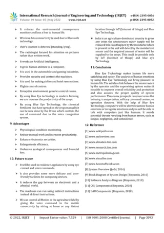 International Research Journal of Engineering and Technology (IRJET) e-ISSN: 2395-0056
Volume: 09 Issue: 05 | May 2022 www.irjet.net p-ISSN: 2395-0072
© 2022, IRJET | Impact Factor value: 7.529 | ISO 9001:2008 Certified Journal | Page 3093
 It reduces the environmental consequences
monitory and loss a fear to human life.
 Wireless data connectivity is used due to Bluetooth
technology.
 User’s location is detected (standing, lying).
 The radiologist focused his attention on pictures
rather than written work.
 It works on Artificial Intelligence.
 It gives human abilities to a computer.
 It is used in the automobile and gaming industries.
 Provides security and controls the machines.
 It is used for making airline and hotel reservations.
 Flights control centres.
 Perceptive environment generics control rooms.
 By using blue Eye technology in modern farming,
we can increase the productivity of the crops.
 By using Blue Eye Technology, the chemical
fertilizers that have spread on the crops manuallyit
can be now done by the Drone which controls the
use of command due to the voice recognition
system.
9. Advantages
 Physiological condition monitoring.
 Reduce manual work and increases productivity.
 Enhance electronics securities.
 Enlargements efficiency.
 Underrate ecological consequences and financial
loss.
10. Future scope
 It will be used in residence appliances by using eye
contact and voice commands.
 It also provides some more delicate and user-
friendly facilities for computing devices.
 It reduces the gap between an electronic and a
physical world.
 The machines can run using indirect instructions
instead of direct instructions.
 We can control all Motors in the agriculture field by
giving the voice command to the mobile
connectivity by sitting at home or any distant
location through IoT (Internet of things) and Blue
Eye Technology.
 India is an agriculture-dominated country to grow
any crops the unnecessary water supply will be
reduced this could happen by the moisturize which
is present in the soil will detect by the moisturizer
sensor and the required amount of water will be
supplied to the crops. This could be possible only
by IoT (Internet of things) and blue eye
Technology.
11. Conclusion
Blue Eye Technology makes human life more
satisfying and easier. The analysis of human emotions
by using Blue Eye Technology can bring pleasure to
human life. The wireless link betweenthesensorsworn
by the operator and the supervising system makes it
possible to improve overall reliability and protection
and also assures the proper quality of system
performance. These new prospects can cover areaslike
industry, transportation, military command centers, or
operation theatres. With the help of Blue Eye
Technology, computers will be able to examine human
emotions or recognize emotions and you will be able to
talk with computers just like humans. It avoids
potential threats resulting from human errors, such as
fatigue, negligence, and somnolence.
12. Reference
[1] www.wikipedia.com
[2] www.techreview.com
[3] www.almaden.ibm.com
[4] www.research.ibm.com
[5] www.metropolismag.com
[6] www.visuallee.com
[7] www.howstuffworks.com
[8] System Overview (Jothi, 2016)
[9] Block Diagram of System Design (Binyamin, 2010)
[10] Software Analysis Diagram (Binyamin, 2010)
[11] CSU Components (Binyamin, 2010)
[12] DAU Components (Binyamin, 2010)
 