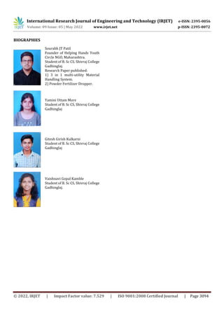 International Research Journal of Engineering and Technology (IRJET) e-ISSN: 2395-0056
Volume: 09 Issue: 05 | May 2022 www.irjet.net p-ISSN: 2395-0072
© 2022, IRJET | Impact Factor value: 7.529 | ISO 9001:2008 Certified Journal | Page 3094
BIOGRAPHIES
Sourabh JT Patil
Founder of Helping Hands Youth
Circle NGO, Maharashtra.
Student of B. Sc CS, Shivraj College
Gadhinglaj.
Research Paper published:
1) 3 in 1 multi-utility Material
Handling System.
2) Powder Fertilizer Dropper.
Yamini Uttam More
Student of B. Sc CS, Shivraj College
Gadhinglaj
Gitesh Girish Kulkarni
Student of B. Sc CS, Shivraj College
Gadhinglaj
Vaishnavi Gopal Kamble
Student of B. Sc CS, Shivraj College
Gadhinglaj.
 